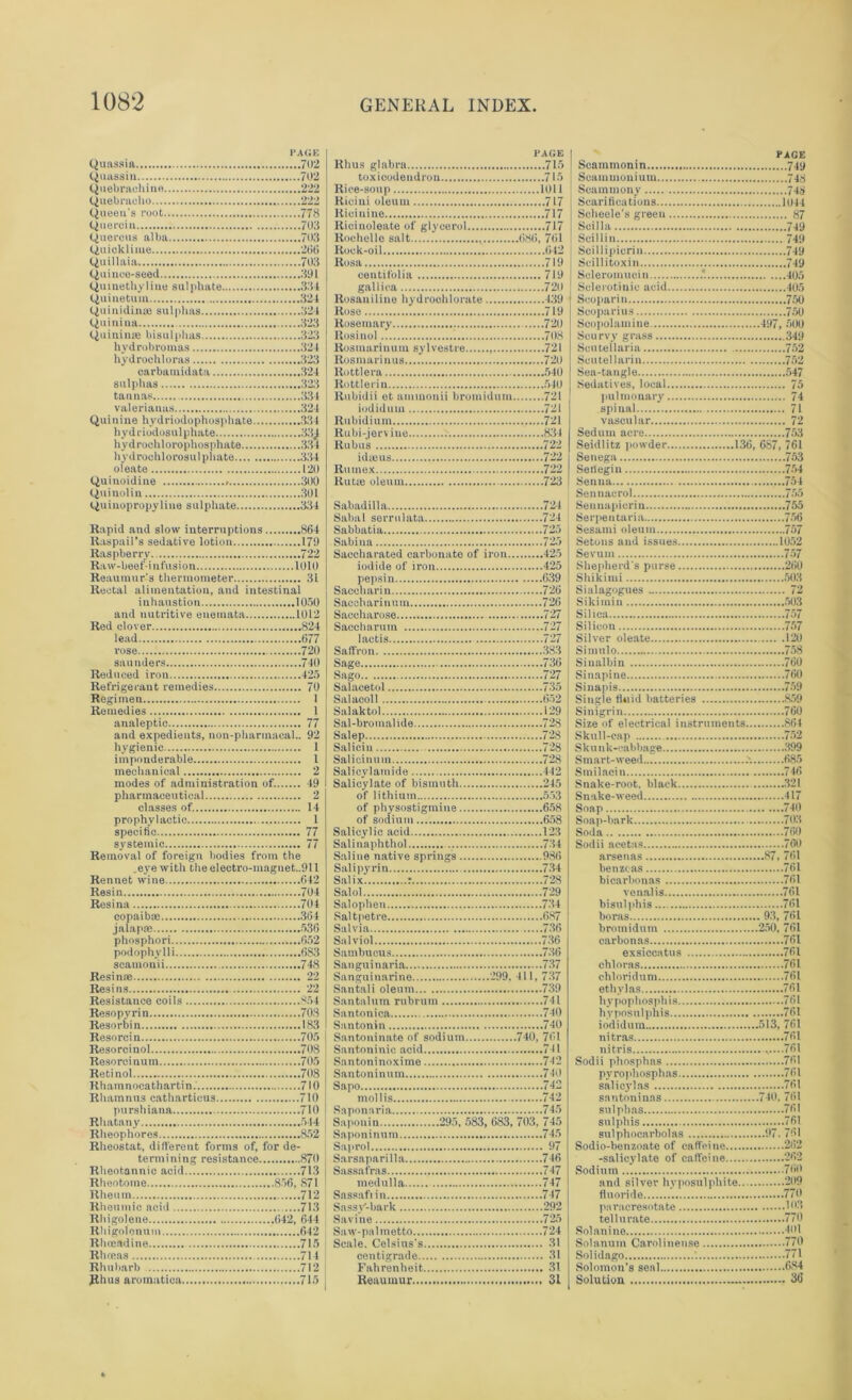 Quassia Quassia Quebrachine Quebracho Queen's root Quercia Quercus alba Quicklime Quillaia Quince-seed Quinethyline sulphate Quinetum QuinidiiuB sulphas Quiniua Quininte bisulphas hvdrubroinas liydrochloras carbamidata sulphas tannas valerianas Quinine hydriodophosphate hydriodosulphate hydrochlorophosphate... hydrochlorosulphate.... oleate Quinoidine Quinolin Quinopropyline sulphate PAGE ...702 ...702 ...222 .222 '■'■'■778 ...703 ...703 ...266 ...703 ...391 ...334 ...324 ...324 ...323 ...323 ...324 ...323 ...324 ...323 ...334 ...324 ...334 ,334 .120 .300 .301 .334 Rapid and slow interruptions 864 Raspail’s sedative lotion 179 Raspberry 722 Raw-beef-infusion 1010 Reaumur's thermometer 31 Rectal alimentation, and intestinal inhaustion 1050 and nutritive enemata 1012 Red clover 824 lead 677 rose 720 saunders 740 Reduced iron 425 Refrigerant remedies 70 Regimen I Remedies 1 analeptic 77 and expedients, nou-pharmaeal.. 92 hygienic 1 imponderable 1 mechanical 2 inodes of administration of. 49 pharmaceutical 2 classes of. 14 prophylactic 1 specific 77 systemic 77 Removal of foreign bodies from the .eye with theelectro-maguet..911 Rennet wine 642 Resin 704 Resina 704 copaibas 364 jalapse 536 phosphori ....652 podophylli 6S3 scamonii 748 Resinse 22 Resins 22 Resistance coils 854 Resopyrin 708 Resorbin 183 Resorcin 705 Resorcinol 708 Resorcinum 705 Retinol 708 Rhamnocathartin. 710 Rhamnus cathartieus 710 purshiana 710 Rhatany 544 Rheophores 852 Rheostat, different forms of, for de- termining resistance 870 Rheotannic acid 713 Rheotoine 856, 871 Rheum 712 Rheumic acid 713 Rhigolene 642, 644 Rhigolonum 642 Rhnsndine 715 Rhreas 714 Rhubarb 712 Jthus aromatien 715 PAGE Rhus glabra 715 toxicodendron 715 PAGE 1 Scammonin 749 Scammonium 74^ Rice-soup 101 i Ricini oleum 717 1 Scammony 748 lticinine 717 Ricinoleate of glycerol 717 Rochelle salt 686, 761 Rock-oil 042 Rosa 719 eeutit'olia 719 gallica 720 Rosaniline hydrochlorate 139 Rose 719 Scbeele's green 87 Scilla 749 ) Scillin 749 Scillipicrin 749 Scillitoxin 749 Scleroinuci n 405 Sclerotinic acid 405 Seoparin 750 Scoparius 750 Rosinol 708 Rosmarinum sylvestre 721 Rosmarinus 720 Rottlera 540 Rottlerin 540 Rubidii et ammonii bromidum 721 iodidum 721 Rubidium 721 Scurvyr grass 349 Scutellaria 752 Scutellarin 752 Sea-tangle 547 Sedatives, local 75 pulmonary 74 spinal 71 vascular 72 Rubus 722 idajus 722 Rutnex 722 Rutie oleum 723 Sabadilla 724 Seidlitz powder 136, 6S7, 761 Senega 753 Sefiegin 754 Senua ...754 Sennaerol 755 Saccharated carbonate of iron 425 iodide of iron 425 pepsin 639 Sevum 757 Shepherd's purse 260 Shi k i mi 503 Sacoharinum 726 Saccharose 727 Saccharmn 727 laetis 727 Saffron 383 Sage 736 Sago 727 Salacetol 735 Salacoll 652 Salaktol 129 Sal-bromalide 728 Salep 728 Saliein 728 Salicinum 728 Salicylatnide 442 Salicylate of bismuth 245 of lithium 553 of physostigmine 658 of sodium 658 Salicylic acid 123 Salinaphthol 734 Sikitnin 503 Silica 757 Silicon 757 Silver oleate 120 Simulo 758 Sinalbin 760 Sinapine 760 Sinapis 759 Single fluid batteries 859 Sinigrin 760 Size of electrical instruments 864 Skull-cap 752 Skunk-cabbage 399 S m art- weed '. 685 Smilacin 746 Snake-root, black 321 Snake-weed 417 Soap 740 Soap-bark 703 Soda .....760 Sodii acetas 760 Salipyrin 734 Saiix r 728 Salol 729 Salophen 734 benztas 761 bicarbonas 761 venalis 761 bisulphis 761 Sambucus 736 Sanguinaria 737 Sanguinarine 299, 411, 737 Santali oleum 739 Santalum rnbrum 741 Santonica 740 Santonin 740 exsiccatus 761 chloras 761 chloridum 761 ethylas 761 hvpophosphis 761 hyposulphis 761 iodidum 513, 761 Santoninic acid 741 nitris ....761 pvrophosphas 761 Sapo 742 s aliey las 761 Saponaria 745 Saponin 295, 583, 683, 703, 745 sulplms 761 sulphis 761 Saprol 97 Sarsaparilla 746 Sassafras 747 medulla 747 Sassafiin 747 Sassy-bark 292 Savine 725 Saw-palmetto 724 Sodio-benzoate of caffeine 262 -salicylate of caffeine 262 Sodium 760 and silver hyposulphite 209 fluoride 770 puracresotate 103 tellurate 770 Solanino 401 centigrade 31 Solidago 771 Reaumur 31 Solution 36