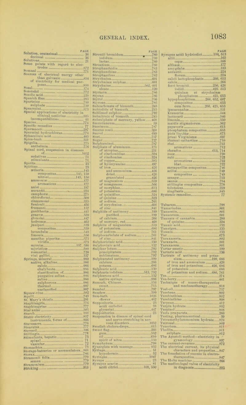 Solution, centesimal decimal PAGE Solutions Some points with regard to trodes elec- So muni Sources of electrical energy than galvanic other of electricity for medical poses pur- Sozal Sozoiodol Sozolic acid Spanish flies Sparteine sulphate Spearmint Special applications of electricity in clinical medicine 885 incompatibilities Species Specific remedies Spermaceti Sperinini hydrochloras Sphacelinic acid Spice-bush Spigelia anthelmia Of. 10.Y2 sedatives 71 stimulants 71 Spirits 23 Spiritus 23 jetheris 115 compositus 145, 150 nitrosi 145, 150 ammonia? 177 aromatieus 177 anisi 197 aurantii v. 224 cam phone 27.5 chloroformi 309 cinnamomi 335 freniculi 430 frumenti 157 gaultheria?.... 441 geneva? 539 glonoini 447 hedeoma? 462 jnniperi * 539 compositus 539 lavanduia? 548 limonis 550 mentha? pi peri toe 573 viridis 573 mvrcije 157, 090 myristicae 590 rosmarini 720 vini gallici 157 Springs, mineral 980 native, alkaline 980 calcic 980 chalybeate 980 classification of. 980 purgative saline 930 saline 980 sulphurous 980 thermal 987 unclassified 987 Squ aw- v i ne 582 Squill 749 St. Mary's thistle 291 Staph isagria 770 Staph isagrine 777 Star anise 503 Starch 188 Static electricity 857 instruments, forms of. 300 Stavesacre 770 Stearates 777 Ste resol J06 Stillingia 778 Stimulants, hepatic 73 spinal 71 vascular. 72 Stomachics 73 Storage-batteries or accumulators...808 Storax 780 Stramonii folia 779 semen 779 Stramonium ..779 Strokiug 918 PACK Strontii bromidum * 780 iodidum 780 lactas 780 Strontium 780 Strophanthidin 783 Strophanthine 783 Stroph&nthus 782 Stryehnina 001 Strychnime sulphas 001 Strychnine 502, 001 oleate 120 Styracin 780 Sty rax 780 Styrol 780 Sty rone 780 Subcarbonate of bismuth 245 Subiodide of bismuth 245 Sublimed sulphur 792 Subnitrate of bismuth 245 Subsulphate of mercury, yellow 468 Succedaneum 59 Succinum 787 Succus conii 300 Suorol 649 Suet 757 Sugar 727 Bulphaminol 787 Sulphate of aluminum 171 of atropine 231 of cinchonidine 324 of cinchonine 324 of copper 385 of hvoscyamine 497 of iron 420 and ammonium 426 dried ....420 granulated 420 of magnesium 559 of manganese 500 of morphine 013 of potassium 680 of quinidine 324 of quinine 323 of sodium 701 of strychnine 001 of zinc 841 Sulphide of antimony 199 purified 199 of calcium 26(5 of mercury, red 468 Sulphite of magnesium 559 of potassium 080 of sodium 701 Sulphocarbolate of sodium 701 of zinc 841 Sulphoricinic acid 13(1 Sulphovinic acid 132 Sulphur lotum 792 pra?cipitatum 792 sublimatum 792 Sulphurated antimony 199 calcium 200 potnssa 680 Sulphuric acid 130 Sulphuris iodidum 513, 792 Sulphurous acid 132 native springs 980 Sumach, Chinese 150 sweet 715 Sumbul 797 Sundew 399 Sun-bath 1020 -flower 402 Snnpositoria 23 acidi carbolici 98 glycerin i 447 Suppositories 23 Suspension in disease of spinal cord and nerve-stretching in ner- vous disorders 1052 Swedish cholera-drops 613 Sweet flag 266 gum 552 oil 010 spirit of nitre 150 Symphy tu m 798 Synergists with massage 932 Syringe 51 hypodermic 52 Syringes 1047 Syrups 23 Syrupus acacia? 81 acidi citrici 108, 550 PAGE Syrupus acidi hydriodici 110, 513 allii - K>5 cepte 106 althaea? 177 amygdalae 183 aurantii 224 florum 224 calcii lactophosphatis 200, 663 calcis 200 ferri bromidi 250, 420 iodidi 425. 513 quinina? et stryclmina? phospliatum 425, 653 hypophosphitum 200, 652, 087 compositus 053 cum ferro 206, 425, 653 ipecacuanha? 531 krameria? 544 lactncarii 646 limonis 550 maidis stigmatorum 502 papaveris 613 phosphatum compositus 653 picis liquid a? 673 pruni Virginiana? 697 rhamni cathartica? 710 rhei 712 aromatieus 712 rhoeados 613, 714 rosa? 720 rubi 722 aromatieus 722 idaei 722 sarsapari! la? com posi tu s 740 scilla? 749 compositus 749 senega? 753 senna? 754 stillingia? compositus 778 tolutanus 229 zingiberis 845 Systemic remedies 77 Tabacum 798 Tamari ndus 801 Tanacetin. 801 Tanacetum 801 Tannate of cannabin 280 of quinine 334 Tannic acid 133 Tannigen 135 Tannin 133 Tar 673 Taraxacerin 802 Taraxacin 801 Taraxacum 801 Tartar emetic 199 Tartaric acid 136 Tartrate of antimony and potas- sium .’ 199, 686 of iron and ammonium 420 of iron and potassium 426, 080 of potassium (186 of potassium and sodium....086, 761 Tea 274 Tea-berry 441 Technique of masso-therapeutics and mechanotherapy 918 Teel-oil.. 757 Terebene 802 Terebinthina 802 Terebin thine 808 Terpene 412 Terpin hydrate 802 Terpinol 808 Testa pntparata 260 Testing, pharmaceutical 39 Tetrametnylam monium hyd rate 824 Tetronal 809 Tencrinm 811 Thnllin 811 sulphate 812 The Apostoli method—electricity in gynaecology 897 The current-reverser 872 The electrical current, its physical characters and properties....847 The foundation of success in electro- therapeutics 847 The Holtz machine 860 The medico-legal value of electricity in diagnosis *.8S5