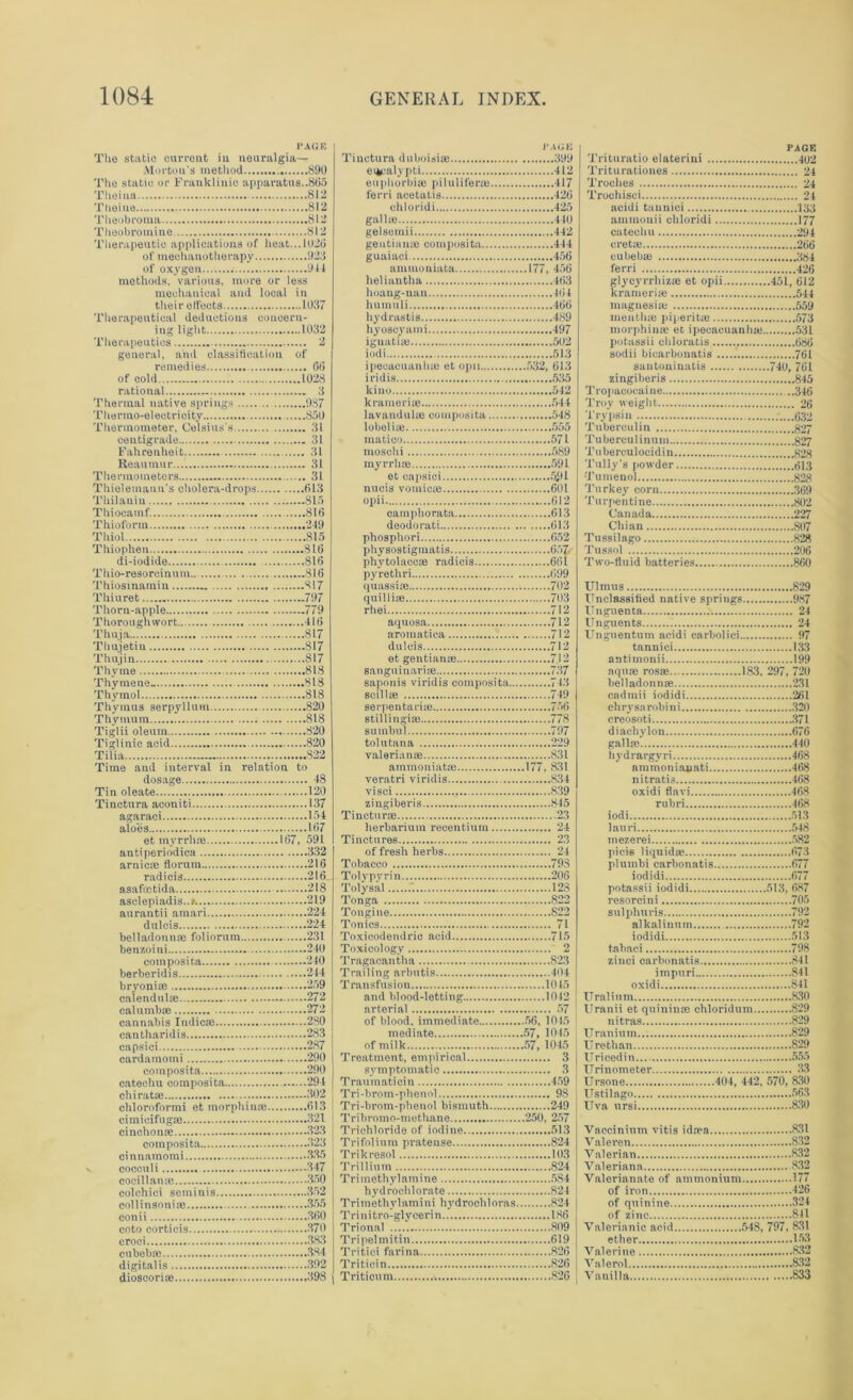 PAGE The static current in neuralgia— Morton's method 890 The static or Franklinic apparatus..805 Theina 812 Theine 812 Theobroma 812 Theobromine 812 Therapeutic applications of heat...1020 of mechanotherapy 923 of oxygen Off methods, various, more or less mechanical and local in their effects 1037 Therapeutical deductions concern- ing light 1032 Therapeutics 2 general, and classification of remedies 06 of cold 1028 rational 3 Thermal native springs 987 Thermo-electricity 850 Thermometer, Celsius's 31 centigrade 31 Fahrenheit 31 Reaumur... 31 Thermometers 31 Thielemann's cholera-drops 613 Thilauiu 815 Thioeamf. 816 Thioform 219 Thiol 815 Thiophen 816 di-iodide 816 Thio-resorcinum ...816 Thiosinamiu 817 Thiuret 797 Thorn-apple 779 T horoughwort 416 Thuja 817 Thuietin 817 Thujin 817 Thyme 818 Thymene- 818 Thymol 818 Thymus serpyllum 820 Thytnum 818 Tiglii oleum 820 Tiglinic acid 820 Tilia 822 Time and interval in relation to dosage 48 Tin oleate 120 Tinctura aconiti 137 agaraci 154 aloes .....167 et myrrh® 167, 591 anti periodica 332 arnic® florum 216 radicis 216 asafoctida 218 asclepiadis..». 219 aurantii amari 224 dulcis 224 belladonn® foliorum 231 benzoini 240 composita 240 berberidis 244 bryoni® 259 calendul® 272 cal umb® 272 cannabis Indie® 280 eantharidis 283 capsici 287 cardainomi 290 composita 290 catechu composita 294 chirat® ... 302 chloroformi et morphin® 613 cimieifug® 321 cinchon® 323 composita. 323 cinnamomi 335 cocculi 347 cocillan® 330 colchici seminis 352 collinsoni® 355 conii 360 coto corticis 370 croci 383 cubeb® 384 digitalis 392 dioscori® 398 I* AGE Tinctura duboisi® 399 eucalypti 412 euphorbi® pilulifer® 417 ferri acetalis 426 ehloridi 425 gall® 440 gelsetnii 442 gentian® composita 444 guaiaci 456 ammoniata 177, 456 lieliautha 463 hoang-nan 464 liuinuli 466 hydrastis 489 hyoscyami 497 iguati® 502 iodi 513 ipecacuanh® et opu 532, 613 iridis 535 kino 512 krameri® 544 lavandul® composita 548 lobeli® 555 matico 571 moschi 589 inyrrh® 591 et capsici 591 nucis vornic® 601 opii 612 camphorata 613 deodorati 613 phosphori 652 physostiginatis 657. phytolacc® radicis 661 pyrethri 699 quassi® 702 quilli® 703 rhei 712 aquosa 712 aromatica 712 dulcis 712 et gentian® 712 sanguinari® 737 saponis viridis composita 743 scill® 749 serpentari® 756 stillingi® 778 sumbul 797 tolutana 229 valerian® 831 ammoniat® 177, 831 veratri viridis 834 visci , 839 zingiberis 845 Tinctur® .23 herbarium reeentiuin 24 Tinctures 23 of fresh herbs 24 Tobacco 79S Toly pyrin 206 Tolysal 128 Tonga 822 Tongine 822 Tonics 71 Toxicodendric acid 715 Toxicology 2 Tragacantha 823 Trailing arbutis 404 Transfusion 10 45 and blood-letting 1042 arterial 57 of blood, immediate 56, 1045 mediate 57, 1045 of milk 57, 1045 Treatment, empirical 3 symptomatic 3 Traumaticin 459 Tri-brom-pheno! 98 Tri-brom-phenol bismuth 249 Tribromo-methane 250, 257 Trichloride of iodine 513 Trifolinm pratense 824 Trikresol 103 Trillium 824 Tri methylamine 584 hydrochlorate 824 Trimethylamini hydrochl oras 824 Tri ni tro-gly ceri n 186 Trional 809 Tripelmitin 619 Tritioi farina 826 Tritiein 826 Triticum 826 PAGE Trituratio elaterini 402 Trituratioucs 24 Troches 24 Troehisci 24 acidi tannici 133 ammouii ehloridi 177 catechu 294 cret® 266 cubeb® 384 ferri 426 glycyrrhiz® et opii 451, 612 krameri® 544 magnesi® 559 inenth® piperit® 573 morphin® et ipecacuanh® 531 potassii chloratis 686 sodii bicarbonatis 761 sautouinatis 740, 761 zingiberis 845 Tropaeocui ne 346 Troy weight 26 Trypsin .'....632 Tuberculin 827 Tubercul inuui 827 Tuberculocidin 828 'fully-s powder 513 Tumenol 828 Turkey corn 369 Turpentine 802 Canada 227 Chian 807 Tussilago 828 Tussol 206 Two-fluid batteries 860 Ulmus 829 Unclassified native springs 987 Unguenta 24 Unguents 24 Unguentum acidi carbolici 97 tannici 133 antiinonii 199 aqu® ros® 183, 297, 720 belladonn® 231 cadmii iodidi 261 chrysarobini 320 creosoti 371 diachylon 676 gall® 440 hydrargyri 468 ammoniauati 468 nitratis 468 oxidi flavi 468 rubri 468 iodi 513 lauri 548 mezerei 582 picie liquid® 673 plumbi carbonatis 677 iodidi 677 potassii iodidi 513, 687 resorcini 705 sulphuris 792 alkalinum 792 iodidi 513 tabaci 798 zinci carbonatis 841 iinpuri 841 oxidi 841 Urnlium 830 Uranii et qninin® chloridum 829 nitras 829 Uranium 829 Urethan 829 Urieedin 555 Urinometer 33 Ursone 404, 442, 570, 830 Ustilago 563 Uva ursi 830 Vnccinimn vitis id®a 831 Valeren 832 Valerian 832 Valeriana 832 Valerianate of ammonium 177 of iron 426 of quinine 324 of zinc 841 Valerianic acid 548, 797, 831 ether 153 Valerine 832 Valerol 832 Vanilla 833