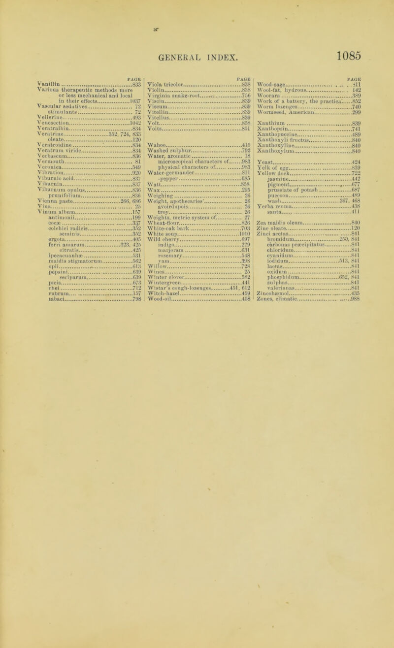 PAGE Vanillin 833 Various therapeutic methods more or less mechanical and local in their effects 1037 Vascular sedatives 72 stimulants 72 Vellerine 493 Venesection 1042 Veratralbin 834 Veratrine 352, 724, 833 oleate 120 Veratroidine 834 Veratrum viride 834 Verbascuin 836 Vermouth 81 Veronica 549 Vibration 920 Viburnic acid 837 Viburnin 837 Viburnum opulus 830 pruni folium 836 Vienna paste 266, 686 Vina 25 Vinum album 157 autimonii 199 coca? 337 colchici radicis 352 seminis 352 ergota 405 ferri am arum 323, 425 citratis 425 ipecacuanha? 531 maidis stigmatorum 562 opii «% 613 pepsi ni 639 seriparum 639 picis 673 rhei 712 rubrum 157 tabaci 798 PAGE Viola tricolor 838 Violin 838 Virginia snake-root 756 Visoin 839 Viscum 839 Vitellin 839 Vitellus 839 Volt 858 Volts 851 Wahoo 415 Washed sulphur 792 Water, aromatic 18 microscopical characters of. 983 physical characters of. 983 Water-germander 811 -pepper 685 Watt 858 Wax 295 Weighing 26 Weight, apothecaries’ 26 avoirdupois 26 troy 26 Weights, metric system of. 27 Wheat-flon r 826 White-oak bark 703 White soup 1010 Wild cherry 697 indigo 229 marjoram 631 rosemarv 548 yam 398 Willow 728 Wines 25 Winter clover .'.s^ Wintergreen 441 Wisfcar's cough-lozenges 451, 612 W itch-hazel 459 Wood-oil 458 PAGE Wood-sage . .311 Wool-fat, hydrous 142 Woorara 389 Work of a battery, the practical 852 Worm lozenges 740 Wormseed, American 299 Xanthium 839 Xanthopsin 741 Xanthopuccine 489 | Xanthoxyli fructus 840 Xanthoxyliue 840 Xauthoxylum 840 Yeast 424 Yelk of egg 839 Yellow dock 722 jasmine .442 pigment * 677 prussiate of potash 687 puccoon 489 wash 267, 468 Yerba reuina 438 santa...... 411 Zea maidis oleum 840 Zinc oleate 120 Zinci acetas 841 bromidum 250, 841 carbonas praecipitatus 8-11 chloridum 841 cyanidum 841 iodidum 513. 841 lactas 841 I oxidum 841 phosphidum 652, 841 sulphas 841 valerianas.... 841 Z incoha? mol 435 ' Zones, climatic 988