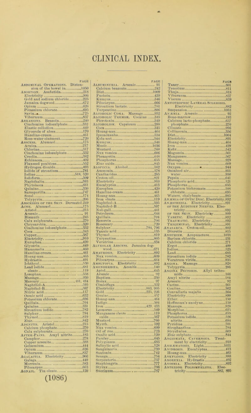 CLINICAL INDEX PAGE Abdominal Operations. Disten- sion of the bowel in 1050 Abortion. Asafoetida 218 Electricity 000 Gold and sodium chloride 225 Jamaica dogwood 072 Opium 020 Potassium chlorate 095 Savin..*. 725 Viburnum 837 Abrasions. Benzoin 240 Cinchonine iodosulphate 332 Elastic collodion 449 Glycerole of aloes 170 llazeline-cream 461 Rose-water ointment 720 Abscess. Alumnol 175 Arnica 217 Chlorine 317 Cinchonine iodosulphate 332 Creolin 382 Echinacea 402 Flaxseed poultices 552 Hydrogen dioxide 493 Iodide of strontium 781 Iodine 518, 520 Iodoform 509 Naphthalin 593 Phytolacca 661 Quinine 330 Sarsaparilla 747 Sozal 174 Tolypyrin 206 Abscesses ok the Skin. Dermatol.249 Acne. Alumnol 175 Aristol 215 Arsenic 91 Bismuth 245 Calx sulphurata 270 Chrysarobin 320 Cinchonine iodosulphate 332 Coca 343 Copper 387 Electricity 910 Europhen 420 Glycerin 449 Hamamelis 460 Hazel ine-eream 461 Hoang-nan 465 Hydrastis 491 Ichthyol 530 Lead iodide 681 oleate 119 Losophan 558 Massage 930 Mercury 181, 484 Naphthol-A 595 Naphthol-B 597 Nitrio acid 117 Osmic acid 632 Potassium chlorate 696 Quillaia 704 Quinine 331 Strontium iodide 782 Sulphur 794 Thymol 819 Zinc 842 Adenitis. Aristol 215 Calcium phosphate 270 Calx sulphurata 270 After-Pains. Amyl nitrite 185 Camphor 278 Copper arsenite 388 Gelsemium 444 Opium 626 Viburnum 837 Agalactia. Electricity 906 Galega 440 Morrenia 583 Pilocarpus 663 Agnail. Tin oleate 120 (1086) PAGE Albuminuria. Arsenic . 91 ..242 Diet 1009 Fuchsin .439 lvuinyss 546 Pilocarpus .666 .781 .80(3 Alcoholic Coma. Massage. .932 Alcoholic Tremor. Cocaine.... .345 Piero toxin .349 Alcoholism. Capsicum .288 Coca .345 Iloang-nau .464 Ipecacuanha Kola-nut Kumyss... Music 1036 Mustard .760 Nux vomica .606 Phenacetin .648 Phosphorus .655 Zinc oxide .845 Alopecia. Alcohol .162 .178 Canthavides .285 Croton-oil .821 Electricity .910 Eucalyptus .413 Europhen .420 llazeline-cream .461 Hoang-nan Iron oleate .119 Naphthol-A Naphthol-B Nut-gall .441 Petroleum .644 Quillaia .701 Resorcin .706 Rosemary .720 Sulphur. 796 Thymol .819 Turpentine .805 Veratrine .834 Alveolar Abscess. Jamaica dog wood .671 Amaurosis. Electricity .892 Nux vomica .609 Pilocarpus Amblyopia. Electricity .892 Amenorrhiea. Aconite 140 Apiol .645 Arsenic . 92 .230 Borax . 97 Cimicifuga .322 Electricity .883. 905 Gold .225, 226 Guaiae .457 .4(34 Indigo .504 Iron .429 433 Eeonorus Manganese oleate oxide .567 Mustard Myrrh 592 Nux vomica .609 Oil of rue .723 Oxalic acid .120 Parsley Pol vgonum .685' Salicylic acid .128 Sanguinaria Santonin .742 Senega Serpen taria .757 Staphisagria .777 Styrax .781) Succinum..., 787 PAGB Tansy 801 Teucrium 811 Thuja 818 Viburnum 837 Viscum 839 Amyotrophic Lateral Sclerosis. Electricity 882 Suspension 1053 Anasmia. Arsenic 92 Bone-marrow 193 Calcium laeto-phosphate 657 phosphate 270 Climate 996 Colliusouia 356 Diet 1004 Electricity 891 Hoang-nan 464 Iron 429 Kefir 542 Magnesia 561 Manganese 567 Massage 929 Nux vomica 609 Oxygen * 944 Ozonized air. 951 water 950 Pepsin 641 Phosphoric acid 121 Phosphorus 655 Potassium bichromate 108 chlorate 695 Waters, chalybeate 985 Anasmia of Optic Disc. Electricity.892 Anesthesia. Electricity ...891 of the Auditory Nerves. Elec- tricity 892 of the Skin. Electricity 909 Tabetic. Electricity ' 892 Traumatic. Electricity 892 Trigeminal. Electricity 891 Anasarca. Croton-oil 882 Diuretiu 815 Aneurism. Acupuncture 1038 Barium chloride 231 Calcium chloride 271 Ergot 409 Iodine 523 Lead 683 Strontium iodide 782 Veratrum viride 835 Angina. Massage 928 Tolypyrin 206 Angina Pectoris. Allyl tribro- mide 166 Amyl nitrite 184 Arsenic 92 Cactus 1 261 Coniine 362 Convallaria majalis 364 Electricity 890 Ether 150 11 offmami’s anodyne 150 Massage j 928 Morphine... 625 Phosphorus 655 Potassium iodide 526 nitrite 694 Pyridine 701 Strophanthus 784 Strychnine 609 Zinc sulphate 844 Angiomata. Cavernous. Treat- ment by electricity 910 A.N HA! MATOS is. Li glit 1031 Anidrosis. Eucalyptus 413 Hoang-nan 465 Ankylosis. Electricity 888 Anorexia. Hydrastis. 492 Anosmia. Electricity 892 Anterior Poliomyelitis. Elec- tricity 882, 895