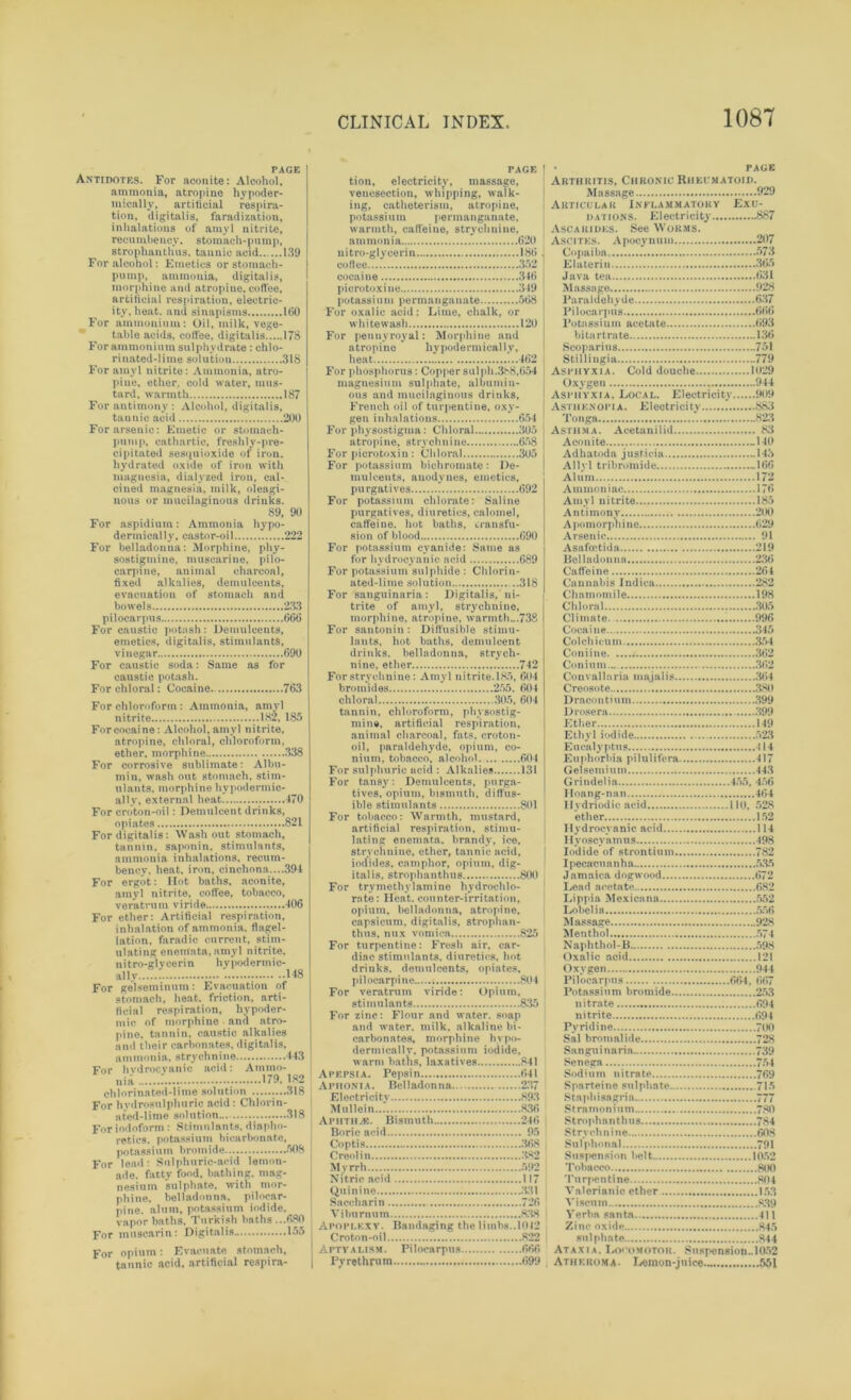 PAGE Antidotes. For aconite: Alcohol, ammonia, atropine hypoder- mically, artificial respira- tion, digitalis, faradization, inhalations of amyl nitrite, recumbency, stomach-pump, 8trophanthus. tannic acid 139 For alcohol: Emetics or stomach- pump, ammonia, digitalis, morphine and atropine, coffee, artificial respiration, electric- ity, heat. and sinapisms 160 For ammonium: Oil, milk, vege- table acids, coffee, digitalis 178 For ammonium sulphydrate : chlo- rinated-lime solution 318 For amyl nitrite: Ammonia, atro- pine, ether, cold water, mus- tard, warmth 187 For antimony : Alcohol, digitalis, tannic acid 200 For arsenic: Emetic or stomach- pump, cathartic, freshly-pre- cipitated sesquioxide of iron, hydrated oxide of iron with magnesia, dialyzed iron, cal- cined magnesia, milk, oleagi- nous or mucilaginous drinks. 89, 90 For aspidium: Ammonia hypo- dermically, castor-oil 222 For belladonna: Morphine, phy- sostigmine, muscarine, pilo- carpine, animal charcoal, fixed alkalies, demulcents, evacuation of stomach and bowels 233 pilocarpus 666 For caustic potash: Demulcents, emetics, digitalis, stimulants, vinegar 690 For caustic soda: Same as for caustic potash. For chloral: Cocaine 763 For chloroform : Ammonia, amyl nitrite 182, 185 Forcocaine: Alcohol, amyl nitrite, atropine, chloral, chloroform, ether, morphine 338 For corrosive sublimate: Albu- min, wash out stomach, stim- ulants. morphine hypodermic- ally, external heat 470 For croton-oil: Demulcent drinks, opiates 821 For digitalis: Washout stomach, tannin, saponin, stimulants, ammonia inhalations, recum- bency. heat, iron, cinchona—394 For ergot: Hot baths, aconite, amyl nitrite, coffee, tobacco, veratrum viride 406 For ether: Artificial respiration, inhalation of ammonia, flagel- lation, faradic current, stim- ulating enemata, amyl nitrite, nitro-glycerin hypodermic- ally.....: 148 For gelseininmn: Evacuation of stomach, heat, friction, arti- ficial respiration, hypoder- mic of morphine and atro- pine. tannin, caustic alkalies and their carbonates, digitalis, ammonia, strychnine 443 For hydrocyanic acid: Ammo- nia 179. 182 chlorinated-lime solution ....318 For hydrosulphuric acid: Chlorin- ated-lime solution... 318 For iodoform : Stimulants, diapho- retics, potassium bicarbonate, potassium bromide 508 For lead: Sulphuric-acid lemon- ade. fatty food, bathing, mag- nesium sulphate, with mor- phine. belladonna, pilocar- pine. alum, potassium iodide, vapor baths. Turkish baths ...680 For muscarin: Digitalis 155 For opium: Evacuate stomach, tannic acid, artificial respira- page 1 tion, electricity, massage, venesection, whipping, walk- ing, catheterism, atropine, potassium permanganate, warmth, caffeine, strychnine, ammonia 620 nitro-glycerin 186 co flee 352 cocaine 346 picrotoxine 349 potassium permanganate 568 For oxalic acid: Lime, chalk, or whitewash 120 For pennyroyal: Morphine and atropine hypodermically, heat 462 For phosphorus: Copper sulph.388,654 magnesium sulphate, albumin- ous and mucilaginous drinks, French oil of turpentine, oxy- gen inhalations 654 For physostigma: Chloral 305 atropine, strychnine 658 For picrotoxin : Chloral 305 For potassium bichromate: De- mulcents, anodynes, emetics, purgatives ! 692 For potassium chlorate: Saline purgatives, diuretics, calomel, caffeine, hot baths, transfu- sion of blood 690 For potassium cyanide: Same as for hydrocyanic acid 689 For potassium sulphide : Chlorin- ated-lime solution 318 For sanguinaria : Digitalis, ni- trite of amyl, strychnine, morphine, atropine, warmth...738 For santonin : Diffusible stimu- lants, hot baths, demulcent drinks, belladonna, strych- nine, ether 742 For strychnine: Amyl nitrite.185, 604 bromides 255. 604 chloral 305, 604 tannin, chloroform, physostig- mine, artificial respiration, animal charcoal, fats, ero to li- on, paraldehyde, opium, co- nium, tobacco, alcohol 604 For sulphuric acid : Alkalies 131 For tansy: Demulcents, purga- tives, opium, bismuth, diffus- ible stimulants 801 For tobacco: Warmth, mustard, artificial respiration, stimu- lating enemata. brandy, ice, strychnine, ether, tannic acid, iodides, camphor, opium, dig- italis, strophanthus 800 For trymethylamine hydrochlo- rate: Heat, counter-irritation, opium, belladonna, atropine, capsicum, digitalis, strophan- thus, mix vomica 825 For turpentine: Fresh air, car- diac stimulants, diuretics, hot drinks, demulcents, opiates, pilocarpine 804 For veratrum viride: Opium, stimulants 835 For zinc: Flour and water, soap and water, milk, alkaline bi- carbonates, morphine hypo- dermically, potassium iodide. warm batns, laxatives 841 Apepsia. Pepsin 641 Aphonia. Belladonna 237 Electricity 893 Mullein 836 Aphtha. Bismuth 246 Boric acid 95 Coptis 368 Creolin .382 Myrrh 592 Nitric acid 117 Quinine 331 Saccharin 726 Viburnum 838 i Apoplexy. Bandaging the limbs..1042 Croton-oil 822 Aptyalism. Pilocarpus 666 Pvrethrum 699 • page Arthritis, Chronic Rheumatoid. Massage 929 Articular Inflammatory Exu- dations. Electricity 887 A SC a rides. See Worms. Ascites. Apocynum 207 Copaiba 573 Eluterin 365 Java tea 631 Massage 928 Paraldehyde 637 Pilocarpus 666 Potassium acetate 693 bitartrate 136 Scoparius —751 Stillingia 779 Asphyxia. Cold douche 1029 Oxygen 944 Asphyxia. Local. Electricity 909 Asthenopia. Electricity ! 883 Tonga 823 Asthma. Acetanilid 83 Aconite -140 Adhatoda jusficia -143 Allyl tribromide -166 Alum 172 Ammoniac 176 Amyl nitrite 185 Antimony 200 Apomorpnine 629 Arsenic 91 Asafoetida 219 Belladonna 236 Caffeine 264 Cannabis Indica 282 Chamomile 198 Chloral 305 Climate. 996 Cocaine 345 Col chi cum 354 Coniine 362 Coninm.... 362 Convallaria majalis .'464 Creosote .380 Draco n timn 399 Drosera .399 Ether 149 Ethyl iodide 523 Eucalyptus 414 Euphorbia pilulifera 417 Gelsemium 44.3 Qrindelia 155, 156 Hoang-nan 464 Ilydriodic acid 110, 528 ether 152 Hydrocyanic acid 114 Hyoscyamus 498 Iodide of strontium 782 I pecacu a n ha 5.35 Jamaica dogwood 672 Lead acetate 682 Lippia Mexicana 552 Lobelia 556 Massage 928 Menthol 574 Naphthol-B 598 Oxalic acid 121 Oxygen 944 Pilocarpus 664, 667 Potassium bromide 253 nitrate 694 nitrite 694 Pyridine 700 Sal bromalide 728 Sanguinaria 739 Senega 754 Sodium nitrate 769 Sparteine sulphate 715 Stapliisagria 777 Stramonium 780 Strophanthus 784 Strychnine 60.8 Sulphonal 791 Suspension belt 1052 Tobacco 800 Turpentine 804 Valerianic ether 15.3 Viscum 8.39 Verba santa 411 Zinc oxide 845 sulphate 844 Ataxia. Locomotor. Suspension.. 1052 Atheroma. Lemon-juice 551