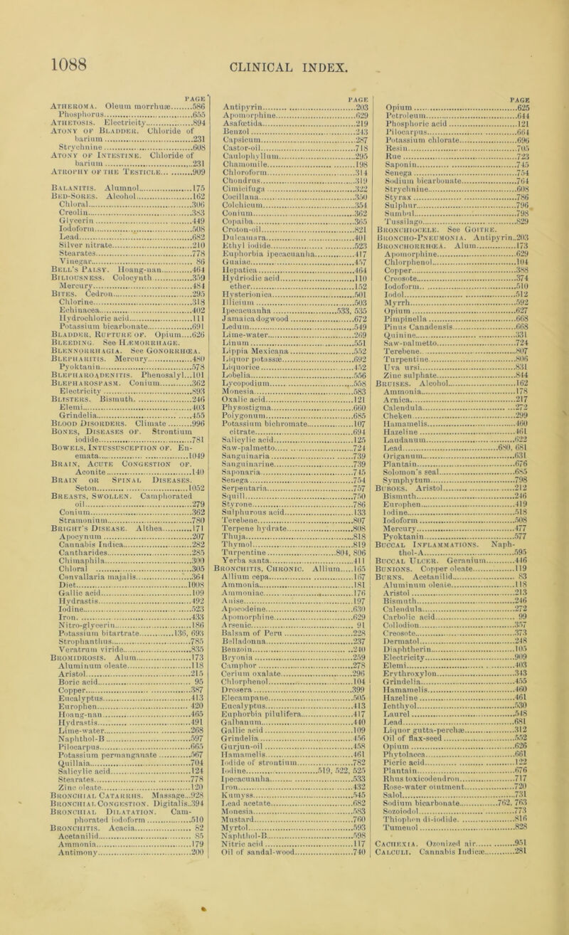 page' Atheroma. Oleum morrhuic 586 Phosphorus 655 Athetosis. Electricity 894 Atony op Bladder. Chloride of barium 231 Strychnine 6U8 Atony of Intestine. Chloride of barium ...231 Atrophy of the Testicle 909 Balanitis. Atunmol 175 Bed-Sores. Alcohol 162 Chloral 306 Creoliu 383 Glycerin 449 Iodoform 508 Lead 1....7. 682 Silver nitrate 210 Stearates 778 Vinegar 86 Bell’s Palsy. Iloang-uan 464 Bi liousness. Colocyuth 359 Mercury 484 Bites. Cedron 295 Chlorine 318 Echinacea 402 Hydrochloric acid Ill Potassium bicarbonate 691 Bladder, Rupture of. Opium....626 Bleeding. See Haemorrhage. Blennorrhagia. See Gonorrhcea. Blepharitis. Mercury 480 Pyoktanin 578 Blepharoadenitis. Phenosalyl.,,101 Blepharospasm. Co n i um 362 Electricity 893 Blisters. Bismuth 246 Elemi 403 Grindelia 455 Blood Disorders. Climate 996 Bones, Diseases of. Strontium iodide 781 Bowels. Intussusception of. En- emata 1049 Brain, Acute Congestion of. Aconite 140 Brain or Spinal Diseases. Seton 1052 Breasts, Swollen. Camphorated oil 279 Conium 362 Stramonium 780 Bright’s Disease. Althea 171 Apocynum 207 Cannabis Indica 282 Cantharides 285 Chimaphila 300 Chloral 305 Convallaria majalis 364 Diet '. 1008 Gallic acid 109 Hydrastis 492 Iodine 523 Iron 433 Nitro-glycerin 186 Potassium bitartrate 136, 693 Strophantlms 785 Veratrum viride 835 Bromidrosis. Alum 173 Aluminum oleate 118 Aristol 215 Boric acid 95 Copper 387 Eucalyptus 413 Europhen 420 Hoang-nan 465 Hydrastis.... 491 Lime-water 268 Naphthol-B 597 Pilocarpus 665 Potassium permanganate 567 Quillaia 704 Salicylic acid 124 Stearates 778 Zinc oleate 120 Bronchial Catarrhs. Massage...928 Bronchial Congestion. Digitalis..394 Bronchial Dilatation. Cam- phorated iodoform 510 Bronchitis. Acacia 82 Acetanilid 85 Ammonia 179 Antimony 200 PAGE Antipyrin 203 Apomorphine 629 Asafoetida 219 Benzol 243 Capsicum 287 Castor-oil 718 Caulophyllum 295 Chamomile 198 Chloroform 314 Chondrus 319 Cimicifuga 322 Coeillana 350 Colchioum 354 Conium 362 Copaiba 365 Croton-oil 821 Dulcamara 401 Ethyl iodide 523 Euphorbia ipecacuanha 417 Guaiac 457 Iiepatiea 464 Ilydriodic acid 110 ether 152 Hysterionica 501 Illicium 503 Ipeeacuauha 533, 535 J amaica dogwood 672 Ledum 549 Lime-water 269 Linum 551 Lippia Mexicana 552 Liquor potassse 692 Liquorice 452 Lobelia 556 Lycopodium ,..558 Monesia 583 Oxalic acid 121 Physostigma 660 Polygonum 685 Potassium bichromate 107 citrate 694 Salicylic acid 125 Saw-palmetto 724 Sanguinaria 739 Sanguinarine 739 Saponaria 745 Senega 754 Serpentaria 757 Squill 750 Styrone 786 Sulphurous acid 133 Terebene 807 Terpene hydrate 808 Thuja 818 Thymol 819 Turpentine 804, 806 Yerba santa 411 Bronchitis, Chronic. Allium 165 Allium cepa 167 Ammonia 181 Ammoniac 176 Anise 197 Apoeodeine 630 Apomorphine 629 Arsenic 91 Balsam of Peru 228 Belladonna 237 Benzoin 240 Bryonia 259 Camphor 278 Cerium oxalate 296 Chlorphenol 104 Drosera 399 Elecampane 505 Eucalyptus 413 Euphorbia pilulifera 417 Galbauum 440 Gallic acid 109 Grindelia 456 Gurjun-oil 458 Hamamelis 461 Iodide of strontium 782 Iodine 519, 522, 525 Ipecacuanha 533 Iron 432 Kumyss 545 Lead acetate 682 Monesia 583 Mustard 760 Myrtol 593 Naphtliol-B 598 Nitric acid 117 Oil of sandal-wood 740 PAGE Opium 625 Petroleum 644 I’hospliorie acid 121 Pilocarpus 664 Potassium chlorate 696 Resin 705 Rue 723 Saponin 745 Senega 754 Sodium bicarbonate 764 Strychnine 608 Styrax 786 Sulphur 796 Sumbul 798 Tussilago 829 Bronciiiocele. See Goitre. Broncho-Pneumonia. Autipyrin..203 Beonchohrikea. Alum 173 Apomorphine 629 Chlorphenol 104 Copper 388 Creosote 374 Iodoform 510 Iodol 512 Myrrh 592 Opium 627 Pimpinella 668 Piuus Canadensis 668 Quinine 331 Saw-nalmetto 724 Terebene 807 Turpentine 806 Uva ursi 831 Zinc sulphate 844 Bruises. Alcohol 162 Ammonia 178 Arnica 217 Calendula 272 Chelson 299 Hamamelis 460 Hazeline 461 Laudanum 622 Lead 680, 681 Origanum 631 Plantain 676 Solomon’s seal 685 Symphytum 798 Buboes. Aristol 212 Bismuth 246 Europhen 419 Iodine 518 Iodoform 508 Mercury 477 Pyoktanin 577 Buccal Inflammations. Naph- thol-A .595 Buccal Ulcer. Geranium 446 Bunions. Copper oleate 119 Burns. Acetanilid 83 Aluminum oleate 118 Aristol 213 Bismuth 246 Calendula 272 Carbolic acid 99 Collodion 357 Creosote 373 Dermatol 248 Diaphtherin 105 Electricity 909 Elemi 403 E ry throxylon 343 Grindelia 455 Hamamelis 460 Hazeline 461 Ichthyol 530 Laurel 548 Lead 681 Liquor gutta-perchaj 312 Oil of flax-seed 5.52 Opium 626 Phytolacca 661 Picric acid 122 Plantain 676 Rhus toxicodendron 717 Rose-water ointment 720 Salol 731 Sodium bicarbonate 762. 763 Sozoiodoi 773 Thiophmi di-iodide 816 Tumenol 828 Cachexia. Ozonized air 9-51 Calculi. Cannabis Iudicae 281 \ «