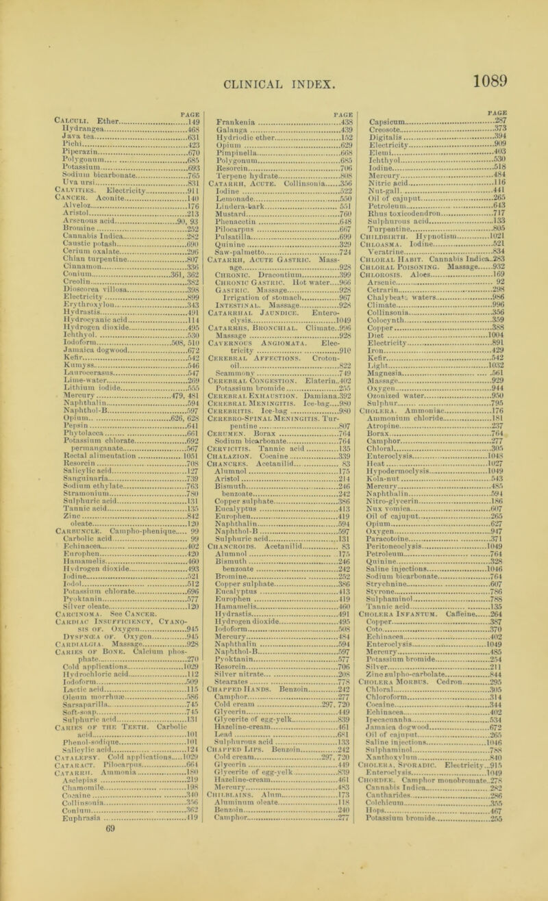 ^ PAGE Calculi. Ether 149 Hydrangea 468 Java tea 631 Piehi 423 Piperazin 070 Polygonum 685 Potassium 693 Sodium bicarbonate 765 Uva ursi 831 Calvities. Electricity 911 Cancer. Aconite 140 Alveloz 176 Aristol 213 Arsenous acid 90, 93 Bromine 252 Cannabis Indica 282 Caustic potash 690 Cerium oxalate 296 Chian turpentine 807 Cinnamon 336 Coni urn 361, 362 Creolin 382 Dioscorea villosa 398 Electricity 899 Ery throxy Ion.. 343 Hydrastis 491 Hydrocyanic acid 114 Hydrogen dioxide 495 Iehthyol 530 Iodoform 508, 510 Jamaica dogwood 672 Kefir 542 Kumyss 546 Laurocerasus 547 Lime-water 269 Lithium iodide 555 Mercury 479, 481 Naphthal in 594 Naphtho!-B 597 Opium 626, 628 Pepsin 641 Phytolacca 661 Potassium chlorate 692 permanganate 567 Rectal alimentation 1051 Resorcin 708 Salicylic acid 127 Sangu inaria 739 Sodium ethj late 763 Stramonium 780 Sulphuric acid 131 Tannic acid 135 Zinc 842 oleate i jo Carbuncle. Campho-phenique 99 Carbolic acid 99 Echinacea. 402 Europhen 420 Hamamelis 460 Hydrogen dioxide 193 Iodine 521 Iodol 512 Potassium chlorate 696 Pyoktanin 577 Silver oleate 120 Carcinoma. See Cancer. Cardiac Insufficiency, Cyano- sis of. Oxygen 945 Dyspniea of. Oxygen 945 C A R i>i a lg i a . Massage 928 Caries of Bone. Calcium phos- phate 270 Cold applications 1029 Hydrochloric acid 112 Iodoform 509 Lactic aeid 115 Oleum morrhua* 586 Sarsapari 11a 745 Soft-soap 7 r* Sulphuric acid 131 Caries of the Teeth. Carbolic acid ....101 Phenol-sodique 101 Salicylic acid 124 Catalepsy. Cold applications 1029 Cataract. Pilocarpus 664 Catarrh. Ammonia 180 Asclepias 219 Chamomile 198 Cocaine 340 Collinsonia 356 Con iu m 362 Euphrasia ... 119 PAGE | PAGE Frankenia 438 Capsicum 287 Resorcin 706 Iodine 518 Catarrh, Acute. Collinsonia 356 Iodine 522 Lemonade 550 Lindera-bark 551 Nitric acid 116 Nut-gall 441 Oil of cajuput 265 Petroleum 643 Pilocarpus 6(57 Turpentine 805 Quinine 329 Saw-palmetto 724 Catarrh, Acute Gastric. Mass- Chloasma. Iodine 521 Veratrine ......834 Chloral Habit. Cannabis Indica..283 Chronic. Dracontium 399 Chronic Gastric. Hot water....966 Chlorosis. Aloes 169 Arsenic 92 Irrigation of stomach 967 Intestinal. Massage 928 Catarrhal Jaundice. Entero- clysis 1049 Catarrhs. Bronchial. Climate..996 Massage 928 Cavernous Angiomata. Elec- tri'cit \ 910 Cerebral Affections. Croton- oil 822 Scammonv 749 Cerebral Congestion. Elaterin.,402 Potassium bromide 255 Cerebral Exhaustion. Damiana.392 Cerebral Meningitis. Ice-bag....980 Chalybeate waters 986 Climate 996 Collinsonia. 356 Colocynth 359 Copper 388 Diet 1004 Electricity 891 Iron 429 Kefir 542 Bight 1032 Magnesia 561 Massage 929 Oxygen 944 Ozonized water 950 Sulphur 795 Cerebro-Spinal Meningitis. Tur- pentine 807 Cerumen. Borax 764 Ammonium chloride 181 Atropine 237 Borax 764 Cervicitis. Tannic acid 135 Chloral 305 Aristol 214 Bismuth 246 Kola-nut 543 Mercury 485 Copper sulphate 386 Eucalyptus 413 Europhen 419 Naphthal in 594 Naphthol-B 597 Sulphuric acid 131 Chancroids. Acetaniliil 83 Alumnol .175 Bismuth 246 N i tro-gl vceri n 186 Nux vomica 607 Oil of cajuput 265 Opium.... 627 Oxygen 947 Paracotoine 371 Peritoneoclysis 1049 Petroleum 764 Quinine....... 328 Eucalyptus 413 Stvrone 786 Hamamelis 460 Hydrastis 491 Cholera Infantum. Cafleine 264 Iodoform 508 Cnto 370 Naphthal in 594 Resorcin 706 Silver nitrate 208 Silver 211 Stearates 778 Chapped Hands. Benzoin 212 Camphor 277 Cold cream 297. 720 Glycerin 449 Glvcerite of egg-velk 839 Cholera Morbus. Cedron 295 Chloral 305 Chloroform 314 Cocaine 344 Echinacea 402 Hazeline-cream 461 I.ead 681 Sulphurous acid 133 Chapped I.ips. Benzoin 242 Jamaica dogwood 672 Oil of cajuput 265 Saline injections 1046 Cold cream 297. 720 Glycerin 449 Xanthoxvlum 840 Cholera. Sporadic. Electricity...915 11 azel i ne-cream 461 Mercury 483 Chilblains. Alum 173 Chordf.k. Camphor monobromate..278 Cannabis Indica 282 Cantharides 3.86 Aluminum oleate 118 Benzoin 240 Camphor 277 Col chi cum 355 Hops 467 Potassium bromide 255 69