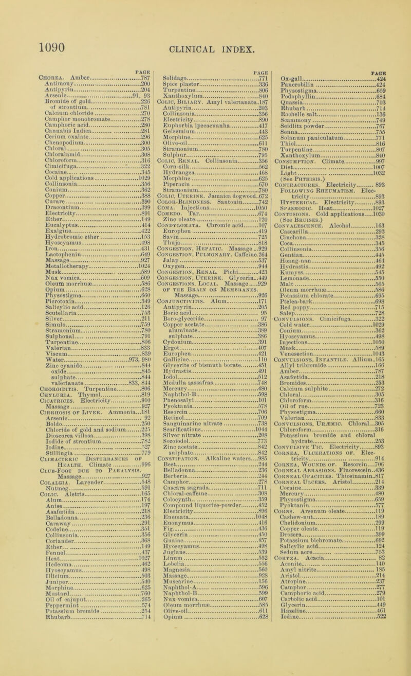 PAGE Chorea. Amber 787 Antimony 200 Antipyrin 204 Arsenic 91, 93 Bromide of gold 226 of strontium ,781 Calcium chloride 270 Camphor monobromate 278 Camphoric acid 280 Cannabis Indioa 281 Cerium oxalate 296 Chenopodium 300 Chloral 305 Chloralamid 308 Chloroform 316 Ciinicifuga 322 Cocaine 345 Cold applications 1029 Collinsonia 356 Cotiium 362 Copper 388 Curare 390 Draco ntium 399 Electricity 891 Ether 149 Eucalyptus 414 Exalgine 422 Hydrobromic ether 153 Hyoscyamus 498 Iron 431 Lactophenin 649 Massage 927 Metallotherapy 1024 Musk 589 Nux vomica 609 Oleum morrhuai 586 Opium 628 Physostigma 660 Piero toxin 349 Salicylic acid 128 Scutellaria 753 Silver 211 Simulo 759 Stramonium 780 Sulphonal 791 Turpentine 806 Valerian 833 Viseum 839 Water 973, 980 Zinc cyanide 844 oxide 845 sulphate 844 valerianate 833, 844 Choroiditis. Turpentine 806 Chyluria. Thymol 819 Cicatrices. Electricity 910 Massage 927 Cirrhosis of Liver. Ammonia...181 Arsenic 92 Boldo 250 Chloride of gold and sodium 225 Dioscorea villosa 398 Iodide of strontium 782 Iodine 327 Stillingia 779 Climacteric Disturbances of Health. Climate 996 Club-Foot due to Paralysis. Massage 927 Colalgi a. Lavender 548 Nutmeg 591 Colic. Aletris 165 Alum 174 Anise 197 Asafcetida 218 Belladonna 236 Caraway 291 Codeine 351 Collinsonia 356 Coriander 368 Ether 149 Fennel 437 Heat 1027 Iledeoma 462 Hyoscyamus 498 Illicium 503 Juniper 540 Morphine 625 Mustard 760 Oil of cajuput 265 Peppermint 574 Potassium bromide 254 Hhubarb .....714 PAGE Solidago 771 Spice plaster 336 Turpentine 806 Xanthoxylum 840 Colic, Biliary. Amyl valerianate.,187 Anti pyrin 203 Collinsonia 356 Electricity 890 Euphorbia ipecacuanha 417 Gelsemium 443 Morphine 625 Olive-oil 611 Stramonium 780 Sulphur 795 Colic, Renal. Collinsonia 356 Corn-silk 562 Hydrangea 468 Morphine 625 Piperazin 670 Stramonium 780 Colic, Uterine. Jamaica dogwood.,672 Color-Blindness. Santonin 742 Coma. Injections 1050 Comedo. Tar 674 Zinc oleato 120 Condylomata. Chromic acid 107 Europheu 419 Savin 725 Thuja 818 Congestion, Hepatic. Massage ...929 Congestion, Pulmonary. Caffeine.264 Jalap 537 Oxygen 944 Congestion, Renal. Pichi 423 Congestion, Uterine. Glycerin...449 Congestions. Local. Massage 929 of the Brain or Membranes. Massage 926 Conjunctivitis. Alum 171 Antipyrin 205 Boric acid 95 Boro-glyceride 97 Copper acetate 386 aluminate 389 sulphate 386 Cydonium 391 Ergot 407 Europhen 421 Gallicine 110 Glycerite of bismuth borate 451 Hydrastis 491 Io'dol 512 Medulla sassafras 748 Mercury 480 Naphthol-B 598 Phenosalyl 101 Pyoktanin 578 Resorcin 706 Retinol 709 Sanguinarine nitrate 738 Scarifications 1044 Silver nitrate 208 Sozoiodol 773 Zinc acetate 842 sulphate 842 Constipation. Alkaline waters....985 Beet 244 Belladonna 236 Berberis 244 Camphor 278 Cascara sagrada 711 Chloral-caffeine 308 Colocynth 359 Compound liquorice-powder 452 Electricity 896 Enemata 1048 Euonymus 416 Fig 436 Glycerin 450 Guaiac 157 Hyoscyamus 498 Juglans 539 Linnm 552 Lobelia 556 Magnesia 560 Massage 928 Muscarine 156 N aph thol - A 596 Naphthol-B 599 Nux vomica 607 Oleum morrhuie 585 Olive-oil 611 Opium 628 PAGE Ox-gall 424 Pancrobilin 424 Physostigma 659 Podophyllin 684 Quassia 703 Rhubarb 714 Rochelle salt 136 Scammony 749 Seidlitz powder 767 Senna 755 Solanum paniculatum 771 Thiol 816 Turpentine 807 Xanthoxylum 840 Consumption. Climate 997 Diet 1007 Light 1032 (See Phthisis.) Contractures. Electricity 893 Following Rheumatism. Elec- tricity 893 Hysterical. Electricity 893 Spasmodic. Heat 1027 Contusions. Cold applications 1030 (See Bruises.) Convalescence. Alcohol 163 Cascarilla 293 Cinchona 328 Coca 345 Collinsonia 356 Gentian 445 Hoang-nan 464 Hydrastis 492 Kumyss 545 Lemonade 550 Malt 565 Oleum morrhuie 586 Potassium chlorate 695 Ptelea-bark 698 Red poppy 715 Salep 728 Convulsions. Ciinicifuga 322 Cold water 1029 Conium 362 Hyoscyamus 498 Injections 1050 Musk 589 Venesection 1043 Convulsions. Infantile. Allium..l65 Allyl tribromide 166 Amber 787 Asafcetida 218 Bromides 253 Calcium sulphite 272 Chloral 305 Chloroform 316 Oil of rue 723 Physostigma 660 Valerian 833 Convulsions, Uremic. Chloral....305 Chloroform 316 Potassium bromide and chloral hydrate 253 Convulsive Tic. Electricity 893 Cornea, Ulcerations of.’ Elec- tricity 914 Cornea, Wounds of. Resorcin....706 Corneal Abrasions. Fluorescein..436 Corneal Opacities. Thiosinamin.,817 Corneal Ulcers. Aristol 214 Cocaine 339 Mercury 480 Physostigma 659 Pyoktanin 577 Corns. Arsenum oleate 119 Cashew-nut 189 Chelidonium 299 Copper oleate 119 Drosera 399 Potassium bichromate 692 Salicylic acid 124 Sedum acre 753 Coryza. Acacia 82 Aconite 140 Amyl nitrite 1S5 Aristol 214 Atropine 237 Camphor 277 Camphoric acid 279 Carbolic acid 101 Glycerin 449 Hazeline 461 Iodine 522