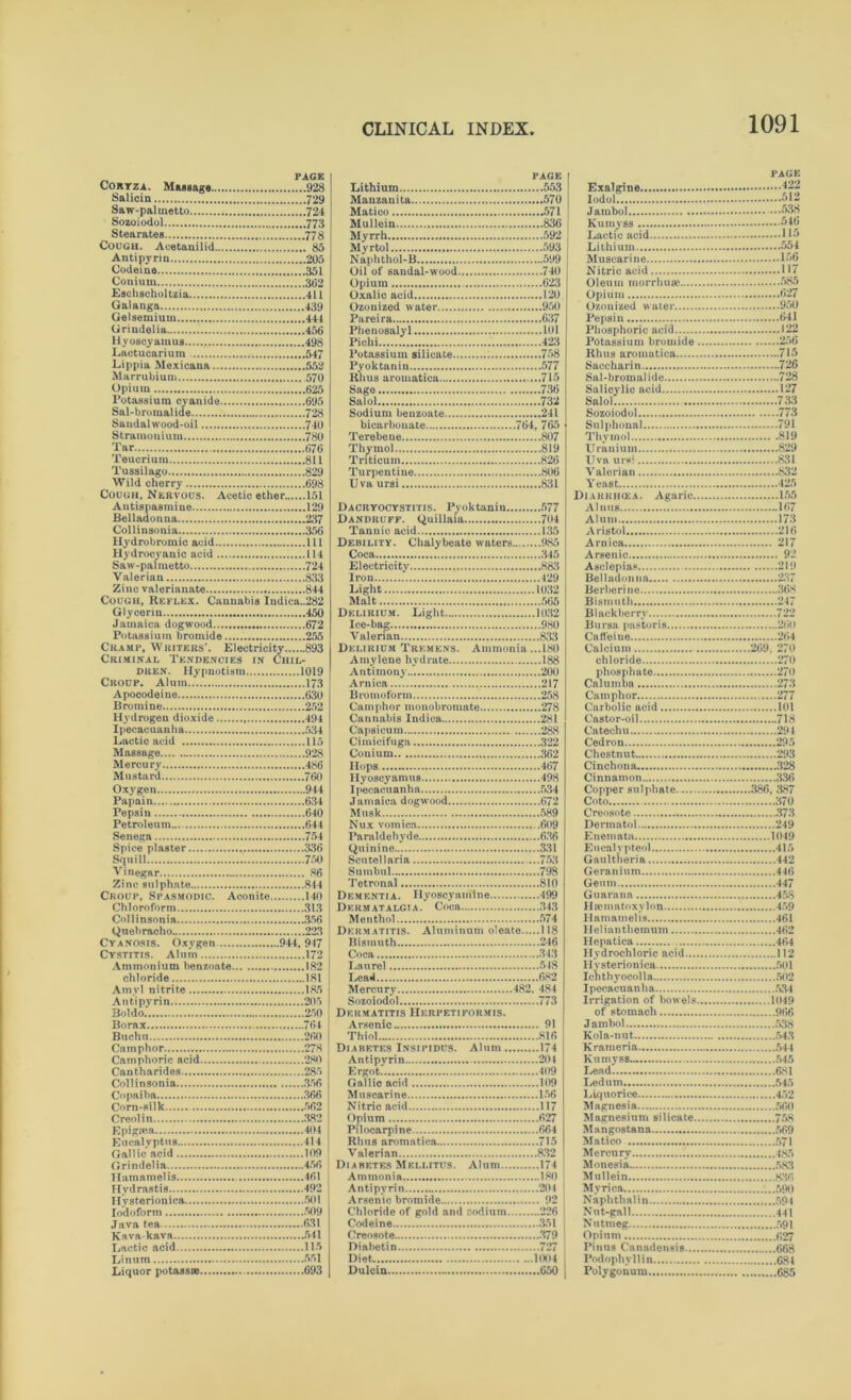 PAGE PAGE PAGE ....928 ...553 422 Salicin 7*29 ...570 Saw-paluietto ....724 ...571 Sozoiodol ...836 Stearates ...592 115 Cough. Acetanilid . 85 ...593 Antipyrin Naphthol-B Muscarine 156 Codeine Oil of sandal-wood ...740 Nitric acid Conium ...623 Eschscholtzia Oxalic acid ...120 Opium Galanga Ozonized water ...950 Ozonized water 950 Gelsemiuui ...637 641 Urindetia ...101 122 Hyoscyamus ...423 256 Lactucarium ...547 715 ...552 ...577 Marrubium ...715 728 Opium Sage ...736 Salicylic acid 127 Potassium cyanide Salol ...732 Salol ...728 241 Sandal wood-oil ...740 bicarbonate 764, 765 Sul phonal 791 Stramonium ...807 819 Tar Thymol ...819 Uranium 829 Teuorium ...811 ...826 831 Tussilago ...806 832 Wild cherry ...698 Uva ursi ...831 Yeast 425 Cough, Nervous. Acetic ether.. ...151 Diarrihea. Agaric Antispasmine ...129 Dacryocystitis. Pyoktaniu 167 237 ...704 173 ...356 ...135 216 Hydrobromic acid ...in Debility. Chalybeate waters ...985 Arnica 217 Hydrocyanic acid Coca Arsenic 92 Saw-palmetto ...724 Electricity ...883 Asclepias 219 Valerian ...833 Iron Belladonna 237 .1032 Cough, Reflex. Cannabis Indica..282 Malt Bismuth 247 Glycerin ...450 Delirium. Light .1032 Blackberry 722 Jamaica dogwood Ice-bag ...980 Potassium bromide Valerian ..833 264 Cramp. Writers’. Electricity.. ....893 ...180 269. 270 Criminal Tendencies in Ciul- Amyleue hydrate ...188 chloride .270 DltEN. Hypnotism 270 Croup. Alum..' ...217 273 Apocodeine ...258 277 Bromine ...278 101 Hydrogen dioxide Cannabis Indica ..281 Castor-oil 718 Ipecacuanha ...288 291 Lactic acid Cimicifuga Cedron Massage ..362 293 Mercury Hops. ...467 Cinchona 328 Mustard ..498 336 ....944 ..534 386, 387 Papain ...634 Jamaica dogwood ...672 Coto Pepsin ...640 Musk ..589 Creosote 373 Petroleum Nux vomica . .609 Dermatol 249 ...754 ..636 1049 ...336 ..331 415 ...750 442 Vinegar ... 86 Sutnbul ..798 Geranium Zinc sulphate ...814 Tetronal ..810 Gemn 447 Croup, Spasmodic. Aconite ...140 Dementia. Hyoscyamine Guarana 458 Chloroform ...313 Dkrmatalgia. Coca ..343 Hiematoxvlon .. 356 1 lamamelis 99Q ..118 Helianthemum Cyanosis. Oxygen 944, 947 Bismuth ..246 Hepatica 172 Hydrochloric acid 112 184 501 181 ..682 Ichthyocolla 185 Anti pyrin ...205 Sozoiodol ..773 Irrigation of bowels 1049 Boldo ...250 Dermatitis Herpetiformis. of stomach Borax ...764 Arsenic .. 91 Jambol 538 Buch u Thiol ..816 Kola-nut 543 . .278 ..174 Krameria Camphoric acid ...280 Antipyrin ..201 Kumyss 545 Cantharides ...285 Ergot Lead ...356 ..109 Ledum ...366 ..156 Liquorice ...562 ..117 ...382 ..627 Maenesiuni silicate 758 ...404 ..664 ...414 ..715 Matico Gallic acid ...109 Valerian ..832 Mercury Grindelia Diabetes Mellitus. Alum .174 Monesia ...461 ...180 Mullein Hydrastis ...492 Antipvrin ..204 Mvriea .. 92 Naphthalin ...226 441 Java tea ...631 Codeine .351 Nutmeg Kava-kava Creosote ..379 Opium ...115 Diabetin ..727 ..668 Diet .1004 68 i Liquor potass® ...693 Dulcin Polygonum