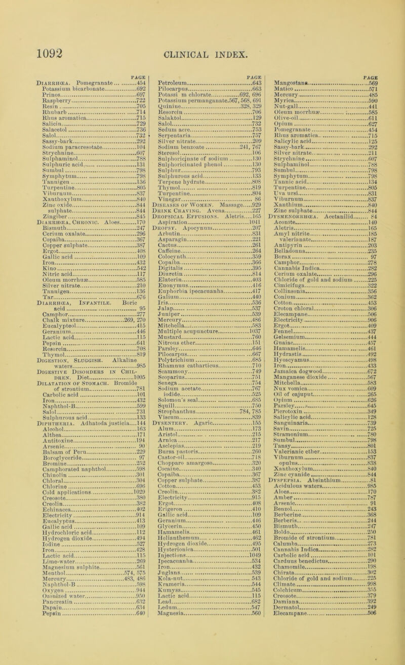 PAGE Diarrhcea. Pomegranate 454 Potassium bicarbonate 692 Prinos 697 Raspberry 722 Resin 705 Rhubarb 714 Rhus aromatica 715 Salioin 729 Salacetol 736 Salol 732 Sassy-bark 292 Sodium paraeresotate 104 Strychnine 607 Sulphauiinol 788 Sulphuric acid 131 Suinbul ! 798 Symphytum 798 Tanuigen 136 Turpentine 805 Viburnum 837 Xauthoxylum 840 Zinc oxide 844 sulphate 844 Zingiber 845 Diarrhcea, Chronic. Aloes 170 Bismuth 247 Cerium oxalate 296 Copaiba 367 Copper sulphate 387 Ergot 408 Gallic acid 109 Iron 432 Kino 542 Nitric acid 117 Oleum morrhuae 585 Silver nitrate 210 Tannigen 136 Tar 676 Diarrhcea, Infantile. Boric acid 95 Camphor.. 277 Chalk mixture 269, 270 Eucalypteol 415 Geranium 446 Lactic acid 115 Pepsin 641 Resorcin 708 Thymol 819 Digestion, Sluggish. Alkaline waters 985 Digestive Disorders in Chil- dren. Diet 1005 Dilatation of Stomach. Bromide of strontium 781 Carbolic acid 101 Iron 432 Naphthol-B 599 Salol 731 Sulphurous acid 133 Diphtheria. Adhatoda justicia....l44 Alcohol 163 Althea 171 Antitoxine 194 Arsenic 90 Balsam of Peru 229 Boroglyceride 97 Bromine 252 Camphorated naphthol 598 Chinolin 301 Chloral 304 Chlorine 696 Cold applications 1029 Creosote 380 Creolin 382 Echinacea 402 Electricity 914 Eucalyptus 413 Gallic acid 109 Hydrochloric acid 112 Hydrogen dioxide 494 Iodine 527 Iron 428 Lactic acid 115 Lime-water 269 Magnesium sulphite 561 Menthol 574, 575 Mercury 483, 486 Naphthol-B 598 Oxygen 944 Ozonized water 950 Pancreatin 632 Papain 634 Pepsin 640 PAGE Petroleum 643 Pilocarpus 663 Potassi m chlorate 692, 696 Potassium permanganate.567,568, 691 Resorcin 706 Salaktol 129 Salol 732 Sedum acre 753 Serpentaria 757 Silver nitrate 209 Sodium benzoate 241, 767 Steresol 106 Sulplioricjnate of sodium 130 Sulphoricinated phenol 130 Sulphur 793 Sulphurous acid 133 Terpene hydrate ...808 Thymol 819 Turpentine 804 Vinegar 86 Diseases of Women. Massage 929 Drink Craving. Avena 227 Dropsical Effusions. Aletris 165 Aspiration 1041 Dropsy. Apocynum 207 Arbutin 831 Asparagin 221 Cactus 261 Caffeine 264 Colocynth 359 Copaiba 366 Digitalis 395 Diuretiu 814 Elaterin 403 Euonymus 416 Euphorbia ipecacuanha 417 Galium 440 Iris 536 Jalap 537 Juniper 539 Mercury 486 Mitchella 583 Multiple acupuncture 1037 Mustard 760 Nitrous ether 151 Parsley 646 Pilocarpus 667 Polytrichium 685 Rhamnus catharticus 710 Seammony 749 Scoparius 751 Senega 754 Sodium acetate 767 iodide 525 Solomon's seal 685 Squill 750 Strophanthus 784, 785 Vi scum 839 Dysentery. Agaric 155 Alum 173 Aristol 215 Arnica 217 Asclepias 219 Bursa pastoris 260 Castor-oil 718 Chopparo amargoso 320 Cocaine 340 Copaiba 367 Copper sulphate 387 Cotton 453 Creolin 382 Electricity 915 Ergot 408 Erigeron 410 Gallic acid 109 Geranium 446 Glycerin 450 Hamamelis 461 Helianthemum 462 Hydrogen dioxide 495 Hysterioni ea 501 Injections 1049 Ipecacuan ha 534 Iron 432 Juglans 539 Kola-nut 543 Krameria 544 Kumyss 545 Lactic acid 115 Lead 682 Ledum 547 Magnesia 560 PAGE Mangostana 569 Matico 571 Mercury 485 Myrica 590 Nut-gall 441 Oleum morrhuas : 585 Olive-oil 611 Opium 627 Pomegranate 454 Rhus aromatica... 715 Salicylic acid 125 Sassy-bark 292 Silver nitrate 211 Strychnine 607 Sulphauiinol 788 Sumbul 798 Symphy'tum 798 Tannic acid 134 Turpentine 805 Uva ursi 831 Viburnum 837 Xanthium 840 Zinc sulphate 844 Dysmenohrhcea. Acetanilid 84 Aconite 140 Aletris 165 Amyl nitrite 185 valerianate 187 Antipyrin 203 Belladonna 235 Borax 97 Camphor 278 Cannabis Indica 282 Cerium oxalate 296 Chloride of gold and sodium 225 Cimicifuga 322 Collinsonia 356 Conium 362 Cotton 453 Croton chloral 306 Elecampane 506 Electricity 906 Ergot 409 Fennel 437 Gelsemium 444 Gnaiac 457 Hamamelis 461 Hydrastis 492 Hyoscyamus 498 Iron 433 Jamaica dogwood 672 Manganese dioxide 567 Mitchella 583 Nux vomica 609 Oil of cajuput 265 Opium 626 Parsley c 645 Picrotoxin 349 Salicylic acid 128 Sanguinaria 739 Savin 725 Stramonium 780 Sumbul 798 Tansy 801 Valerianic ether 153 Viburnum 837 opulus 838 Xauthoxylum 840 Zinc cyanide 844 Dyspepsia. Absinthium 81 Acidulous waters 985 Aloes 170 Amber 787 Arsenic 91 Benzol 243 Berberine 368 Berberis... 244 Bismuth 247 Boldo 250 Bromide of strontium 781 Calumba 273 Cannabis Indica 282 Carbolic acid 101 Cnrduus benedictus 290 Chamomile 198 Chirata 302 Chloride of gold and sodium 225 Climate 998 Colchicum 355 Creosote 379 Damiana 392 Dermatol 249 Elecampane 506