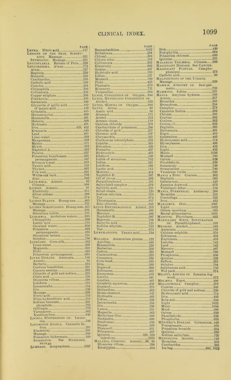 PAGE Lepra. Nitric acid 117 Lesions of the Skin, Scrofu- lous. Massage 931 Syphilitic. Massage 931 Leucoplakia. Balsam of Peru 229 Leucoriuicea. Alnus 173 Alum 167 Baptisia 230 Bismuth 245 Cantharides 285 Carbolic acid 100 Catechu 294 Chimaphila 300 Collinsonia 350 Copper sulphate 380 Frankenia 438 Geranium 440 Glycerite of gallic acid 419 of tannic acid 449 Grindelia 455 Haematoxylon 459 llamamelis 401 Helenin. 505 Hydrastis 491 Iron 428, 432 Krameria 545 Lead 081 Lime-water 209 Mangostana 509 Matico 571 Myrrh 592 Naphthol-A 595 Pareira 037 Potassium bicarbonate 091 permanganate 507 Solomon's seal 085 Tannic acid 135 Thymol 891 Uva ursi 831 White-oak bark 703 Zinc 842 Leukaemia. Arsenic 92 Climate 998 Lichen. Arsenic 91 Electricity 915 Silver nitrate 209 Tar 074 Lichen Planus. Hoang-nan 405 Massage 931 Lichen Scrofulosus. Iloang-nan..4G5 Massage 931 Strontium iodide 781 Litilamia. Acidulous waters 985 Chimaphila 300 Lactic acid 115 Ozonized water 950 Potassium 093 permanganate 095 Strontium lactate 781 Sulphur 790 Lithiasis. Corn-silk 502 Lime-water 209 Magnesia 500 Pichi 423 Potassium permanganate 095 Liver Disease. Ammonia ISO Arsenic 92 Berberis 244 Carduus benedictus 291 Cascara amarga 293 Chloride of gold and sodium 225 Citric acid 108 Dioscorea villosa 398 Iodoform 510 Ipecacuanha 534 Iris 530 Massage 928 Nitric acid 116 Nitro-hydrochloric acid 118 Sodium benzoate 241 phosphate 760 Still ingia 779 Taraxacum . 802 Xanthoxylum 840 Lochia. Suppression of. Leonu- rtis 549 Locomotor Ataxia. Cannabis In- dies* 281 Electricity 891 Massage 920 Potassium bichromate 108 Suspension. See Sclerosis, Spinal. Lumbago. Acupuncture 1037 page Baunscheidtism 1042 Belladonua 234 Chloral 304 Chloric ether 152 Collinsonia 350 Electricity 880 Guaiac 457 Hydriodic acid 110 Iodine 527 Mustard 700 Pichi 423 Piperazin 070 Rosemary 721 Turpentine 804 Lungs, Congestion of. Oxygen...944 Lungs, Hypostatic Congestion of. Alcohol 163 Lungs, (Edema of. Oxygen 944 Lupus. Abrus 80 Acetic acid 80 Alumnol 175 Aristol 212 Arsenic oleato 119 Calcium chloride 270 Cantharidate of potassium 280 Chloride of gold 227 Chromic acid 107 Chrysarobin 321 Cinchonine iodosulphate 333 Copaiba 305 Europhen 420 Formalin 437 Ilydrocotyle 493 Ichthyol 530 Iodide of strontium 782 Iodine 521 Iodoform 508 Lactic acid 115 Mercury 484 Naphthol-B 597 Oil of cloves 292 Parachlorphenol 105 Salicylated camphor 276 Salicylic acid 125 Silver oleate 120 Sodium ethylate 703 Tar * 074 Thiosinamin 817 Zinc chloride 842 Lupus Erythematosus. Aristol...213 llamamelis 400 Mercury 480 Naphthol-B 597 Resorcin 706 Salicylic acid 125 Sodium ethylate 763 Tar 674 Lymphangitis. Tannic acid 134 Malaria. Ammonium picrate 123 Apioline.... 640 Benzanilide 239 Berberine 368 Cedron 295 Cinchonidine 333 Cinnamon 336 Corn-husk 563 Dita 399 Dogwood 369 Echinacea 402 Euonymus 416 Garry a 441 Gentian 445 Grindelia squarrosa 456 Guaiacol 376 Helianthus 462 Horse-chestnut 145 Hydrastis 492 Iodine 526 Ipecacuanha 534 Iris >>36 Lemon 551 Magnolia 562 Methylene blue 580 Nectandra 600 Pambotano 638 Pepper 669 Phenocoll 651 Pilocarpus 667 Quinine 328, 329 injections 1050 Malaria, Chronic. Arsenic....90, 93 Dioscorea villosa 398 Eucalyptus 414 page Iron 430 Podophyllin 684 Potassium chlorate 695 Quinine 331 Malarial Toxemia. Climate 998 Malignant Disease. See Cancer. Malignant Pustule. Cainpho- phenique 270 Carbolic acid 99 Malpositions of the Uterus. Massage 929 Mamma:, Atrophy of. Saw-pal- metto ...725 Mammitis. Iodine 521 Mania. Amylene hydrate 188 Arnica 217 Bromides 255 Broinoform 258 Camphor 278 Cannabis Indica 282 Chloral .. 305 Coniine 362 Con iu in 362 Croton-oil 822 Digitalis 395 Dulcamara 401 Ergot 410 Gelsemium 443 Hydrocyanic acid 114 Ilyoscyamus 498 Iron 432 Light 432 Music 1036 Mustard 760 Opium 629 Paraldehyde 636 Scam m ony * 749 Stramonium 780 Veratrum viride 835 Mania a Potu. Conium 302 Digitalis 395 Gelsemium 443 Jamaica dogwood 072 Valerianic ether 154 Mania, Puerperal. Antimony ...200 Bromides 255 Cimicifuga 322 Iron 432 Marasmus. Diet 1007 Light 1032 Oleum morrhuse 585 Rectal alimentation 1051 Mastitis. Phytolacca 062 Maxillary Sinus, Suppuration of. Parachlorphenol 105 Measles. Alcohol 163 Ammonia 180 Calcium sulphide 270 Echinacea 402 Euphrasia. 419 Lanolin 143 Lard 142 Mercury 487 Mustard 760 Phosphorus 656 Quinine 329 Saffron 383 Sulphur 794 Sulphurous acid 133 Wet pack 974 Meatus, Abscess of. Jamaica dog- wood 672 Melina. Ergot 408 Melancholia. Camphor 278 Cocaine 345 Chloride of gold and sodium 226 Hydrocyanic acid 114 Iron 432 Kola-nut 544 Light 1032 Music .. 1034 Musk .. 590 Opium 629 Paraldehyde 636 Phosphorus 655 Meniere’s Disease. Gelsemium..443 Pomegranate 454 Potassium bromide 254 Quinine 330 Sodium salicylate 126 Meningitis. Aconite 140 Bromides 253 Cantharides 285 Ice-bag 980, 1029