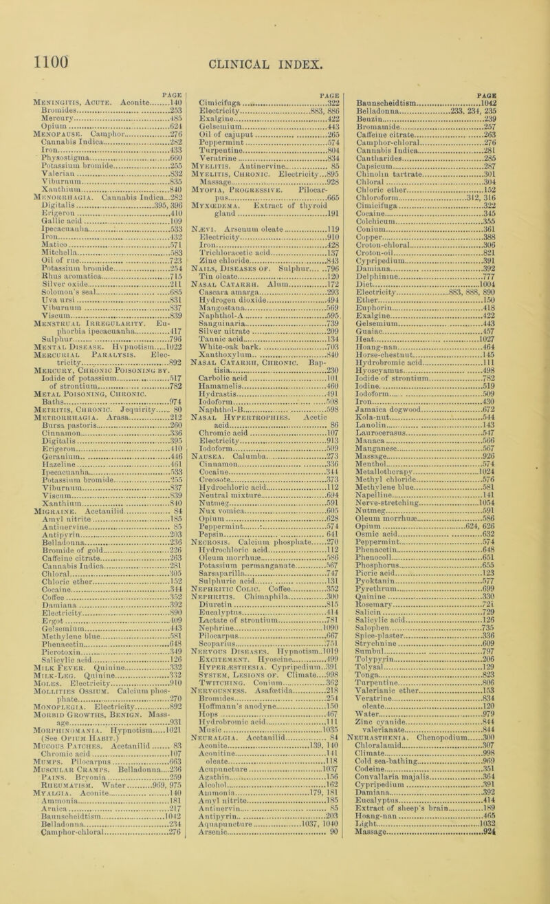 PAGE Meningitis, Acute. Aconite 140 Bromides 253 Mercury -185 Opium 024 Menopause. Camphor 270 Cannabis Indica 282 Iron 433 Physostigma 000 Potassium bromide 255 Valerian 832 Viburnum 835 Xauthium 840 Menorrhagia. Cannabis Indica...282 Digitalis 395,300 Krigeron 410 Gallic acid 109 Ipecacuanha : 533 Iron 432 Matico 571 Mitchel la 583 Oil of rue 723 Potassium bromide 254 Rhus aromatica 715 Silver oxide 211 Solomon’s seal 085 Uva ursi 831 Viburnum S37 Viscum 839 Menstrual Irregularity. Eu- phorbia ipecacuanha 417 Sulphur 790 Mental Disease. Hypnotism 1022 Mercurial Paralysis. Elec- tricity...... 892 Mercury, Chronic Poisoning by. Iodide of potassium 517 of strontium 782 Metal Poisoning, Chronic. Baths 974 Metritis, Chronic. Jequirity 80 Metrorrhagia. Arasa 212 Bursa pastoris 200 Cinnamon 330 Digitalis 395 Erigeron 410 Geranium 440 Hazeline 461 Ipecacuanha 533 Potassium bromide 255 Viburnum S37 Viscum 839 Xanthium 840 Migraine. Acetanilid 84 Amyl nitrite 185 Anti nervine 85 Antipyrin 203 Belladonna 230 Bromide of gold 226 Caffeine citrate 263 Cannabis Indica 281 Chloral 305 Chloric ether 152 Cocaine 344 Coffee 352 Damiana 392 Electricity 890 Ergot 109 Gelsemiuin 443 Methylene blue 581 Phenaeetin 648 Piero toxin 349 Salicylic acid 126 Milk Fever. Quinine 332 Milk-Leg. Quinine 332 Moles. Electricity 910 Mollities Ossium. Calcium phos- phate 270 Monoplegia. Electricity 892 Morbid Growths, Benign. Mass- age 9.31 Mo it p H IN', my ni A. Hypnotism 1021 (See Opium Habit.) Mucous Patches. Acetanilid 8.3 Chromic acid 107 Mumps. Pilocarpus 00.3 Muscular Cramps. Belladonna....2.30 Pains. Bryonia 259 Rheumatism. Water 909, 975 Myalgia. Aconite 140 Ammonia 181 Arnica 217 Baunseheidtism 1042 Belladonna 234 Camphor-chloral 276 PAGE Cimicifuga 322 Electricity 883, 886 Exalgiue 422 Gelseuiium 443 Oil of cajuput 205 Peppermint 574 Turpentine 804 Veratriue 834 Myelitis. Autinervine 85 Myelitis, Chronic. Electricity...895 Massage 928 Myopia, Progressive. Pilocar- pus 665 Myxiedema. Extract of thyroid gland 191 Noevi. Arsonum oleate 119 Electricity 910 Iron 428 Trichloracetic acid 137 Zino chloride 843 Nails, Diseases op. Sulphur 796 Tin oleate 120 Nasal Catarrh. Alum 172 Cascara amarga 293 Hydrogen dioxide 494 Mangostana 569 Naphthol-A 595. Sanguinaria 739 Silver nitrate 209 Tannic acid 1.34 White-oak bark 703 Xanthoxylum 840 Nasal Catarrh, Chronic. Bap- tisia 2.30 Carbolic acid 101 Hamamelis 460 Hydrastis 491 Iodoform 508 Naphthol-B 598 Nasal Hypertrophies. Acetic acid 86 Chromic acid 107 Electricity 913 Iodoform 509 Nausea. Calumba 27.3 Cinnamon 3.36 Cocaine 341 Creosote 373 Hydrochloric acid 112 Neutral mixture 694 Nutmeg 591 Nux vomica 605 Opium 628 Peppermint : 574 Pepsin 641 Necrosis. Calcium phosphate 270 Hydrochloric acid 112 Oleum morrhuse 586 Potassium permanganate 567 Sarsaparilla 747 Sulphuric acid 131 Nephritic Colic. Coffee 352 Nephritis. Chimaphila 300 Diuretin 815 Eucalyptus 414 Lactate of strontium 781 Nephrine 1090 Pilocarpus 667 Seoparins 751 Nervous Diseases. Hypnotism..1019 Excitement. Hyoscine 499 Hyperjesthesia. Cypripedinm..391 System, Lesions of. Climate....998 Twitching. Conium..... 362 Nervousness. Asafoetida 218 Bromides 254 Hoffmann’s anodyne 150 Hops 467 Hydrobromic acid 111 Music 10.35 Neuralgia. Acetanilid 84 Aconite 139, 140 Aconitine 141 oleate 118 Acupuncture 10.37 Agathin 156 Alcohol 162 Ammonia 179, 181 Amyl nitrite 185 Antinervin 85 Antipyrin 20.3 Aquapuneture 1037, 1040 Arsenic 90 page Baunseheidtism 1042 Belladonna 233, 234, 235 Benzin 239 Bromamide 257 Caffeine citrate 263 Camphor-chloral 276 Cannabis Iudica 281 Cautliarides 285 Capsicum 287 Chinolin tartrate 301 Chloral 304 Chloric ether 152 Chloroform 312, 316 Cimicifuga 322 Cocaine 345 Colehicum 355 Conium 361 Copper 388 Croton-chloral 306 Croton-oil 821 Cypripedium 391 Damiana 392 Delphinine 777 Diet 1604 Electricity 883, 888, 890 Ether 150 Euphorin 418 Exalgine 422 Gelseuiium 443 Guaiac 457 Heat 1027 Hoang-nan 464 Horse-chestnut 145 Hydrobromic acid Ill Hyoscyamus 498 Iodide of strontium 782 Iodine 519 Iodoform 509 Iron 4.30 Jamaica dogwood 672 Kola-nut 544 Lanolin 143 Laurocerasus 547 Manaca 566 Manganese 567 Massage 926 Menthol 574 Metallothcrapy 1024 Methyl chloride 576 Methylene blue 581 Napelliue 141 Nerve-stretching 1054 Nutmeg 591 Oleum morrhuae 586 Opium 624, 626 Osmie acid 632 Peppermint 574 Phenaeetin 648 Phenocoil 651 Phosphorus 655 Picric acid 12.3 Pyoktanin 577 Pyrethrum 699 Quinine 330 Rosemary 72i Salicin 729 Salicylic acid 126 Salophen 735 Spice-plaster 336 Strychnine 609 Sumbul 797 Tolypyrin .....206 Tolysal 129 Tonga 823 Turpentine 806 Valerianic ether 153 Veratrine 834 oleate 120 Water 979 Zinc cyanide 844 valerianate 844 Neurasthenia. Chenopodium 300 Chloralamid .307 Climate 998 Cold sea-bathing 969 Codeine 351 Convallaria majalis 364 Cypripedium .391 Damiana 392 Eucalyptus 414 Extract of sheep’s brain 189 Hoang-nan 465 Light 1032 Massage 924