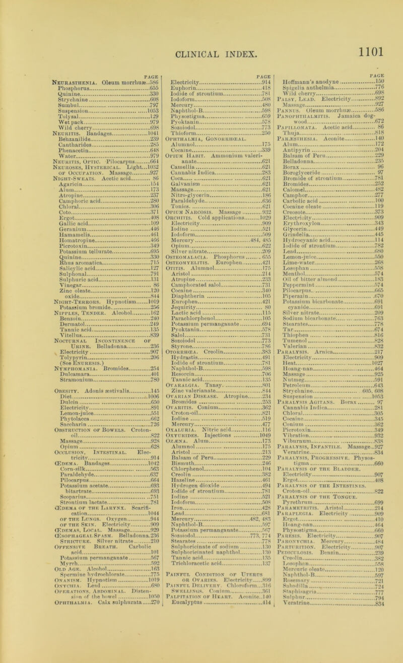 PAGE Neurasthenia. Oleum morrhuaj..58G Phosphorus 655 Quinine 330 Strychnine 608 Sumbul 797 Suspension 1053 Toly sal 129 Wet pack 979 Wild cherry 698 Neuritis. Bandages 1041 Benzanilide 239 Cantharides 285 Fhenacetin 648 Water 979 Neuritis, Optic. Pilocarpus 664 Neuroses, Hysterical. Light...1032 of Occupation. Massage 927 Night-Sweats. Acetic acid 86 Agaricin 154 Alum 173 Atropine 237 Camphoric acid 280 Chloral 306 Goto 371 Ergot 408 Gallic acid 109 Geranium 446 llamamelis 461 Ilomatropiue 466 Picrotoxin 349 Potassium tellur&te 695 Quinine 330 Rhus aroraatica 715 Salicylic acid 127 Sulphon&l 791 Sulphuric acid 131 Vinegar 86 Zinc oleate 120 oxide 844 Night-Terrors. Hypnotism 1019 Potassium bromide 256 Nipples, Tender. Alcohol 162 Benzoin 240 Dermatol 249 Tannic acid 135 Vitellus 839 Nocturnal Incontinence of Urine. Belladonna 236 Electricity 907 Toly pyrin 206 (See Enuresis.) Nymphomania. Bromides 254 Dulcamara 401 Stramonium 780 Obesity. Adonis aestivalis 145 Diet ..1006 Dulcin 650 Electricity 891 Lemon-juice .. 551 Phytolacca 662 Saccharin 726 Obstruction of Bowels. Croton- oil 822 928 Opium 628 Occlusion, Intestinal. Elec- tricity 914 (Edema. Bandages 1012 Corn-silk 563 Pa ral dehvde 637 Pilocarpus 664 Potassium acetate 693 bitartrate 693 Scoparius 751 Strontium lactate 781 CEdema of the Larynx. Scarifi- cation 1044 of the Lungs. Oxygen 944 of the Skin. Electricity 909 (Edemas. Local. Masango 929 (Esoph ageai. Spasm. Belladonna.236 Stricture. Silver nitrate 210 Offensive Breath. Carbolic aoid 101 Potassium permanganate 567 Myrrh 592 Old’Age. Alcohol 163 Spermine hvdrochlorate 775 Onanism. Hypnotism 1019 Onychia. Lead 680 Operations. Abdominal. Disten- sion of the bowel 1050 Ophthalmia. Calx sul pint rata 270 page Electricity 914 Euphorin 418 Iodide of strontium 781 Iodoform 508 Mercury 480 Naphthol-B 598 Physostigma 659 Pyoktauin 578 Sozoiodol 773 Thioform 250 Ophthalmia, Gonorrikeal. Alumuol 175 Cocaine ..339 Opium Habit. Ammonium valeri- anate 621 Camellia 621 Cannabis Indica 283 Coca 621 Galvanism 621 Massage 621 N i tro-gl y cerin 186 Paraldehyde 636 Tonics 621 Opium Narcosis. Massage 932 Orchitis. Cold applications 1029 Electricity 909 Iodine 521 Iodoform 509 Mercury 484, 485 Opium 622 Silver nitrate 209 Osteomalacia. Phosphorus 655 Osteomyelitis. Enrophen 121 Otitis. Alumnol 175 Aristol 214 Atropine 233 Camphorated said 731 Cocaine 340 Diaphtherin 105 Europhen 421 Jequirity 80 Lactic acid 115 Parachlorphenol 105 Potassium permanganate 694 Pyoktanin 578 Said 731 Sozoiodol 773 Styrone 786 Otorrikea. Creolin 383 Hydrastis 491 Iodide of strontium 781 Naphthol-B 598 Resorcin 706 Tannic acid 135 Ovarai.gia. Tansy 801 Zinc valerianate 844 Ovarian Disease. Atropine 234 Bromides 253 Ovaritis. Conium 362 Croton-oil 821 Iodine *. 519 Mercury 477 Oxaluria. Nitric acid 116 Oxyurides. Injections 1049 Ozacna. Alum 173 Alumnol 175 Aristol 213 Balsam of Peru 229 Bismuth 2 (6 Chlorphenol 104 Creolin 382 Hazeline 461 Hydrogen dioxide 494 Iodide of strontium 781 Iodine 521 Iodoform 508 Iron (28 Lead ...681 Mercury 482, 483 Naphthol-B 597 Potassium permamrnnnte 567 Sosoiodol 773. 77 1 Stearates 778 Sulphoricinate of sodium 130 Sulphorici u a ted n a ph thol 1.30 Tannic acid 135 Trichloracetic acid 137 Painful Condition of Uterus or Ovaries. Electricity 899 Painfi i. Delivery. Chloroform..^816 S w elli NGS. Ci minm 361 Palpitation of Heart. Aconite..140 Eucalyptus 414 PAGE Hoffmann’s anodyne 150 Spigelia anthelmia 776 Wild cherry 698 Palsy, Lead. Electricity 892 Massage 927> Pannus. Oleum morrhua) 586 Panophthalmitis. Jamaica dog- wood 672 Papillomata. Acetic acid 86 Thuja 818 Paresthesia. Aconite 140 Alum 172 Antipyrin 204 Balsam of Peru 229 Belladonna 2.35 Borax 96 Boroglyceride 97 Bromide of strontium 781 Bromides 252 Calomel 482 Camphor 277 Carbolic acid 100 Cocaine oleate 119 Creosote 373 Electricity 909 E ry th roxy 1 on 343 Glycerin 449 Grindelia 445 Hydrocyanic acid 114 Iodide of strontium 782 Lend 680 I iemon-j u i ce 550 Lime-water 268 Losophan 558 Menthol 574 Oil of bitter almond 183 Peppermint 574 Pilocarpus 665 Piperazin 670 Potassium bicarbonate 691 cyanide 691 Silver nitrate 209 Sodium bicarbonate 763 Stearates 778 Tar 674 Thiophen 816 Tumenol 828 Valerian 832 Paralysis. Arnica 217 Electricity 9( >9 Heat 1027 Hoang-nan 464 Massage 925 Nutmeg 591 Petroleum 643 Strychnine 605. 608 Suspension 1053 Paralysis Agitans. Borax 97 Cannabis Indica 281 Chloral 305 Cocaine 345 Conium 362 Picrotoxin 349 Vibration 932 Viburnum 838 Paralysis, Infantile. Massage...927 Veratrine 834 Paralysis, Progressive. Physos- tignm 660 Paralysis of the Bladder. Electricity 907 Ergot 408 Paralysis of the Intestines. Croton-oil 822 Paralysis of the Tongue. Pyre thrum 699 Parametritis. Aristol 214 Paraplegia. Electricity 909 Ergot .’ 410 Iloang-nan 464 Physostigma 660 Paresis. Electricity 907 Paronychia. Mercury 484 Parturition. Electricity 907 Pediculosis. Benzin ’ 239 Creolin 382 I/osophan 558 Mercuric oleate 120 Naphthol-B 597 Rosemary 721 Subndilla 704 Staphisagria 777 Sulphur 7<i4 Veratrine 834