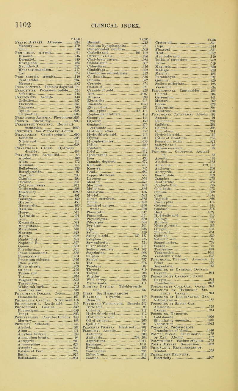 PAGE Pelvic Disease. Atropine 234 Mercury 479 Thiol 816 Pemphigus. Arsenic 91 Bismuth 246 Dermatol 249 Hoang-nan 465 Naphthol-B 597 Rhus toxicodendron 717 Tar 674 Pericarditis. Aconite 140 Cantharides 286 Mercury 482 Periodontitis. Jamaica dogwood..671 Periostitis. Potassium iodide 524 Soft soap 745 Peritonitis. Aconite 140 Collodion 357 Flaxseed 551 Magnesia 560 Opium 628 Turpentine 804 Pernicious Anaemia. Phosphorus..655 Pernio. Electricity 909 Persistent Vomiting. Rectal ali- mentation 1050 Pertussis. See Whooping-Cough. Phaged.ena. Caustic potash 690 Iodoform 508 Nitric acid 116 Opium 628 Pharyngeal Ulcer. Hydrogen dioxide 493 Pharyngitis. Acetauilid 83 Alcohol .- 162 Alum 172 Alumnol 175 Belladonna 236 Boroglyceride 97 Capsicum 288 Catechu 294 Cocaine 341 Cold compresses 973 Collinsonia 356 Electricity 1029 Ergot 407 Galanga 439 Glycerin 450 Hamamelis 460 Hazeline 461 Honey 572 Hydrastis 491 Iron 428 Krameria 544 Mangostano 569 Marrubium 570 Massage 928 Myrrh 592 Naphthol-A 595 Naphthol-B 597 Opium 623 Phytolacca 661 Pinus Canadensis 668 Pomegranate 454 Potassium chlorate 696 Rhus glabra 715 Silver nitrate 209 Sulphur 796 Tannic acid 134 Tar 676 Tragacanth 823 Turpentine 804 White-oak bark 703 Xanthoxylum 810 Phlegmasia Dolens. Cotton 453 Hamamelis 461 Phosphatic Calculi. Nitric acid.,116 Phosphaturia. Lactic acid 115 Photophobia. Cocaine 339 Physostigma 659 Tonga 823 Phtheiriasis. Coecnlus Indicus...348 Mercury 483 Phthisis Adhatoda 144 Alcohol 163 Alum 171 Amylene hydrate 188 Ammonium borate 96 Antipyrin 203 Apomorphine 629 Atropine 237 Balsam of Peru 228 Baths 975 Belladonna 234 PAGE Bismuth 248 Calcium hypophosphite 271 Camphorated iodoform 509 Carbolic acid 101, 102 Cerium oxalate 296 Chalybeate waters 985 Chloralamid 307 Chloroform 316 Cimicifuga 322 Cinchonine iodosulphate 333 Collinsonia 356 Conium 362 Creosote 374 Croton-oil 821 Cyanide of gold 226 Diet 1007 Drosera 399 Electricity 915 Enemata 1050 Ethyl iodide 523 Eucalyptus 413, 414 Euphorbia pilulifera 418 Geranium 446 Glycerin 450 Guaiacol 375 carbonate 377 ih 'driodic ether 152 Hydrochloric acid 113 Hypnal 500 Hypophosphites 656 Iodine 520 Iodoform 510 Iodol 512 Ipecacuanha 533 Iron 433 Jamaica dogwood 672 Kola-nut 543 Kumyss 545 Lead 682 Lippia Mexicana 552 Lycopus 559 Menthol 575 Morphine 623 Mullein 836 Muscarine 156 Myrtol 593 Oleum morrhuse 585 Opium 628 Ozonized oxygen 950 water 950 Phenacetin 647 Phenocoll - 651 Physostigma 660 Pilocarpus 664 Pyridine 701 Sage 736 Salicin 729 Salicylic acid 125, 127 Salophen 735 Saw-palmetto 724 Silver nitrate 211 Sodium benzoate 241, 767 Strychnine 608 Sulphur 796 Snmbul 797 Tar 676 Terebene 807 Thymol 819 Tolysal 206 Vitellus 839 Wild cherry 698 Yerba Santa 411 Pigment Patches. Trichloracetic acid 137 Piles. See Haemorrhoids. Pityriasis. Glycerin 419 Resorbin 183 Pityriasis Versicolor. Benzoin.242 Boric acid 95 Chlorine 317 Hydrochloric acid 112 Hydrofluoric acid 114 Oil of cajuput 265 Quillaia 704 Placenta Prasyia. Electricity 907 Pleurisy. Aconite 140 Antimony 200 Antipyrin 203. 204 Aspirations 1041 Bandages 1011 Bryonia 259 Cantharides 285 Chloroform 314 Coniine 362 page Croton-oil 821 Cups 1044 Flaxseed 551 Heat 1027 liydriodic acid 110 Iodide of strontium 782 Iodine 519 Magnesia 560 Massage 928 Mercury 485 Paraldehyde .‘....637 Quinine 330 Sodium salicylate 128 Veratrine 834 Pleurodynia. Cantharides 285 Chloral 304 Gelsemiuin 443 Mustard 760 Opium 626 Turpentine 804 Veratrine 834 Pneumonia, Catarrhal. Alcohol.,163 Arsenic 91 Belladonna 237 Caffeine .-. 264 Chloral 305 Chloroform 314 liydriodic acid 110 Iodide of strontium 782 Potassium iodide 524 Salicylic acid 125 Sodium cresotate 129 Pneumonia, Croupous. Aeetani- lid 85 Aconite 140 Alcohol 163 Ammonia 179, 181 Antimony 200 Antipyrin 203 Benzauilide 239 Camphor 278 Cantharides 285 Caulophyllum 295 Cold baths 973 Coniine 362 Cups 1044 Digitalis 396 Eucalyptus 414 Gelsemium 444 Guaiacol 376 Heat 1027 liydriodic acid 110 Ice-bags 973 Monesia 583 Nitro-glyeerin 186 Oxygen 944 Phenocoll 651 Quinine 330 Salicylic acid 127 Sanguinarine 738 Senega 754 Turpentine 804 Venesection 1043 Veratrum viride 835 Pneumonia, Typhoid. Ammonia..l79 Ether 150 Serpentaria 757 Poisoning by Carbonic Dioxide. Oxygen 944 Poisoning by Carbonic Oxide. Oxygen 944 Transfusion 1046 Poisoning by Coal-Gas. Oxygen..944 Poisoning by Hydrogen Sul- phide. Oxygen 944 Poisoning by Illuminating Gas. Nitro-glvcerin 187 Poisoning by Sewer-Gas. Ammonia 179 Oxygen 944 Poisoning. Narcotic. Cold douche 1029 Stimulating enemata 1048 Venesection 1043 Poisoning. Phosphorous. Transfusion of blood 1046 Polypi, Nasal. Sanguinaria 738 of Ear. Alcohol 162 Polytrichia. Sodium ethylate 763 Pott's Disease. Suspension 1052 Pregnancy, Restlessness of. Snmbul 798 Premature Delivery. Electricity 907