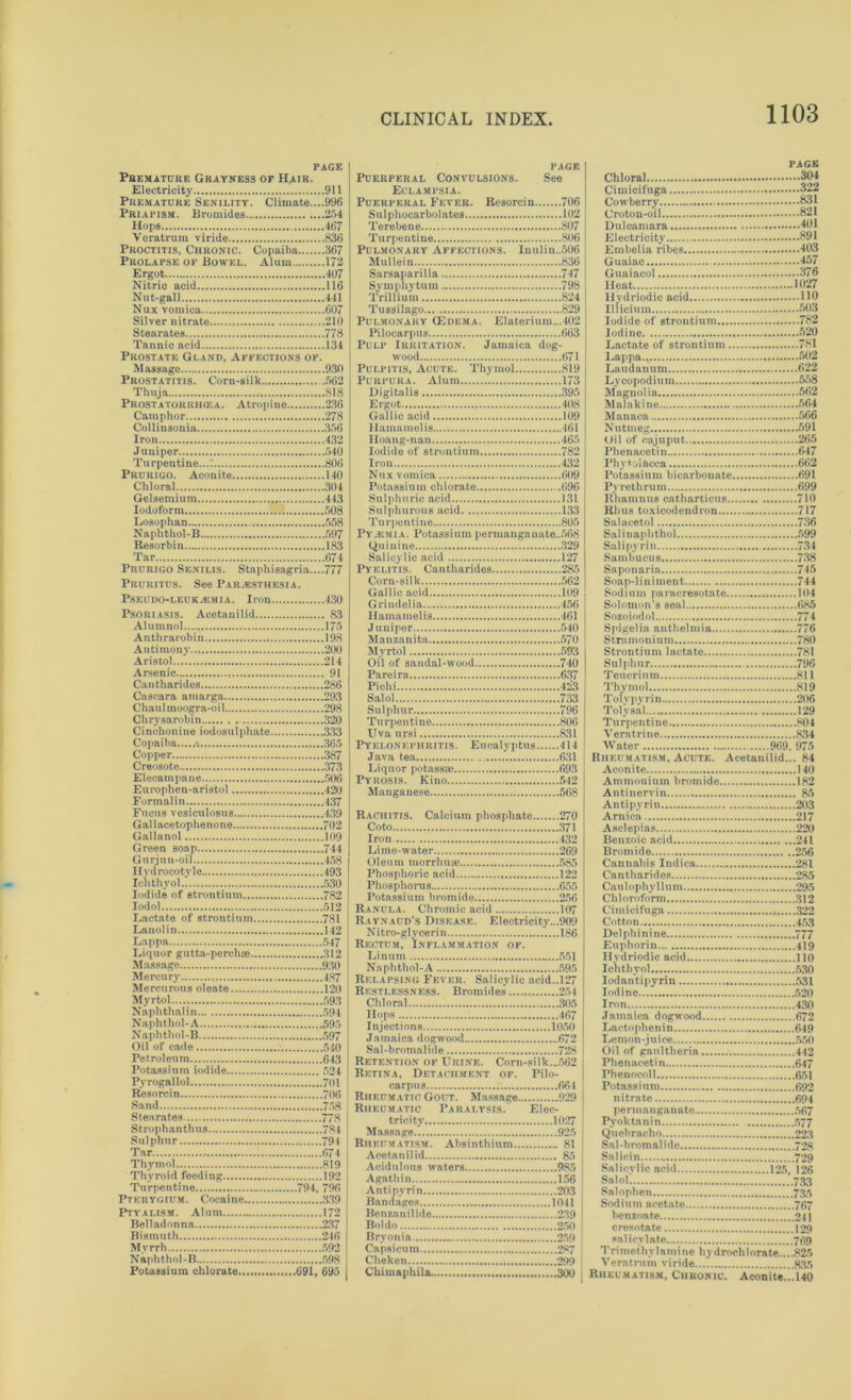 PAGE Premature Grayness or Hair. Electricity 911 Premature Senility. Climate....996 Priapism. Bromides 254 Hops 467 Veratrum viride 836 Proctitis, Chronic. Copaiba 367 Prolapse of Bowel. Alum 172 Ergot 407 Nitric acid 116 Nut-gall 441 Nux vomica 607 Silver nitrate 210 Stearates 778 Tannic acid 134 Prostate Gland, Affections of. Massage 930 Prostatitis. Corn-silk .562 Thuja 818 Prostatorrhcea. Atropine 236 Camphor 278 Collinsonia 356 Iron 432 Juniper 540 Turpentine....' 806 Prurigo. Aconite 140 Chloral 304 Gelsemium 443 Iodoform 508 Losophan 558 Naphthol-B 597 Resorbin 183 Tar 674 Prurigo Senilis. Staphisagria....777 Pruritus. Seo Paresthesia. Pseudo-leukemia. Iron 430 Psoriasis. Acetanilid 83 Alumnol...., 175 Anthrarobin 198 Antimony 200 Aristol 214 Arsenic 91 Cantharides 286 Cascara amarga 293 Chaul moogra-oil 298 Chrysarobin 320 Cinchonine iodosulphate 333 Copaiba •. 365 Copper 387 Creosote 373 Elecampane 506 Europhen-aristol 420 Formalin 437 Fucus vesiculosus 439 Gallacetophenone 702 Gallanol 109 Green soap 744 Gtirj un-oil 458 Hydrocotyle 493 Icnthyol.I 530 Iodide of strontium 782 Iodol 512 Lactate of strontium 781 Lanolin 142 Lappa 547 Liquor gutta-perchre 312 Massage 930 Mercury 487 Mercurous oleate 120 Myrtol 593 Naphtha! in 594 Naphthol-A 595 Naphthol-B 597 Oil of cade 510 Petroleum 643 Potassium iodide 524 Pyrogallol 701 Resorcin 706 Sand 758 Stearates 778 Strophanthus 7-84 Sulphur 791 Tar 674 Thymol 819 Thyroid feeding 192 Turpentine 794, 796 Pterygium. Cocaine 339 Ptyalism. Alum 172 Belladonna 237 Bismuth 246 Myrrh 592 Naphthol-B 598 Potassium chlorate 691, 695 PAGE Puerperal Convulsions. See Eclampsia. Puerperal Fever. Resorcin 706 Sulphocarbolates 102 Terebene 807 Turpentine 806 Pulmonary Affections. Inulin..506 Mullein 836 Sarsaparilla 747 Symphytum 798 Trillium 824 Tussilago... 829 Pulmonary (Edema. Elaterium...402 Pilocarpus 663 Pulp Irritation. Jamaica dog- wood 671 Pulpitis, Acute. Thymol 819 Purpura. Alum 173 Digitalis 395 Ergot ins Gallic acid 109 liamamelis 461 Iloang-nan 465 Iodide of strontium 782 Iron 432 Nux vomica 609 Potassium chlorate 696 Sulphuric acid 131 Sulphurous acid 133 Turpentine 805 Py.emia. Potassium permanganate..5G8 Quinine 329 Salicylic acid 127 Pyelitis. Cantharides 285 Corn-silk 562 Gallic acid 109 Grindelia 456 liamamelis 461 Juniper 540 Manzanita 570 Myrtol 593 Oil of sandal-wood 740 Pareira 637 Pichi 423 Salol 733 Sulphur 796 Turpentine 806 Uva ursi 831 Pyelonephritis. Eucalyptus 414 Java tea 631 Liquor potassie 693 Pyrosis. Kino 542 Manganese 568 Rachitis. Calcium phosphate 270 Coto 371 Iron 432 Lime-water 269 Oleum morrhuse 585 Phosphoric acid 122 Phosphorus 655 Potassium bromide 256 Ranula. Chromic acid 107 Raynaud’s Disease. Electricity...909 N i t ro-glv ce r i n 186 Rectum, Inflammation of. Linutn 551 Naphthol-A 595 Relapsing Fever. Salicylic acid..127 Restlessness. Bromides 254 Chloral 305 Hops 467 Injections 1050 Jamaica dogwood 672 Sal-bromalide 728 Retention of Urine. Corn-silk...562 Retina, Detachment of. Pilo- carpus 664 Rheumatic Gout. Massage 929 Rheumatic Paralysis. Elec- tricity 1027 Massage 925 Rheumatism. Absinthium 81 Acetanilid 85 Acidulous waters 985 Agathin 156 Antipyrin 203 Bandages 1041 Benzanilide 239 Boldo 250 Bryonia 259 Capsicum 287 Cliekcn 299 Ckimaphila 300 page Chloral 304 Cimicifuga 322 Cowberry 831 Croton-oil 821 Dulcamara 401 Electricity 891 Embelia ribes 403 Guaiac 457 Guaiacol 376 Heat 1027 Hydriodic acid 110 Illicium 503 Iodide of strontium 782 Iodine 520 Lactate of strontium 781 Lappa.. 502 Laudanum 622 Lycopodium 558 Magnolia 662 Malakine 564 Manaca 566 Nutmeg 591 Oil of cajuput 265 Phenacetin 647 Phytolacca 662 Potassium bicarbonate 691 Pyrethrum 699 Rhamnu8 catharticus 710 Rhus toxicodendron 717 Salacetol 736 Salinaphthol 599 Sal i pyrin 734 Sambucus 738 Saponaria 745 Soap-liniment 714 Sodium paracresotate 104 Solomon’s seal 685 Sozoiodol 774 Spigelia authelmia 776 Stramonium 780 Strontium lactate 781 Sulphur 796 Teucrium 811 Thymol 819 Tolvpyrin 206 Toly sal 129 Turpentine 804 Veratrine 834 Water 969, 975 Rheumatism, Acute. Acetanilid... 84 Aconite 140 Ammouium bromide 182 Antinervin 85 Antipyrin 203 Arnica 217 Asclepias 220 Benzoic acid 241 Bromide 256 Cannabis Indica 281 Cantharides 285 Caul ophy 11 um 295 Chloroform 312 Cimicifuga 322 Cotton 453 Delphinine 777 Euphorin 419 Hydriodic acid 110 Icnthyol 530 Iodantipyrin 531 Iodine 520 Iron 430 Jamaica dogwood 672 Lnctophenin 649 Lemon-juice 550 Oil of gaultheria 442 Phenacetin 647 Phenocoll 651 Potassium 692 nitrate 694 permanganate 567 Pyoktanin 577 Quebracho 223 Sal-bromalide 728 Salicin 729 Salicylic acid 125, 126 Salol 733 Salophen 735 Sodium acetate 767 benzoate 241 crcsotate 129 salicylate 769 Trimethy la m i ne hy droch 1 ora te... .825 Veratrum viride 835 Rheumatism, Chronic. Aconite.*.! 140