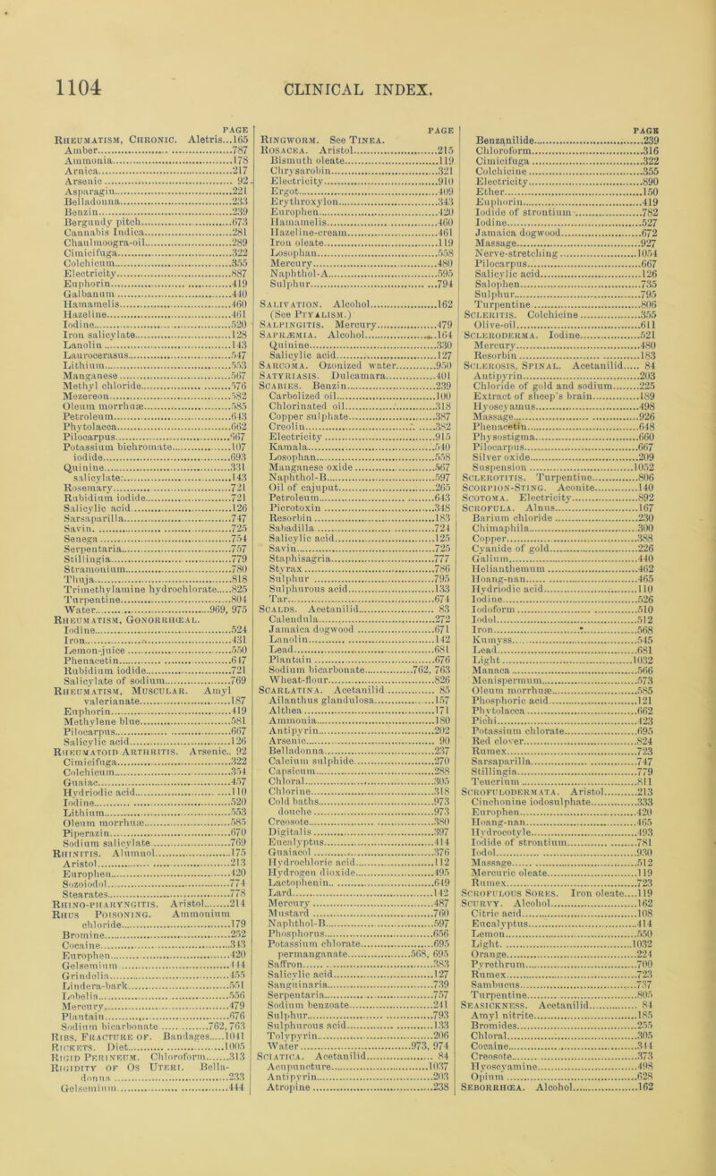 PAGE Rheumatism, CnRONiC. Aletris...l65 Amber 787 Ammonia 178 Arnica 217 Arsenic 92. Asparagiu 221 Belladonna 233 Be a/, in 239 Bergundy pitch 673 Cannabis Indica 281 Chaulmoogra-oil 289 Ciinicifuga 322 Colchicum 355 Electricity 887 Euphorin 419 Galbanum 440 Hamamelis 460 Hazeline 461 Iodine 520 Iron salicylate 128 Lanolin 143 Laurocerasus 547 Lithium 553 Manganese 567 Methyl chloride 576 Me/ereon 582 Oleum morrhuse 585 Petroleum 643 Phytolacca 662 Pilocarpus 667 Potassium bichromate 107 iodide 693 Quinine 331 salicylate: 143 R isemary 721 Rubidium iodide 721 Salicylic acid 126 Sarsaparilla 747 Savin 725 Senega 754 Serpentaria 757 Scillingia 779 Stramonium 780 Thuja 818 Trimethylamine hydrochlorate 825 Turpentine 804 Water 969, 975 Rheumatism. Gonorrhieal. Iodine 524 Iron 431 Lemon-juice 550 Phenacetin 647 Rubidium iodide 721 Salicylate of sodium 769 Rheumatism, Musculab. Amyl valerianate 187 Euphorin 419 Methylene blue 581 Pilocarpus 667 Salicylic acid 126 Rheumatoid Arthritis. Arsenic.. 92 Cimieiftiga 322 Colchicum 354 Guaiac 457 Hydriodic acid 110 Iodine 520 Lithium 553 Oleum morrhuse 585 Pipe rax in 670 Sodium salicylate 769 Rhinitis. Alumnol 175 Aristol 213 Europheu 120 Sozoiodol 774 Stearates 778 Rhino-piiabyngitis. Aristol 214 Rhus Poisoning. Ammonium chloride 179 Bromine 252 Cocaine 343 Europhen 420 Gelsemiuin 144 Grindolia 455 Li nde ra-bark 551 Lobelia 556 Mercury 479 Plantain 676 Sodium bicarbonate 762,763 Ribs, Fractitbe of. Bandages 1041 Rickets. Diet 1005 Rigid Perineum. Chloroform 313 Rigidity of Os Uteri. Bella- donna 233 Gelsemiuin 444 PAGE Ringworm. See Tinea. Rosacea. Aristol 215 PAGK Benzanilide 239 Bismuth oleate 119 Chrysarobin 321 Electricity 910 Ergot 409 Erythroxylon 343 Europhen 420 Hamamelis 460 Hazel ine-oreain 461 Iron oleate 119 Ciinicifuga 322 Colchicine 355 Electricity 890 Ether 150 Euphorin 419 Iodide of strontium 782 Iodine 527 Jamaica dogwood 672 Massage 927 Losophan 5.58 Mercury 480 Naphthol-A 595 Sulphur 794 Salivation. Alcohol 162 Nerve-stretcliing 10.54 Pilocarpus 667 Salicylic acid 126 Salophen 735 Sulphur 795 Turpentine 806 (See Ptyalism.) Salpingitis. Mercury 479 Sapralmia. Alcohol... ...164 SCLEitiTls. Colchicine 355 Olive-oil 611 Scleroderma. Iodine 521 Quinine 330 Salicylic acid 127 Sarcoma. Ozouized water 930 Satyriasis. Dulcamara 401 Scabies. Benzin 239 Carbolized oil 100 Mercury 480 Resorbin 183 Sclerosis, Spinal. Acetanilid 84 Antipyrin 203 Chloride of gold and sodium 225 Chlorinated oil 318 Copper sulphate 387 Creolin 382 Electricity 915 Kamala .'.540 Losophan 558 II y oscy am u s 498 Massage 926 Pheuacetin 648 Pliysostigma 660 Pilocarpus 667 Silver oxide 209 Naphthol-B 597 ^ Sclerotitis. Turpentine 806 Oil of cajuput 26.5 : Scorpion-Sting. Aconite 140 Petroleum 643 Scotoma. Electricity 892 Picrotoxin 348 ! Scrofula. Alnus 167 Sahadilla 724 Salicylic acid 125 Savin 725 Staphisagria 777 Copper 388 Cyanide of gold 226 Galium 440 Sulphurous acid 133 Hvdriodic acid 110 Tar 674 Iodine 526 Jamaica dogwood 671 Lanolin 142 Lead 681 Plantain 676 Sodium bicarbonate 762, 763 Wheat-flour 826 Scarlatina. Acetanilid. 85 Ailanthus glandulosa 157 Iron ‘ 568 Knmyss 545 Lead'. 681 Light 1032 Manaca 566 Menispermum 573 Oleum morrhuae 585 Althea 171 Phvtolacca 662 Antipyrin 202 Arsenic 90 Potassium chlorate 695 Red clover 824 Calcium sulphide 270 Capsicum 288 Chloral 303 Chlorine 318 Cold baths 973 douche 973 Creosote 380 Digitalis 397 Eucalyptus 114 Guaiacol 376 Hydrochloric acid 112 Hydrogen dioxide 493 Lactophenin 619 Lard 142 Mercury 487 Mustard 760 Naphthol-B 397 Phosphorus 656 Potassium chlorate 693 Stillingia 779 Teucrium 811 Scrofulodermata. Aristol 213 Cinchonine iodosulphate 333 Europhen 420 Hoang-nan 465 Hvdrocotyle 493 Iodide of strontium 781 Iodol 930 Massage 512 Mercuric oleate 119 Rumex 723 Scrofulous Sores. Iron oleate....! 19 Scurvy. Alcohol 162 Citric acid 108 Eucalyptus 414 Lemon 550 Light 1032 Saffron..... ...383 Salicylic acid 127 Sanguinaria 739 Pv re thrum 700 Rumex 723 Serpentaria ... 737 Sodium benzoate 241 Sulphur 793 Sulphurous acid 133 Tolypvrin 206 Water 973, 974 Sciatica. Acetanilid 84 Turpentine 805 Seasickness. Acetanilid 84 Amyl nitrite 185 Bromides 235 Chloral : 305 Cocaine 344 Creosote 373 II voscyamine 498 Anti pyrin 203 Atropine 238 Opium 62,8 Seborrhcea. Alcohol 162