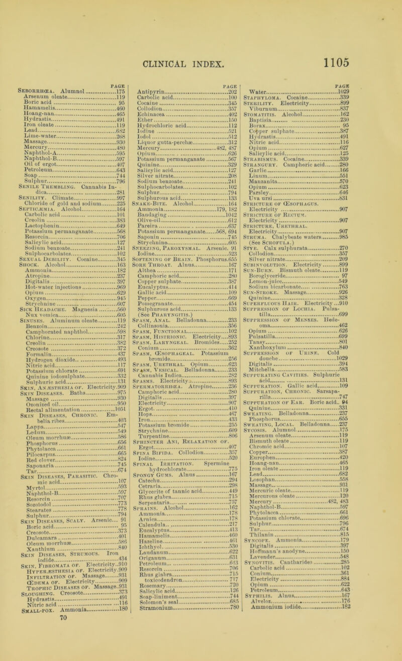 PAGE Seborrihea. Alumnol 175 Arsenum oleate 119 Boric acid 95 Hamamelis 460 Hoang-nan 465 Hydrastis 491 Iron oleate 119 Lead 682 Lime-water 268 Massage 930 Mercury 460 Naphthol-A 595 Naphthol-B 597 Oil of ergot 407 Petroleum 643 Soap 744 Sulphur 796 Senile Trembling. Cannabis In- dica 281 Senility. Climate 997 Chloride of gold and sodium 225 Septicaemia. Alcohol 164 Carbolic acid 101 Creolin 383 Lactophenin 649 Potassium permanganate 568 Resorcin 706 Salicylic acid 127 Sodium benzoate 241 Sulphocarbolates 102 Sexual Debility. Cocaine 345 Shook. Alcohol 163 Ammonia 182 Atropine 237 Digitalis 397 Hot-water injections 969 Opium 629 Oxygen 945 Strychnine 607 Sick Headache. Magnesia 560 Nux vomica 605 Sinuses. Aluminum oleate 119 Benzoin 242 Camphorated naphthol. 598 Chlorine 317 Creolin 382 Creosote 372 Formalin 437 Hydrogen dioxide 493 Nitric acid 117 Potassium chlorate 691 Quinine iodosulphate 332 Sulphuric acid 131 Skin, Anaesthesia of. Electricity.909 Skin Diseases. Baths 975 Massage 930 Ozonized oil 950 Rectal alimentation 1051 Skin Diseases, Chronic. Em- belia ribes 403 Lappa 347 Ledum 549 Oleum morrhuae 586 Phosphorus 656 Phytolacca 661 Pilocarpus 665 Red clover <824 Saponaria 745 Tar 674 Skin Diseases, Parasitic. Chro- mic acid 167 Mvrtol 593 Naphthol-B 597 Resorcin -**767 Sozoiodol 773 Stearates * 778 Sulphur '-J4 Skin Diseases, Scaly. Arsenic.... 91 Boric acid 95 Creosote J'y Dulcamara 161 Oleum morrhu® 58> Xanthium 840 Skin Diseases, Strumous. Iron iodide ™4 Skin, Fibromata of. Electricity..910 Hyperesthesia of. Electricity.909 Infiltration of. Massage 931 (Edema of. Electricity... 909 Trophic Diseases of. Massage..931 Sloughing. Creosote 373 Hydrastis Nitric acid ; ' Small-pox. Ammonia loo 70 PAGE Antipyrin 202 Carbolic acid 100 Cocaine 345 Collodion 357 Echinacea 402 Ether 150 Hydrochloric acid 112 Iodine 521 Iodol 512 Liquor gutta-perchai 312 Mercury 482, 4S7 Opium 626 Potassium permanganate 567 Quinine 329 Salicylic acid 127 Silver nitrate 208 Sodium benzoate 241 Sulphocarbolates 102 Sulphur 794 Sulphurous acid 133 Snake-Bite. Alcohol 164 Ammonia 179, 182 Bandaging 1042 Olive-oil 612 Pareira 637 Potassium permanganate 568, 694 Saponin 745 Strychnine 605 Sneezing, Paroxysmal. Arsenic. 91 Iodine 523 Softening of Brain. Phosphorus.655 Sore Throat. Alnus 167 Althea 171 Camphoric acid 280 Copper sulphate 387 Eucalyptus 414 Gallic acid 109 Pepper 669 Pomegranate 454 Sulphurous acid 133 (See Pharyngitis.) Spasm, Anal. Belladonna 233 Collinsonia 356 Spasm, Functional 102 Spasm, Histrionic. Electricity....893 Spasm. Laryngeal. Bromides 252 Con iu m 362 Spasm, (Esophageal. Potassium bromide 256 Spasm, Urethral. Opium 623 Spasm, Vesical. Belladonna 233 Cannabis Indica 282 Spasms. Electricity.* 893 Spermatorriuea. Atropine 236 Camphoric acid 280 Digitalis 397 Electricity 907 Ergot 410 Hops 467 Iron 433 Potassium bromide 255 Strych nine 609 Turpentine 806 Sphincter Ani, Relaxation of. Ergot 407 Spina Bifida. Collodion 357 Iodine 520 Spinal Irritation. Spermine^ hydrochlorate 775 Spongy Gums. Alnus 167 Catechu 294 Cetraria 298 Glycerite of tannic acid 449 Rhus glabra 715 Serpentaria 757 Sprains. Alcohol 162 Ammonia 178 Arnica 178 Calendula 217 Eucalyptus 413 Hamamelis 460 Ilazeline 461 Ichthyol. ,...530 Laudanum 622 Origanum 631 Petroleum 613 Resorcin 706 Rhus glabra 715 toxicodendron 717 Rosemary 720 Salicylic acid 126 Soap liniment 744 Solomon’s seal 685 Stramonium 780 PAGE Water 1029 Staphyloma. Cocaine 339 Sterility. Electricity 899 Viburnum 837 Stomatitis. Alcohol 162 Baptisia 230 Borax 95 Copper sulphate 387 Hydrastis 491 Nitric acid 116 Opium 627 Salicylic acid 125 Strabismus. Cocaine 339 Strangury. Camphoric acid 280 Garlic 166 Linum 551 Manzanita 570 Opium 623 Parsley 616 Uva ursi 831 Stricture of (Esophagus. Electricity 907 Stricture of Rectum. Electricity 907 Stricture, Urethral. Electricity 907 Struma. Chalybeate waters 985 (See Scrofula.) Stye. Calx sulphurata 270 Collodion 357 Silver nitrate 209 Subinvolution. Electricity 899 Sun-Burn. Bismuth oleate 119 Boroglvceride 97 Lemon-juice 549 Sodium bicarbonate 763 Sun-Stroke. Massage 926 Quinine 328 Superfluous Hair. Electricity ...910 Suppression of Lochia. Pulsa- tilla 699 Suppression of Menses, llede- oma 462 Opium 626 Pulsatilla ...699 Tansy 801 Xanthoxylum 840 Suppression of Ukinf.. Cold douche 1029 Digitalis 394 Mitchell a 583 Suppurating Cavities. Sulphuric acid 131 Suppuration. Gallic acid 109 Suppuration, Chronic. Sarsapa- rilla 747 Suppuration of Ear. Boric acid.. 94 Quinine 331 Sweating. Belladonna 237 Phosphorus 655 Sweating, Local. Belladonna 237 Sycosis. Alumnol. 175 Arsenum oleate 119 Bismuth oleate 119 Chromic acid 107 Copper 387 Europhen 420 Hoang-nan 465 Iron oleate 119 Lead 682 l»sophan 558 Massage 931 Mercuric oleate 119 Mercurous oleate 120 Mercury 482, 483 Naphthol-B 597 Phytolacca 661 Potassium chlorate 696 Sulphur 796 Tar 674 Thilanin 815 Syncope. Ammonia 179 Digitalis 397 Hoffmann's anodyne 150 Lavender 548 Synovitis. Cantharide3 285 Carbolic acid 102 Conium 361 Electricity 884 Opium 622 Petroleum 643 Syphilis. Alnus 167 Alveloz .. 176 Ammonium iodide 182