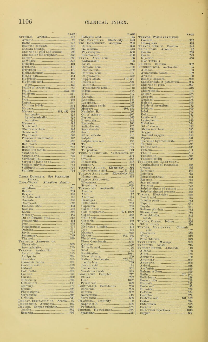 PAGE Syphilis. Aristol... 213 Arsenic 92 Baths 9 75 Bismuth benzoate 242 Cascara aniarga 293 Chloride of gold and sodium 226 Cinchonine iodosulphate 333 Copper 388 Corydalia 370 Ephedra 404 Euphorin 418 Europhen 419 Helianthemum 462 Iloang-nau 464 Hydrastis 491 Ilydriodic acid 110 ether , 152 Iodide of strontium 782 Iodine 523, 526 Iodoform 511 Iodol 512 Iron 430 Lappa 547 Lithium iodide 554 Manaca 566 Mercury 484, 487, 489 fumigation 475 hypodermically 475 inunction 473 Mezereon 582 Nitric acid 116 Oleum morrhuse 586 Osmic acid 632 Phytolacca 662 Potassium bichromate 107 chlorate 696 Red clover 824 Resorcin 706 Rubidium iodide 721 Sambucua 737 Sanguinaria 739 Sarsaparilla 746 Serum of lamb or ox 190 Sodium ethylate 763 Stillingia 779 Sulphur 794 Tabes Dorsalis. See Sclerosis, Spinal. Tape-Worm. Ailanthus glandu- loaa 157 Aspidium 221 Benzin 239 Brayera 390 Carbolic acid 101 Creosote 380 Croton-oil 822 Embelia ribes 403 Kamala 540 Kosin 390 Mercury 185 Oil of Pumilio pine 818 Pelletierine 454 Pepo 639 Pomegranate 454 Quinine 331 Savin 725 Scammony 749 Thymol 820 Testicles, Atrophy of. Electricity 909 Saw-palmetto 725 Tetanus. Acetanilid 84 Amvl nitrite 185 Antipyrin 204 Bromides 255 Cannabis Indica 281 Carbolic acid 102 Chloral 305 Cold baths 980 Coniine 362 Curare .390 Electricity 894 Gelsemium 44.3 Mercury 479 Opium.. 628 Physostigma 660 Strychnine 605 Urethan 830 Throat, Irritation of. Acacia... 82 Thrombosis. Ammonia 182 Thrush. Copper sulphate .387 Creolin .382 Resorcin 706 PAGE Salicylic acid 125 Tic, Convulsive. Electricity 893 Tic Douloureux. Atropine 238 Curare 390 Gelsemium 443 Physostigma 660 Stramonium 780 Tinea. Acetic acid 86 Anthrarobin 198 Aristol 214 Carbolic acid 100 Cashew-nut 189 Chromic acid 107 Chrysarobin 320 Copper oleate 119, 387 Croton-oil 821 Gallanol 110 Hydrochloric acid 112 Iodine 518 Iodol 512 Kamala 143 Lanolin .143 Losophan 558 Manganese oxide 567 Mercury 480, 482 Naphtliol-B 597 Oil of cajuput 265 Pepper 669 Piero toxin 348 Resorcin 706 Salicylic acid 125 Sanguinaria 738 Savin 725 Silver nitrate 210 Sulphur 794 Sulphurous acid 133 Tar 674 Thymol 819 Turpentine 804 Tinea Versicolor. Anthrarobin.,198 Chloral 304 Creolin 383 Piero toxin .348 Sulphur 794 Tinnitus Aurium. Electricity 892 Hydrobromio acid Ill, 252 Tobacco Amaurosis. Electrieity.,892 Iloang-nan 464 Tobacco Amblyopia. Pilocarpus 664 Strychnine 609 Tonsillitis. Acetanilid 85 Aconite 140 Alum 172 Alumnol 175 Bandages 1041 Belladonna 236 Capsicum 288 Carbolic acid 102 Cold compresses 974, 1029 Coptis 368 Gallic acid 109 Glycerin 450 Guaiac 456 Hydrogen dioxide 494 Iron 423 Massage 923 Mercury 485, 486 Phytolacca 661 Pinus Canadensis 668 Quinine 329 Salicylic acid 126 Salol 733 Scarification 1044 Silver nitrate 209 Sodium bicarbonate 753,764 salicylate 769 Tannic acid 1.34 Turpentine 804 Veratrum viridc 835 Toothache. Camphor 277 Cloves 282 Heat 1027 Pyrethrum 699 Torticollis. Belladonna 2.36 Capsicum 288 Conium .362 Gelsemium 44.3 Strychnine 608 Trachoma. Jequirity 80 Naphthol-B 598 Pyoktanin 578 Tremor. Hyoscyamus 498 Sparteine 752 | PAGE Tremor, Post-paraplegic. Conium 362 Hoang-nan 464 Tremor, Senile. Cocaine 345 Trichinosis. Arsenic 92 Benzin 239 Benzol 243 Glycerin 450 (See Tinea.) Trismus. Conium 362 Tuberculosis. Acetanilid 85 Alcohol 163 Ammonium borate 182 Arsenic 90 Beuzoyl-eugeuol 292 Cantharidate of potassium 286 Chloride of gold 227 Chlorine 318 Chlorpheuol 104 Copper 388 - Creosote 374 Guaiacol 376 lleleniu 505 Iodide of strontium 782 Iodoform 509 Iodol 512 Kefir 542 Lactic acid 115 Lactopheuin 649 Malakine 564 Oil of cloves 292 Oleum morrhua: 585 Oxygen 946 Ozonized oxygen 950 Pepsin 641 Spermine hydrochlorate 775 Sulphur 795 Tannic acid 135 Teucrin 811 Thalliu * 812 Tuberculin 827 Tuberculocidin 828 Tuberculosis, Laryngeal. Cantharidate of potassium 286 Creolin 382 Enrophen 421 Iodoform 509 Paraclilorphenol 104 Resorcin 706 Saw-pal metto 725 Stearates 778 Sulphoricinate of sodium 130 Snlphorieinated creosote 130 Tumors. Electricity 908 Lactic acid 115 London paste 763 Papain 634 Pepsin 641 Sodium ethylate 76.3 Stramonium 780 Zinc chloride 843 iodide 844 Tumors, Cystic. Iodine 526 Silver nitrate 210 Tumors. Malignant. Chromic acid 107 Pyoktanin 578 Thuja 813 Zinc chloride 843 Tympanites. Massage 928 Typhlitis. Aristol... 215 Typhoid Fever. Adhatoda 143 Alcohol 163 Alum 173 Ammonia 180 Antimony 200 Antipyrin 202 Aristol 216 Asafmtida 219 Balsam of Peru 229 Baths 970, 974 Belladonna 236 Benzanilide 239 Bismuth 247 Boric acid 95 Bromide 256 Caffeine 264 Camphor 279 Carbolic acid ..101, 102 Castor 294 Chloroform 313 Cocaine .345 Cold-water injections 1048 Copper ^ 387