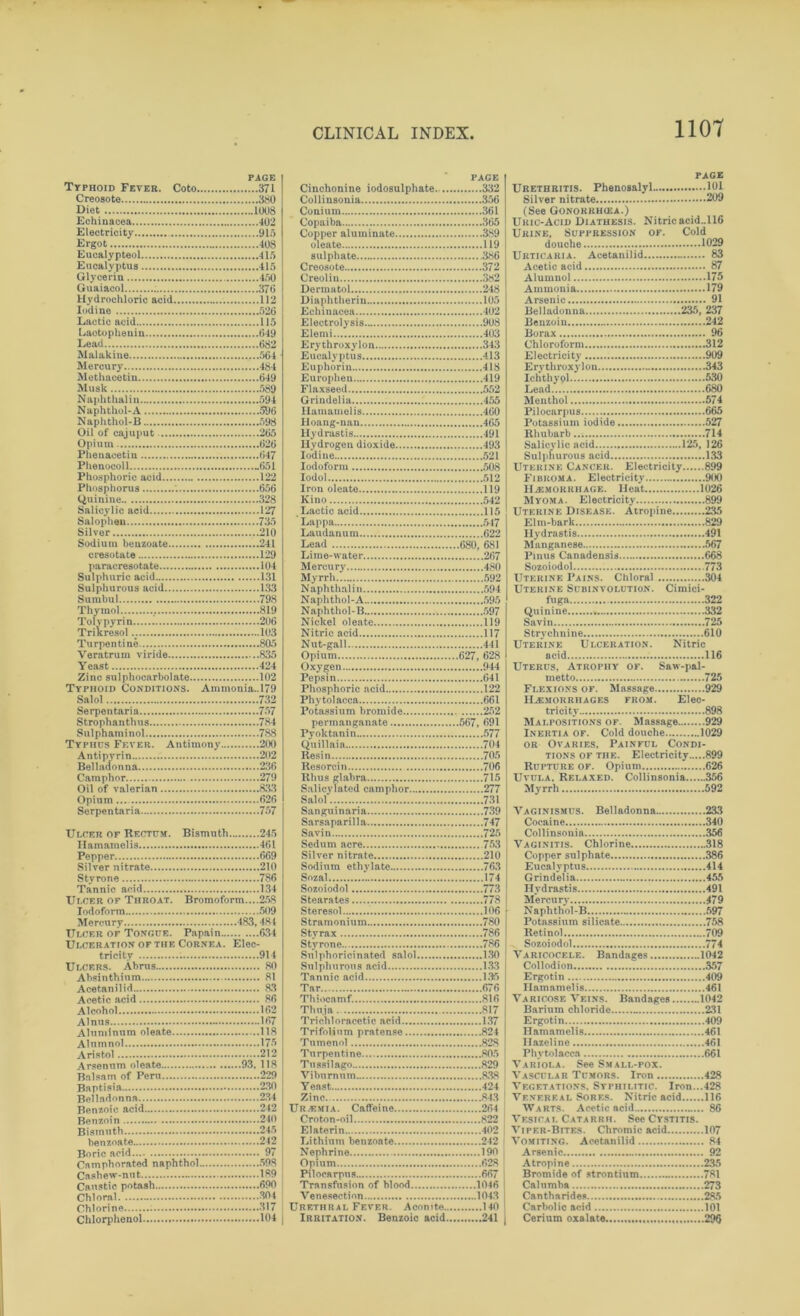 PAGE Typhoid Fever. Coto 371 Creosote 380 Diet 1008 Echinacea 402 Electricity 915 Ergot 408 Eucalypteol 415 Eucalyptus 415 Glycerin 450 Guaiacol 376 Hydrochloric acid 112 Iodine 526 Lactic acid 115 Laotopheuin 649 Lead 682 Malakiue 564 Mercury 484 Methacetin 649 Musk 589 Naphthalin 594 Naphthol-A 596 Naphthol-B 598 Oil of cajuput 265 Opium 626 Phenacetin 647 Phenocoll .651 Phosphoric acid 122 Phosphorus ; 656 Quinine 328 Salicylic acid 127 Salophen 735 Silver 210 Sodium benzoate 241 cresotate 129 paracresotate 104 Sulphuric acid 131 Sulphurous acid 133 Sumbul 798 Thymol . 819 Toly pyrin 206 Trikresol.; 103 Turpentine 805 Veratrum viride 835 Yeast 424 Zinc sulphocarbolate 102 Typhoid Conditions. Ammonia..l79 Salol 732 Serpentaria 757 Strophanthus 784 Sul phami nol 788 Typiids Fever. Antimony 200 Antipyrin 202 Belladonna 236 Camphor 279 Oil of valerian 833 Opium 626 Serpentaria 757 Ulcer of Rectum. Bismuth 245 Hamamelis 461 Pepper 669 Silver nitrate 210 Styrone 786 Tannic acid 134 Ulcer of Throat. Bromoform....258 Iodoform 509 Mercury 483,484 Ulcer of Tongue. Papain 634 Ulceration of the Cornea. Elec- tricity . 914 Ulcers. Abrus 80 Absinthium 81 Acetanilid 83 Acetic acid 86 Alcohol 162 Alnus 167 Aluminum oleate 118 Alumnol 175 Aristol 212 Arsenum oleate 93, 118 Balsam of Peru 229 Baptisia 230 Belladonna 234 Benzoic acid 242 Benzoin 240 Bismuth 245 benzoate 242 Boric acid 97 Camphorated naphthol 598 Cashew-nut 189 Caustic potash 690 Chloral 304 Chlorine ; 317 Chlorphenol 104 PAGE Cinchonine iodosulphate. 332 Collinsonia 356 Conium 361 Copaiba 365 Copper aluminate 389 oleate 119 sulphate 386 Creosote 372 Creolin 382 Dermatol 248 Diaphtherin 105 Echinacea 402 Electrolysis 908 Elemi 403 Erythroxylon 343 Eucalyptus 413 Euphoria 418 Europhen 419 Flaxseed 552 Grindelia 455 Hamamelis 460 Hoang-nau 465 Hydrastis 491 Hydrogen dioxide 493 Iodine 521 Iodoform 508 Iodol 512 Iron oleate 119 Kino 542 Lactic acid 115 Lappa 547 Laudanum 622 Lead 680, 681 Lime-water 267 Mercury 480 Myrrh 592 Naphthalin 594 Naphthol-A 595 Naphthol-B 597 Nickel oleate 119 Nitric acid 117 Nut-gall 441 Opium 627, 628 Oxygen 944 Pepsin 641 Phosphoric acid 122 Phytolacca 661 Potassium bromide 252 permanganate 567, 691 Pyoktanin 577 Quillaia 704 Resin 705 Resorcin 706 Rhus glabra 715 Salicylated camphor 277 Salol 731 San guin aria 739 Sarsaparilla 747 Savin 725 Sedum acre 753 Silver nitrate 210 Sodium ethylate 763 Sozal 174 Sozoiodol 773 Stearates 778 Steresol 106 Stramonium 780 Styrax 786 Styrone 786 Sulphoricinated salol 130 Sulphurous acid 133 Tannic acid 135 Tar 676 Thiocamf. 816 Thuja 817 Trichloracetic acid 137 Trifolium pratense 824 Tumenol 828 Turpentine 805 Tussilago 829 Viburnum 838 Yeast 424 Zinc 843 Ur-EMI a. Caffeine 264 Croton-oil 822 Elaterin 402 Lithium benzoate 242 Nephrine 190 Opium 628 Pilocarpus 667 l Transfusion of blood 1046 Venesection 1043 Urethral Fever. Aconite 140 Irritation. Benzoic acid 241 page Urethritis. Phenosalyl 101 Silver nitrate 209 (See Gonokrhoja.) Uric-Acid Diathesis. Nitric acid..H6 Urine, Suppression of. Cold douche 1029 Urticaria. Acetanilid 83 Acetic acid 87 Alumnol 175 Ammonia 179 Arsenic 91 Belladonna 235, 237 Benzoin 242 Borax 96 Chloroform 312 Electricity 909 Erythroxylon 343 Ichthypl 530 Lead 680 Menthol 574 Pilocarpus 665 Potassium iodide 527 Rhubarb..; 714 Salicylic acid 125, 126 Sulphurous acid 133 Uterine Cancer. Electricity 899 Fibroma. Electricity 900 Haemorrhage. Heat 1026 Myoma. Electricity 899 Uterine Disease. Atropine 235 Elm-bark 829 Hydrastis 491 Manganese 567 Pinus Canadensis 668 Sozoiodol 773 Uterine Pains. Chloral 304 Uterine Subinvolution. Cimici- fuga 322 Quinine 332 Savin 725 Strychnine 610 Uterine Ulceration. Nitric acid 116 Uterus, Atrophy of. Saw-pal- metto 725 Flexions of. Massage 929 Haemorrhages from. Elec- tricity 898 Malpositions of. Massage 929 Inertia of. Cold douche 1029 or Ovaries. Painful Condi- tions of the. Electricity 899 Rupture of. Opium 626 Uvula. Relaxed. Collinsonia 356 Myrrh 592 Vaginismus. Belladonna 233 Cocaine 340 Collinsonia 356 Vaginitis. Chlorine 318 Copper sulphate 386 Eucalyptus 414 Grindelia 455 Hydrastis 491 Mercury 479 Naphthol-B 597 Potassium silicate 758 Retinol 709 Sozoiodol 774 Varicocele. Bandages 1042 Collodion 357 Ergotin .409 Hamamelis 461 Varicose Veins. Bandages 1042 Barium chloride 231 Ergotin 409 Hamamelis 461 Hazcline 461 Phytolacca 661 Variola. See Small-pox. VASCULAB Tumors. Iron 428 Vegetations. Syphilitic. Iron...428 Venereal Sores. Nitric acid 116 Warts. Acetic acid 86 Vesical Catarrh. See Cystitis. Vipf.r-Bites. Chromic acid 107 Vomiting. Acetanilid 84 Arsenic 92 Atropine 235 Bromide of strontium 781 Calumba 273 Cantharides 285 Carbolic acid 101 Cerium oxalate 296