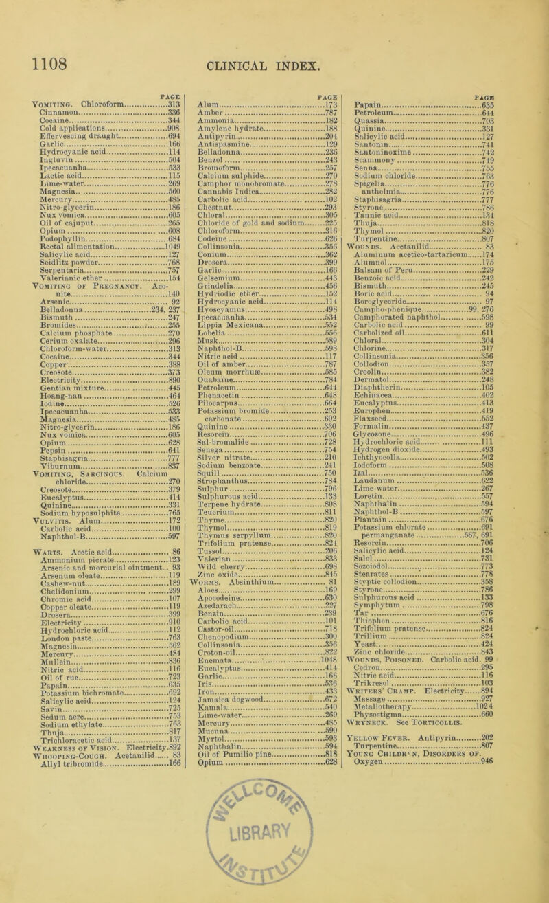 PAGE Vomiting. Chloroform 313 Cinnamon 336 Cocaine 344 Cold applications 908 Effervescing draught 694 Garlic 166 Hydrocyanic acid 114 Ingluvin 504 Ipecacuanha 533 Lactic acid 115 Lime-water 269 Magnesia 560 Mercury 485 Nitro-glycerin 186 Nux vomica 605 Oil of cajuput 265 Opium 1 608 Podophyllin 684 Rectal alimentation 1049 Salicylic acid 127 Seidlitz powder 768 Serpentaria 757 Valerianic ether 154 Vomiting of Pregnancy. Aco- nite 140 Arsenic 92 Belladonna 234, 237 Bismuth 247 Bromides i 255 Caloium phosphate 270 Cerium oxalate 296 Chloroform-water 313 Cocaine 344 Copper 388 Creosote 373 Electricity 890 Gentian mixture 445 Hoang-nan 464 Iodine 526 Ipecacuanha 533 Magnesia 485 Nitro-glycerin 186 Nux vomica 605 Opium 628 Pepsin 641 Staphisagria 777 Viburnum 837 Vomiting, SarCinous. Calcium chloride 270 Creosote 379 Eucalyptus 414 Quinine 331 Sodium hyposulphite 765 Vulvitis. Alum 172 Carbolic acid 100 Naphthol-B 597 Warts. Acetic acid 86 Ammonium picrate 123 Arsenic and mercurial ointment... 93 Arsenum oleate 119 Cashew-nut 189 Chelidonium 299 Chromic acid 107 Copper oleate 119 Drosera 399 Electricity 910 Hydrochloric acid 112 London paste 763 Magnesia 562 Mercury 484 Mullein 836 Nitric acid 116 Oil of rue 723 Papain 635 Potassium bichromate 692 Salicylic acid 124 Savin 725 Sedum acre 753 Sodium ethylate 763 Thuja 817 Trichloracetic acid ........137 Weakness of Vision. Electricity.892 Whooping-Cough. Acetanilid 83 Allyl tribromide 166 PAGE Alum 173 Amber 787 Ammonia 182 Amylene hydrate 188 Antipyrin 204 Antispasmine 129 Belladonna 236 Benzol 243 Bromoform 257 Calcium sulphide 270 Camphor monobromate 278 Cannabis Indica 282 Carbolic acid 102 Chestnut 293 Chloral 305 Chloride of gold and sodium 225 Chloroform 316 Codeine 626 Collinsonia 356 Conium 362 Drosera 399 Garlic 166 Gelsemium 443 Grindelia 456 Hydriodio ether 152 Hydrocyanic acid 114 Hyoscyamus 498 Ipecacuanha 534 Lippia Mexicana 552 Lobelia 556 Musk 589 Naphthol-B 598 Nitric acid 117 Oil of amber 787 Oleum morrhuse 585 Ouabaine 784 Petroleum 644 Phenacetin 648 Pilocarpus 664 Potassium bromide 253 carbonate 692 Quinine 330 Resorcin 706 Sal-bromalide 728 Senega 754 Silver nitrate 210 Sodium benzoate 241 Squill 750 Strophan thus 784 Sulphur 796 Sulphurous acid 133 Terpene hydrate 808 Teucrium 811 Thyme 820 Thymol 819 Thymus serpyllum 820 Trifolium pratense 824 Tusso! 206 Valerian 833 Wild cherry 698 Zinc oxide 845 Worms. Absinthium 81 Aloes 169 Apocodeine 630 Azedarach 227 Benzin 239 Carbolic acid 101 Castor-oil 718 Chenopodium 300 Collinsonia 356 Croton-oil 822 Enemata '. -1048 Eucalyptus 414 Garlic :....166 Iris 536 Iron 433 Jamaica dogwood 672 Kamala 540 Lime-water 269 Mercury 485 Mucuna 590 Myrtol 593 Naphthalin 594 Oil of Pumilio pine 818 Opium 628 PAGE Papain 635 Petroleum 644 Quassia 703 Quinine 331 Salicylic acid 127 Santonin 741 Santoninoxime 742 Scammony 749 Senna 755 Sodium chloride 763 Spigelia 776 authelmia 776 Staphisagria 777 Styrone, 786 Tannic acid 134 Thuja 818 Thymol 820 Turpentine 807 Wounds. Acetanilid 83 Aluminum acetico-tartaricum 174 Alumnol 175 Balsam of Peru 229 Benzoic acid 242 Bismuth 245 Boric acid 94 Boroglyceride 97 Campho-plienique 99, 276 Camphorated naphthol 598 Carbolic acid 99 Carbolized oil 611 Chloral 304 Chlorine 317 Collinsonia 356 Collodion 357 Creolin 382 Dermatol 248 Diaphtlierin 105 Echinacea 402 Eucalyptus 413 Europhen 419 Flaxseed 552 Formalin 437 Glycozone 496 Hydrochloric acid Ill Hydrogen dioxide 493 Ichthyocolla 502 Iodoform 508 Izal 536 Laudanum 622 Lime-water 267 Loretin 557 Naphthalin 594 Naphthol-B 597 Plantain 676 Potassium chlorate 691 permanganate 567, 691 Resorcin 706 Salicylic acid 124 Salol 731 Sozoiodol 773 Stearates .’. 778 Styptic collodion 358 Styrone 786 Sulphurous acid 133 Symphvtum 798 Tar 676 Thiophon 816 Trifolium pratense 824 Trillium 824 Yeast 424 Zinc chloride 843 Wounds, Poisoned. Carbolic acid. 99 Cedron 295 Nitric acid 116 Trikresol 103 Writers' Cramp. Electricity 894 Massage 927 Metallotherapy 102 4 Physostigma 660 Wryneck. See Torticollis. Yellow Fever. Antipyrin 202 Turpentine 807 Young Children, Disorders of. Oxygen 946