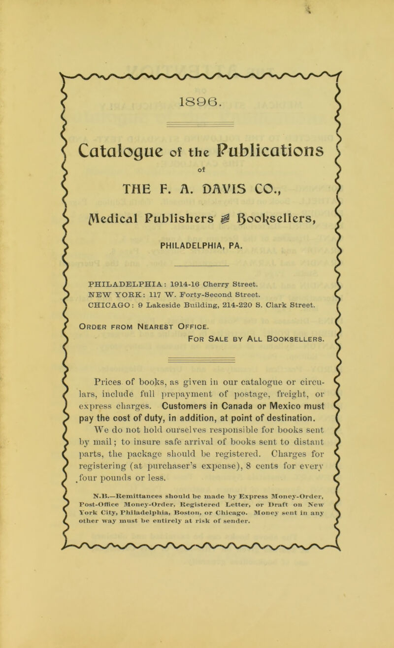 1896. Catalogue of the Publications of THE F. A. DAVIS CO., /Vledical Publishers $ l)ool{seliers, PHILADELPHIA, PA. PHILADELPHIA: 1014-16 Cherry Street. NEW YORK: 117 W. Forty-Second Street. CHICAGO : 9 Lakeside Building, 214-220 S. Clark Street. Order from Nearest Office. For Sale by All Booksellers. Prices of books, as given in our catalogue or circu- lars, include full prepayment of postage, freight, or express charges. Customers in Canada or Mexico must pay the cost of duty, in addition, at point of destination. We do not hold ourselves responsible for books sent by mail; to insure safe arrival of books sent to distant parts, the package should be registered. Charges for registering (at purchaser’s expense), 8 cents for every tfour pounds or less. N.ll.—Remittances should he made by Express Money-Order, Post-Office Money-Order, Registered Letter, or Draft on New York City, Philadelphia, Boston, or Chicago. Money sent in any other way must he entirely at risk of sender.