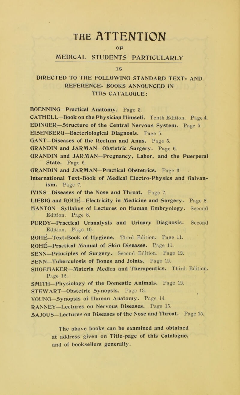 the ATTENTION op MEDICAL STUDENTS PARTICULARLY is DIRECTED TO THE FOLLOWING STANDARD TEXT- AND REFERENCE- BOOKS ANNOUNCED IN THIS CATALOGUE: BOENNING—Practical Anatomy. Page 3. CATHELL—Book on the Physician Himself. Tenth Edition. Page 4. EDINGER—Structure of the Central Nervous System. Page 5. EISENBERG—Bacteriological Diagnosis. Page 5. GANT—Diseases of the Rectum and Anus. Page 5. GRANDIN and JARMAN—Obstetric Surgery. Page 6. GRANDIN and JARMAN—Pregnancy, Labor, and the Puerperal State. Page 6. GRANDIN and JARMAN—Practical Obstetrics. Page 6. International Text-Book of Medical Electro-Physics and Galvan- ism. Page 7. IVINS—Diseases of the Nose and Throat. Page 7. LIEBIG and ROHE—Electricity in Medicine and Surgery. Page 8. flANTON—Syllabus of Lectures on Human Embryoiogy. Second Edition. Page 8. PURDY—Practical Uranalysis and Urinary Diagnosis. Second Edition. Page 10. ROHE—Text-Book of Hygiene. Third Edition. Page 11. ROHE—Practical Manual of Skin Diseases. Page 11. SENN—Principles of Surgery. Second Edition. Page 13. 5HNN—Tuberculosis of Bones and Joints. Page 13. SHOEHAKER—Materia Medica and Therapeutics. Third Edition. Page 13. SMITH—Physiology of the Domestic Animals. Page 13. STEWART—Obstetric Synopsis. Page 13. YOUNG—Synopsis of Human Anatomy. Page 14. RANNEY—Lectures on Nervous Diseases. Page 15. SAJOUS—Lectures on Diseases of the Nose and Throat. Page 15. The above books can be examined and obtained at address given on Title-page of this Catalogue, and of booksellers generally.