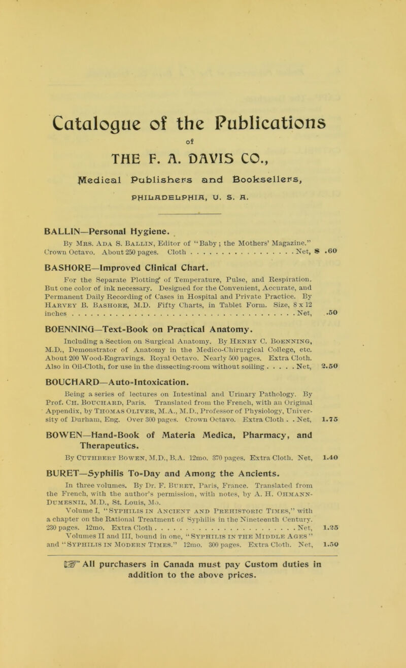 Catalogue of the Publications of THE F. A. DAVIS CO., JVIedieal Publishers and Booksellers, PHIDRDEHPHIH, u. s. A. BALLIN—Personal Hygiene. By Mbs. Ada S. Ballin, Editor of “Baby; the Mothers’ Magazine.” Crown Octavo. About 250 pages. Cloth Net, S .60 BASHORE—Improved Clinical Chart. For the Separate Plotting of Temperature, Pulse, and Respiration. But one color of ink necessary. Designed for the Convenient, Accurate, and Permanent Daily Recording of Cases in Hospital and Private Practice. By Harvey B. Bashore, M.D. Fifty Charts, in Tablet Form. Size, 8 x 12 inches Net, .50 BOENNING—Text-Book on Practical Anatomy. Including a Section on Surgical Anatomy. By Henry C. Boenning, M.D., Demonstrator of Anatomy in the Medico-Chirurgical College, etc. About 200 Wood-Engravings. Royal Octavo. Nearly .500 pages. Extra Cloth. Also in Oil-Cloth, for use in the dissecting-room without soiling Net, 2.50 BOUCHARD—Auto-Intoxication. Being a series of lectures on Intestinal and Urinary Pathology. By Prof. Ch. Bouchard, Paris. Translated from the French, with an Original Appendix, by Thomas Oliver, M.A., M.D., Professor of Physiology, Univer- sity of Durham, Eng. Over 300 pages. Crown Octavo. Extra Cloth . .Net, 1.75 BOWEN—Hand-Book of Materia Medica, Pharmacy, and Therapeutics. By Cuthrert Bowen, M.D., B.A. 12mo. 370 pages. Extra Cloth. Net, 1.40 BURET—Syphilis To-Day and Among the Ancients. In three volumes. By Dr. F. Buret, Paris, France. Translated from the French, with the author’s permission, with notes, by A. H. Ohmann- Dumesnil, M.D., St. Louis, Mo. Volume I, “Syphilis in Ancient and Prehistoric Times,” with a chapter on the Rational Treatment of Syphilis in the Nineteenth Century. 230 pages. 12mo. Extra Cloth Net, 1.25 Volumes II and III, bound in one, “ Syphilis in the Middle Ages ” and Syphilis in Modern Times.” 12mo. 300 pages. Extra Cloth. Net, 1.50 Ht-P” All purchasers in Canada must pay Custom duties in