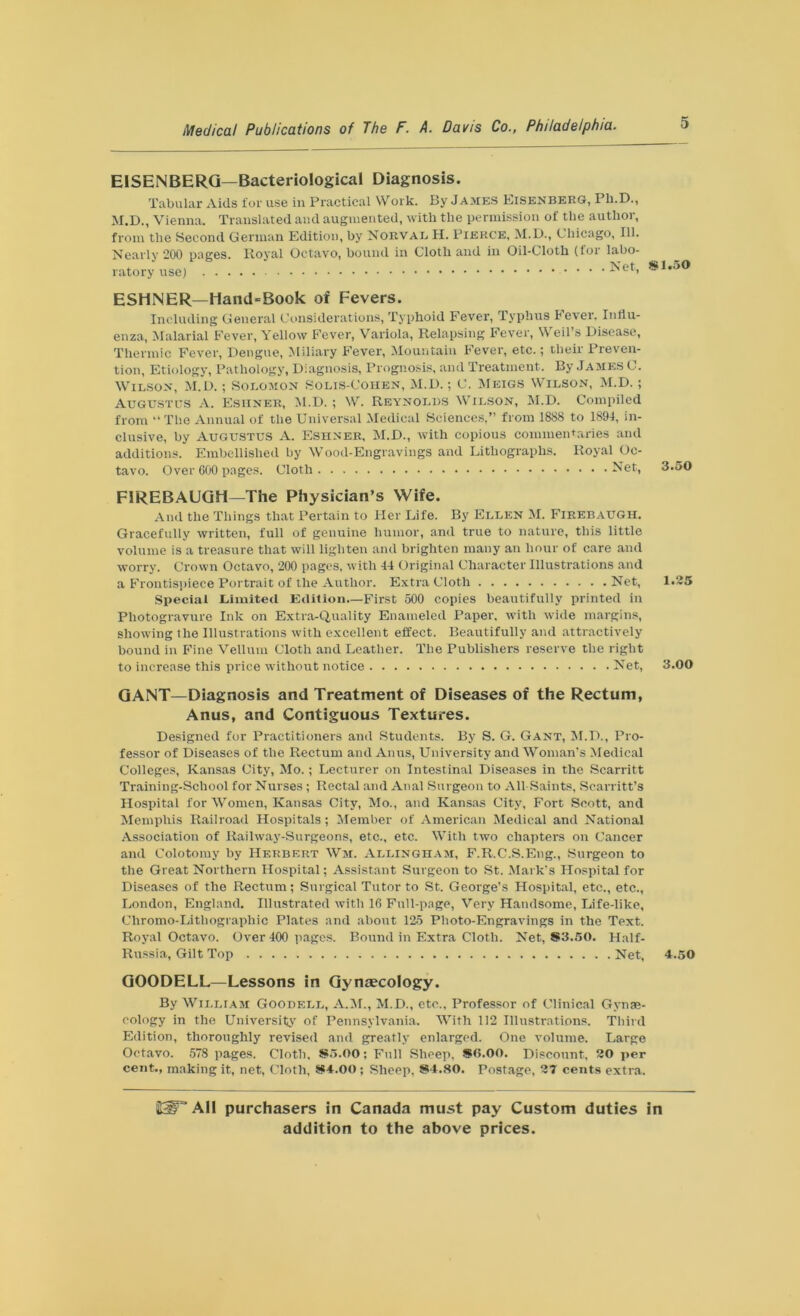 EISENBERG—Bacteriological Diagnosis. Tabular Aids for use in Practical Work. By James EisenberG, Ph.D., M.D., Vienna. Translated and augmented, with the permission of the author, from the Second German Edition, by Noeval H. Pierce, M.D., Chicago, 111. Nearly 200 pages. Royal Octavo, bound in Cloth and in Oil-Cloth (for labo- ratory use) .Net, ESHNER—Hand-Book of Fevers. Including General Considerations, Typhoid Fever, Typhus Fever. Influ- enza, Malarial Fever, Yellow Fever, Variola, Relapsing Fever, Weil’s Disease, Thermic Fever, Dengue, Miliary Fever, Mountain Fever, etc.; their Preven- tion, Etiology, Pathology, Diagnosis, Prognosis, and Treatment. By James C. Wilson, M.D.; Solomon Solis-Cohen, M.D.; C. Meigs Wilson, M.D.; Augustus A. Esiiner, M.D. ; W. Reynolds Wilson, M.D. Compiled from “The Annual of the Universal Medical Sciences,” from 1888 to 1894, in- clusive, by Augustus A. Eshner, M.D., with copious commentaries and additions. Embellished by Wood-Engravings and Lithographs. Royal Oc- tavo. Over 600 pages. Cloth Net, FIREBAUGH—The Physician’s Wife. And the Things that Pertain to Her Life. By Ellen M. Firebaugh. Gracefully written, full of genuine humor, and true to nature, this little volume is a treasure that will lighten and brighten many an hour of care and worry. Crown Octavo, 200 pages, with 44 Original Character Illustrations and a Frontispiece Portrait of the Author. Extra Cloth Net, Special Limited Edition—First 500 copies beautifully printed in Photogravure Ink on Extra-Quality Enameled Paper, with wide margins, showing the Illustrations with excellent effect. Beautifully and attractively bound in Fine Vellum Cloth and Leather. The Publishers reserve the right to increase this price without notice Net, GANT—Diagnosis and Treatment of Diseases of the Rectum, Anus, and Contiguous Textures. Designed for Practitioners and Students. By S. G. Gant, M.D., Pro- fessor of Diseases of the Rectum and Anus, University and Woman’s Medical Colleges, Kansas City, Mo.; Lecturer on Intestinal Diseases in the Scarritt Training-School for Nurses ; Rectal and Anal Surgeon to All-Saints, Scarritt’s Hospital for Women, Kansas City, Mo., and Kansas City, Fort Scott, and Memphis Railroad Hospitals; Member of American Medical and National Association of Railway-Surgeons, etc., etc. With two chapters on Cancer and Colotomy by Herbert Wm. Allingham, F.R.C.S.Eng., Surgeon to the Great Northern Hospital; Assistant Surgeon to St. Mark’s Hospital for Diseases of the Rectum; Surgical Tutor to St. George’s Hospital, etc., etc., London, England. Illustrated with 16 Full-page, Very Handsome, Life-like, Cliromo-Litliographic Plates and about 125 Photo-Engravings in the Text. Royal Octavo. Over 400 pages. Bound in Extra Cloth. Net, S3.50. Half- Russia, Gilt Top Net, GOODELL—Lessons in Gynaecology. By William Goodell, A.M., M.D., etc., Professor of Clinical Gynae- cology in the University of Pennsylvania. With 112 Illustrations. Third Edition, thoroughly revised and greatly enlarged. One volume. Large Octavo. 578 pages. Cloth. 8*5.00; Full Sheep, SO.OO. Discount, 20 per cent., making it, net, Cloth, 8*4.00 ; Sheep, 8*4.80. Postage, 27 cents extra. £1.50 3.50 1.25 3.00 4.50 HdF* AH purchasers in Canada must pay Custom duties in
