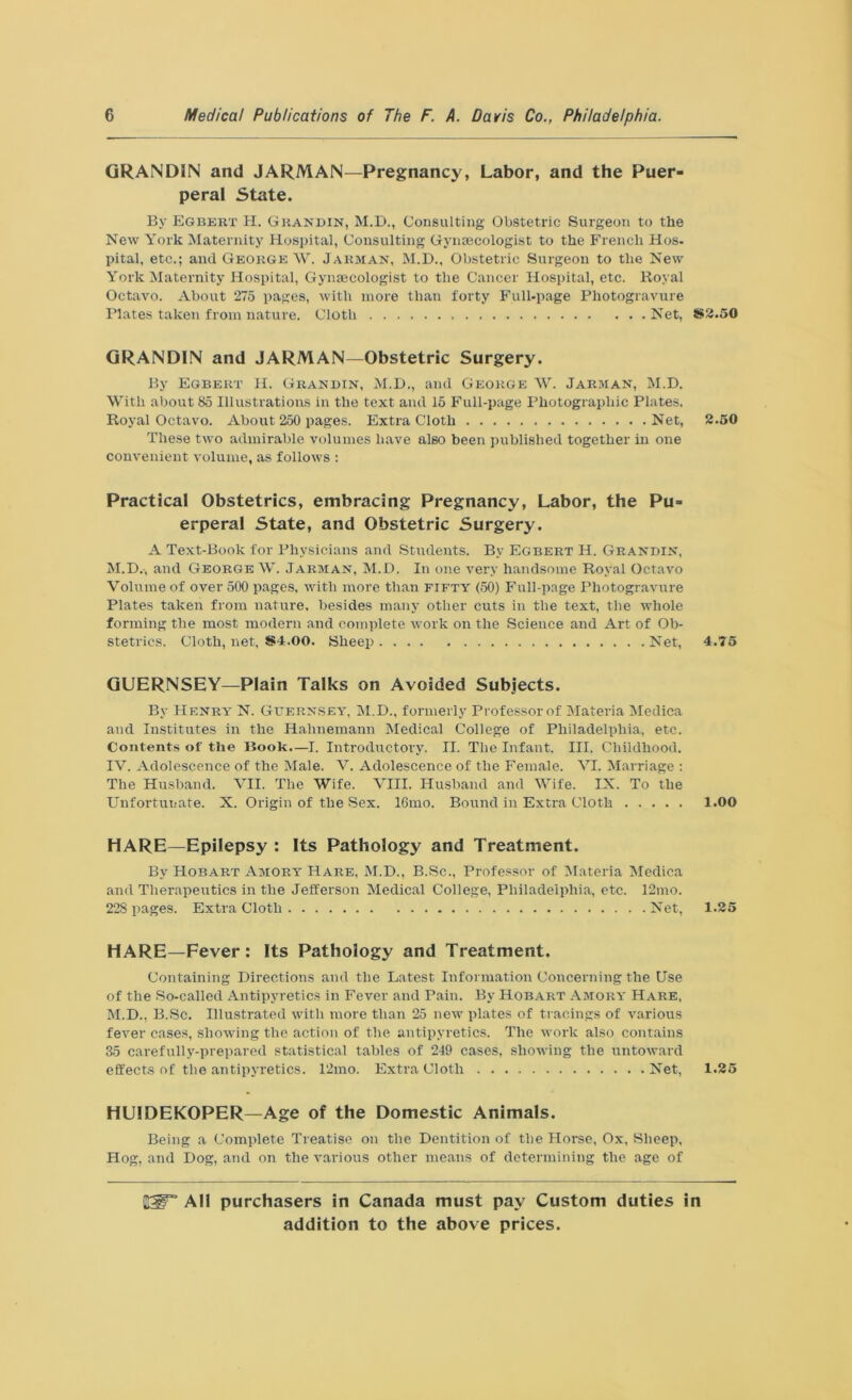 GRANDIN and JARMAN—Pregnancy, Labor, and the Puer- peral State. By Egbert H. Gkandin, M.D., Consulting Obstetric Surgeon to the New York Maternity Hospital, Consulting Gynaecologist to the French Hos- pital, etc.; and George W. Jarman, M.D., Obstetric Surgeon to the New York Maternity Hospital, Gynaecologist to the Cancer Hospital, etc. Royal Octavo. About 275 pages, with more than forty Full-page Photogravure Plates taken from nature. Cloth Net, *2.50 GRAND1N and JARMAN—Obstetric Surgery. By Egbert H. Grandin, M.D., and George W. Jarman, M.D. With about 85 Illustrations in the text and 15 Full-page Photographic Plates. Royal Octavo. About 250 pages. Extra Cloth Net, 2.50 These two admirable volumes have also been published together in one convenient volume, as follows : Practical Obstetrics, embracing Pregnancy, Labor, the Pu- erperal State, and Obstetric Surgery. A Text-Book for Physicians and Students. By Egbert H. Grandin, M.D.-, and George W. Jarman, M.D. In one very handsome Royal Octavo Volume of over 500 pages, with more thair fifty (50) Full-page Photogravure Plates taken from nature, besides many other cuts in the text, the whole forming the most modern and complete work on the Science and Art of Ob- stetrics. Cloth, net, *4.00. Sheep Net, 4.75 GUERNSEY—Plain Talks on Avoided Subjects. By Henry' N. Guernsey, M.D., formerly Professor of Materia Medica and Institutes in the Hahnemann Medical College of Philadelphia, etc. Contents of the Book.—I. Introductory. II. The Infant. III. Childhood. IV. Adolescence of the Male. V. Adolescence of the Female. VI. Marriage : The Husband. VII. The Wife. VIII. Husband and Wife. IX. To the Unfortunate. X. Origin of the Sex. 16mo. Bound in Extra Cloth 1.00 HARE—Epilepsy : Its Pathology and Treatment. By Hobart Amory Hare, M.D., B.Sc., Professor of Materia Medica and Therapeutics in the Jefferson Medical College, Philadelphia, etc. 12mo. 228 pages. Extra Cloth Net, 1.25 HARE—Fever: Its Pathology and Treatment. Containing Directions and the Latest Information Concerning the Use of the So-called Antipyretics in Fever and Pain. By Hobart Amory Hare, M.D., B.Sc. Illustrated with more than 25 new plates of tracings of various fever cases, showing the action of the antipyretics. The work also contains 35 carefully-prepared statistical tables of 249 cases, showing the untoward effects of the antipyretics. 12mo. Extra Cloth Net, 1.25 HUIDEKOPER—Age of the Domestic Animals. Being a Complete Treatise on the Dentition of the Horse, Ox, Sheep, Hog, and Dog, and on the various other means of determining the age of IdT3 All purchasers in Canada must pay Custom duties in