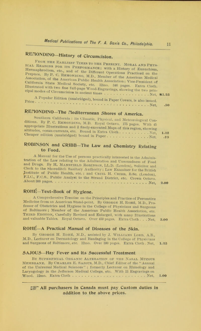 REH0ND1N0 History of Circumcision. ICAL FC“„Tr,E„A™^“S T0 THE *”«»• M<»^ *»» PHVS. c-’ruuo, °'f no. 346 page cipal modes of Circumcision ~‘‘6'ravinK8' showing the two prin- California State* cT '• Association; Vice-President of rjr ^ — 346 pages, ngs, showin_ in ancient times *Net PriceA P°PUlar Editi°n (unabridged), bound in Paper Covers, is also issued. Net, REriONDINO—The Hediterranean Shores of America. Southern California : its Climatic, Physical, and Meteorological Con- ditions. By P C. Rbmondino, M.D. Royal Octavo. 175 pages. With 45 appropriate Illustrations and 2 finely-executed Maps of this region, showing altitudes, ocean-currents, etc. Bound in Extra Cloth yet Cheaper edition (unabridged) bound in Paper Xet ROBINSON and CRIBB—The Law and Chemistry Relating to Food. A Manual lor the Use of persons practically interested in the Adminis- tration of the Law relating to the Adulteration and Unsoundness of Food and Drugs. By H. Mansfield Robinson, LL.D. (London), Solicitor and Clerk to the Shoreditch Sanitary Authority ; Law Examiner for the British institute of Public Health, etc. ; and Cecil H. Cribb, B.Sc. (London), F.I.C., F.C.S., Public Analyst to the Strand District, etc. Crown Octavo! About 300 pages ’ ROHE—Text=Book of Hygiene. A Comprehensive Treatise on the Principles and Practice of Preventive Medicine from an American Stand-point. By George H. Rohe, M.D., Pro- fessor of Obstetrics and Hygiene in the College of Physicians and Surgeons of Baltimore ; Member of the American Public Health Association, etc. Third Edition, Carefully Revised and Enlarged, with many Illustrations and valuable Tables. Royal Octavo. Over 450 pages. Extra Cloth . . . Net, ROHE—A Practical Manual of Diseases of the Skin. By George H. Rohe, M.D., assisted by J. Williams Lord, A.B., M.D., Lecturer on Dermatology and Bandaging in the College of Physicians and Surgeons of Baltimore, etc. 12mo. Over 300 pages. Extra Cloth . Net, SAJOUS—Hay Fever and its Successful Treatment By Superficial Organic Alteration of the Nasal Mucous Membrane. By Charles E. Sajous, M.D., Chief Editor of the “Annual of the Universal Medical Sciences’' ; formerly Lecturer on Rhinology and Laryngology in the Jefferson Medical College, etc. With 13 Engravings on Wood. 12mo. Extra Cloth Net, All purchasers in Canada must pay Custom duties in addition to the above prices. SI.35 .50 1.35 .75 3.00 3.00 1.35 1.00
