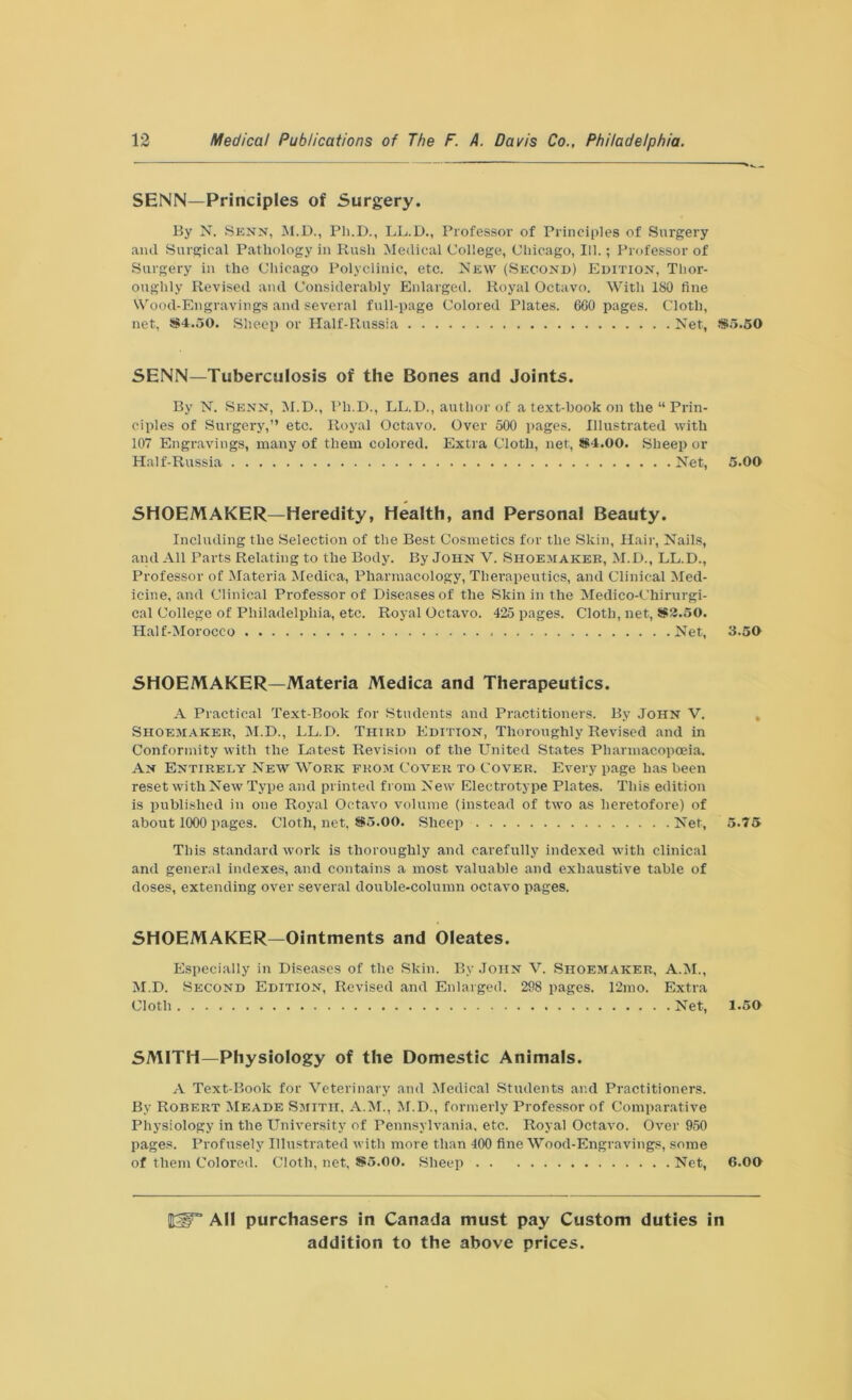 SENN—Principles of Surgery. By N. Sens, M.D., Pli.D., LL.D., Professor of Principles of Surgery and Surgical Pathology in Rush Medical College, Chicago, 111.; Professor of Surgery in the Chicago Polyclinic, etc. New (Second) Edition, Thor- oughly Revised and Considerably Enlarged. Royal Octavo. With 180 fine Wood-Engravings and several full-page Colored Plates. 600 pages. Cloth, net, S4.50. Sheep or Half-Russia Net, SENN—Tuberculosis of the Bones and Joints. By N. Senn, M.D., Pli.D., LL.D., author of a text-book on the “Prin- ciples of Surgery,” etc. Royal Octavo. Over 500 pages. Illustrated with 107 Engravings, many of them colored. Extra Cloth, net, S4.00. Sheep or Half-Russia Net, SHOEMAKER—Heredity, Health, and Personal Beauty. Including the Selection of the Best Cosmetics for the Skin, Hair, Nails, and All Parts Relating to the Body. By John V. Shoemaker, M.D., LL.D., Professor of Materia Medica, Pharmacology, Therapeutics, and Clinical Med- icine, and Clinical Professor of Diseases of the Skin in the Medico-Chirurgi- cal College of Philadelphia, etc. Royal Octavo. 425 pages. Cloth, net, SS2.50. Half-Morocco Net, SHOEMAKER—Materia Medica and Therapeutics. A Practical Text-Book for Students and Practitioners. By John V. Shoemaker, M.D., LL.D. Third Edition, Thoroughly Revised and in Conformity with the Latest Revision of the United States Pharmacopoeia. An Entirely New Work from Cover to Cover. Every page lias been reset with New Type and printed from New Electrotype Plates. This edition is published in one Royal Octavo volume (instead of two as heretofore) of about 1000 pages. Cloth, net. So.OO. Sheep Net, This standard work is thoroughly and carefully indexed with clinical and general indexes, and contains a most valuable and exhaustive table of doses, extending over several double-column octavo pages. SHOEMAKER—Ointments and Oleates. Especially in Diseases of the Skin. By John V. Shoemaker, A.M., M.D. Second Edition, Revised and Enlarged. 298 pages. 12mo. Extra Cloth Net, SMITH—Physiology of the Domestic Animals. A Text-Book for Veterinary and Medical Students and Practitioners. By Robert Meade Smith. A.M., M.D., formerly Professor of Comparative Physiology in the University of Pennsylvania, etc. Royal Octavo. Over 950 pages. Profusely Illustrated with more than 400 fine Wood-Engravings, some of them Colored. Cloth, net, So.00. Sheep Net, So.50 5.00 3.50 5.75 1.50 6.00 Kiir All purchasers in Canada must pay Custom duties in
