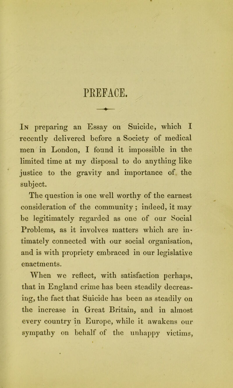 PREFACE. In preparing an Essay on Suicide, which I recently delivered before a Society of medical men in London, I found it impossible in the limited time at my disposal to do anything like justice to the gravity and importance of the subject. The question is one well worthy of the earnest consideration of the community ; indeed, it may be legitimately regarded as one of our Social Problems, as it involves matters which are in- timately connected with our social organisation, and is with propriety embraced in our legislative enactments. When we reflect, with satisfaction perhaps, that in England crime has been steadily decreas- ing, the fact that Suicide has been as steadily on the increase in Great Britain, and in almost every country in Europe, while it awakens our sympathy on behalf of the unhappy victims,