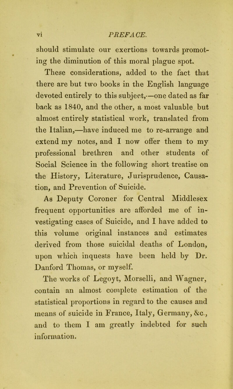 should stimulate our exertions towards promot- ing the diminution of this moral plague spot. These considerations, added to the fact that there are but two books in the English language devoted entirely to this subject,—one dated as far back as 1840, and the other, a most valuable but almost entirely statistical work, translated from the Italian,—have induced me to re-arrange and extend my notes, and I now offer them to my professional brethren and other students of Social Science in the following short treatise on the History, Literature, Jurisprudence, Causa- tion, and Prevention of Suicide. As Deputy Coroner for Central Middlesex frequent opportunities are afforded me of in- vestigating cases of Suicide, and I have added to this volume original instances and estimates derived from those suicidal deaths of London, upon which inquests have been held by Dr. Danford Thomas, or myself. The works of Legoyt, Morselli, and Wagner, contain an almost complete estimation of the statistical proportions in regard to the causes and means of suicide in France, Italy, Germany, &c., and to them I am greatly indebted for such information.