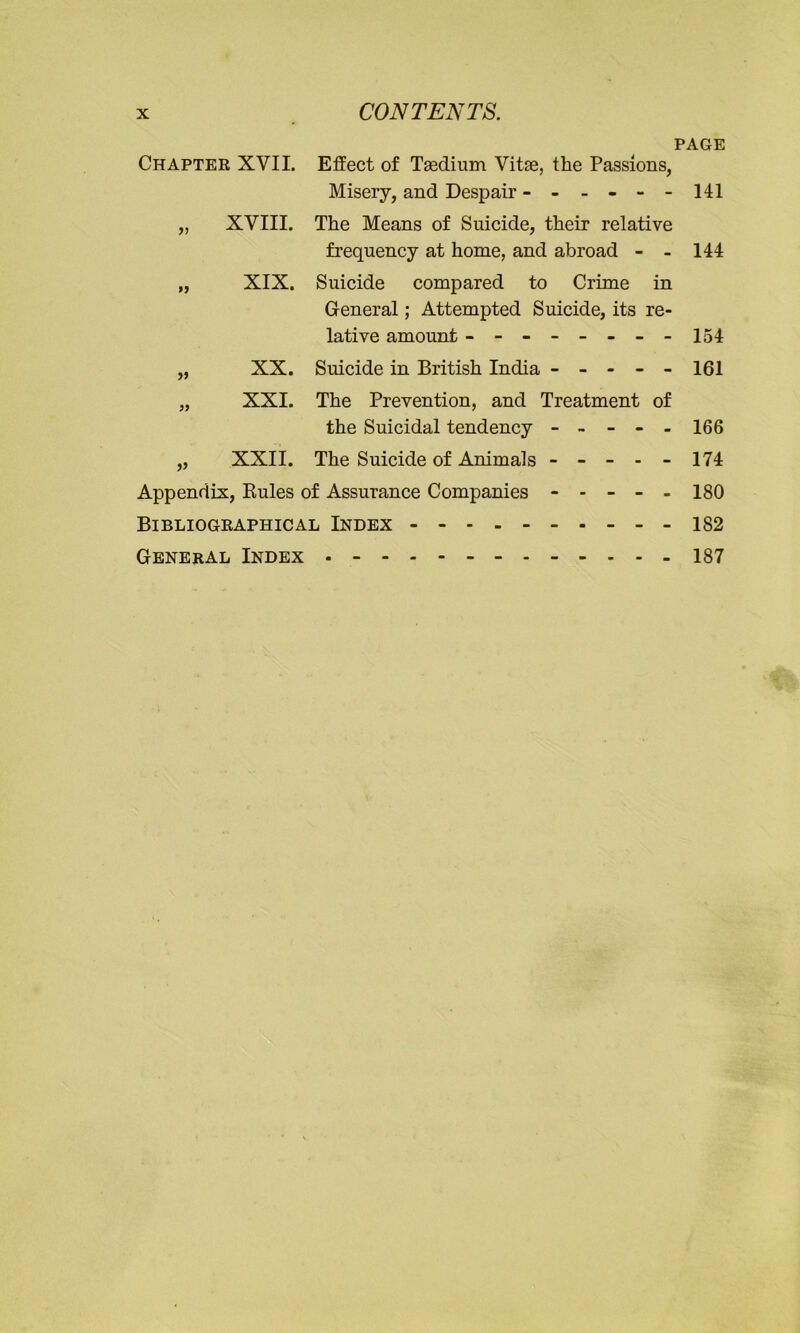 CONTENTS. PAGE Chapter XVII. Effect of Tasdium Vitae, the Passions, Misery, and Despair - - - - - - 141 „ XVIII. The Means of Suicide, their relative frequency at home, and abroad - - 144 „ XIX. Suicide compared to Crime in General; Attempted Suicide, its re- lative amount ------- - 154 „ XX. Suicide in British India ----- 161 „ XXI. The Prevention, and Treatment of the Suicidal tendency ----- 166 „ XXII. The Suicide of Animals ----- 174 Appendix, Rules of Assurance Companies ----- 180 Bibliographical Index 182 General Index 187