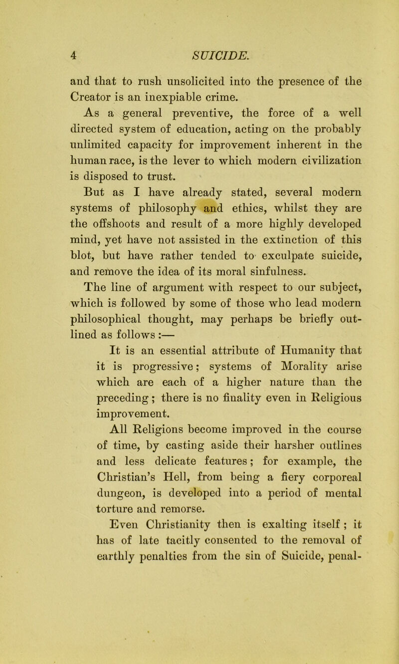 and that to rush unsolicited into the presence of the Creator is an inexpiable crime. As a general preventive, the force of a well directed system of education, acting on the probably unlimited capacity for improvement inherent in the human race, is the lever to which modern civilization is disposed to trust. But as I have already stated, several modern systems of philosophy and ethics, whilst they are the offshoots and result of a more highly developed mind, yet have not assisted in the extinction of this blot, but have rather tended to exculpate suicide, and remove the idea of its moral sinfulness. The line of argument with respect to our subject, which is followed by some of those who lead modern philosophical thought, may perhaps be briefly out- lined as follows:— It is an essential attribute of Humanity that it is progressive; systems of Morality arise which are each of a higher nature than the preceding; there is no finality even in Religious improvement. All Religions become improved in the course of time, by casting aside their harsher outlines and less delicate features; for example, the Christian’s Hell, from being a fiery corporeal dungeon, is developed into a period of mental torture and remorse. Even Christianity then is exalting itself ; it has of late tacitly consented to the removal of earthly penalties from the sin of Suicide, penal-