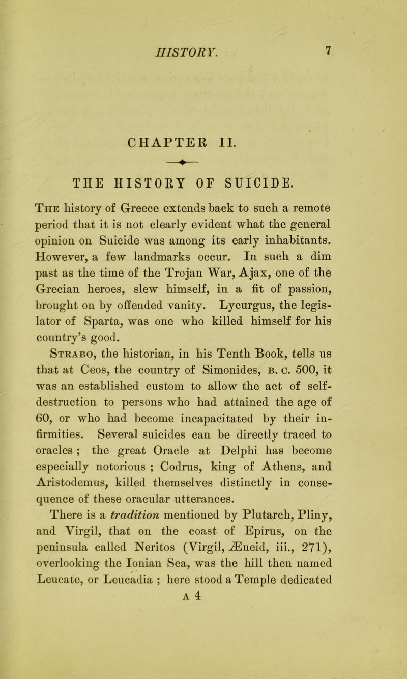 CHAPTER II. THE HISTORY OF SUICIDE. The history of Greece extends back to such a remote period that it is not clearly evident what the general opinion on Suicide was among its early inhabitants. However, a few landmarks occur. In such a dim past as the time of the Trojan War, Ajax, one of the Grecian heroes, slew himself, in a fit of passion, brought on by offended vanity. Lycurgus, the legis- lator of Sparta, was one who killed himself for his country’s good. Strabo, the historian, in his Tenth Book, tells us that at Ceos, the country of Simonides, b. c. 500, it was an established custom to allow the act of self- destruction to persons who had attained the age of 60, or who had become incapacitated by their in- firmities. Several suicides can be directly traced to oracles ; the great Oracle at Delphi has become especially notorious ; Codrus, king of Athens, and Aristodemus, killed themselves distinctly in conse- quence of these oracular utterances. There is a tradition mentioned by Plutarch, Pliny, and Virgil, that on the coast of Epirus, on the peninsula called Neritos (Virgil, ^Eneid, iii., 271), overlooking the Ionian Sea, was the hill then named Leucate, or Leucadia ; here stood a Temple dedicated a 4