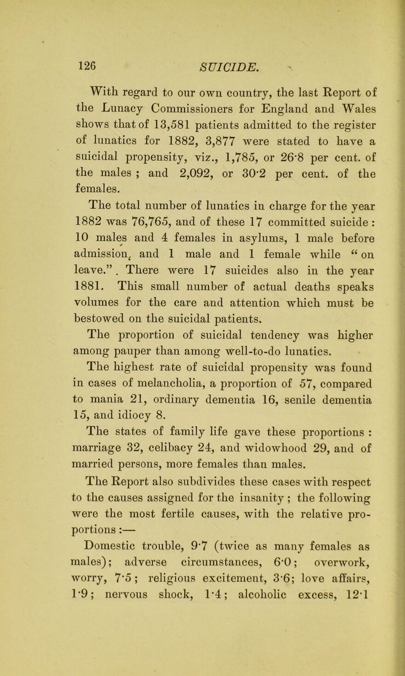 With regard to our own country, the last Report of the Lunacy Commissioners for England and Wales shows that of 13,581 patients admitted to the register of lunatics for 1882, 3,877 were stated to have a suicidal propensity, viz., 1,785, or 26’8 per cent, of the males ; and 2,092, or 30‘2 per cent, of the females. The total number of lunatics in charge for the year 1882 was 76,765, and of these 17 committed suicide : 10 males and 4 females in asylums, 1 male before admission, and 1 male and 1 female while “ on leave.” . There were 17 suicides also in the year 1881. This small number of actual deaths speaks volumes for the care and attention which must be bestowed on the suicidal patients. The proportion of suicidal tendency was higher among pauper than among well-to-do lunatics. The highest rate of suicidal propensity was found in cases of melancholia, a proportion of 57, compared to mania 21, ordinary dementia 16, senile dementia 15, and idiocy 8. The states of family life gave these proportions : marriage 32, celibacy 24, and widowhood 29, and of married persons, more females than males. The Report also subdivides these cases with respect to the causes assigned for the insanity ; the following were the most fertile causes, with the relative pro- portions :— Domestic trouble, 9’7 (twice as many females as males); adverse circumstances, 6'0; overwork, worry, 7'5 ; religious excitement, 3’6; love affairs, T9; nervous shock, 1*4; alcoholic excess, 12T