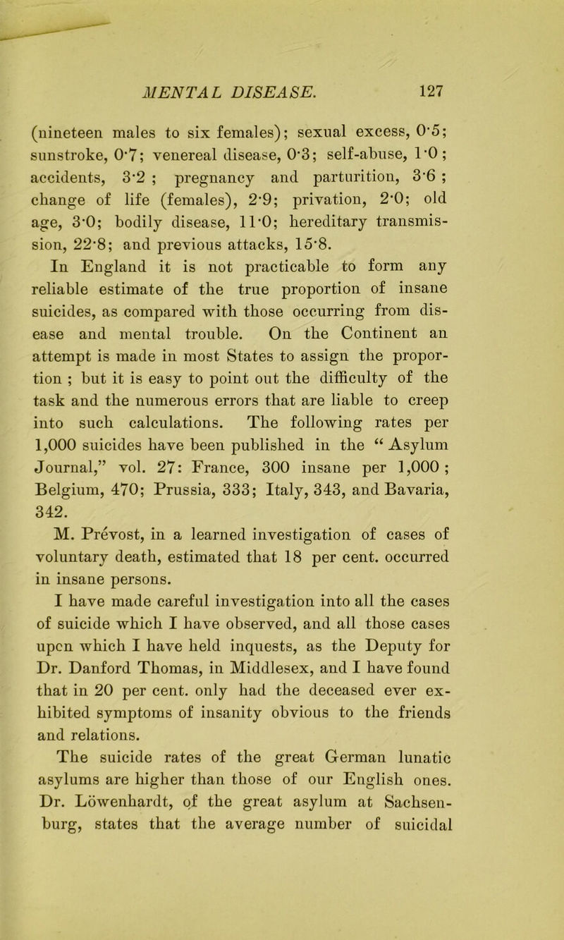 (nineteen, males to six females); sexual excess, 05; sunstroke, 07; venereal disease, 0*3; self-abuse, 1*0; accidents, 3*2 ; pregnancy and parturition, 3'6 ; change of life (females), 2*9; privation, 2*0; old age, 3*0; bodily disease, 11*0; hereditary transmis- sion, 22*8; and previous attacks, 15'8. In England it is not practicable to form any reliable estimate of the true proportion of insane suicides, as compared with those occurring from dis- ease and mental trouble. On the Continent an attempt is made in most States to assign the propor- tion ; but it is easy to point out the difficulty of the task and the numerous errors that are liable to creep into such calculations. The following rates per 1,000 suicides have been published in the “Asylum Journal,” vol. 27: France, 300 insane per 1,000; Belgium, 470; Prussia, 333; Italy, 343, and Bavaria, 342. M. Prevost, in a learned investigation of cases of voluntary death, estimated that 18 per cent, occurred in insane persons. I have made careful investigation into all the cases of suicide which I have observed, and all those cases upon which I have held inquests, as the Deputy for Dr. Danford Thomas, in Middlesex, and I have found that in 20 per cent, only had the deceased ever ex- hibited symptoms of insanity obvious to the friends and relations. The suicide rates of the great German lunatic asylums are higher than those of our English ones. Dr. Lowenhardt, of the great asylum at Sachsen- burg, states that the average number of suicidal