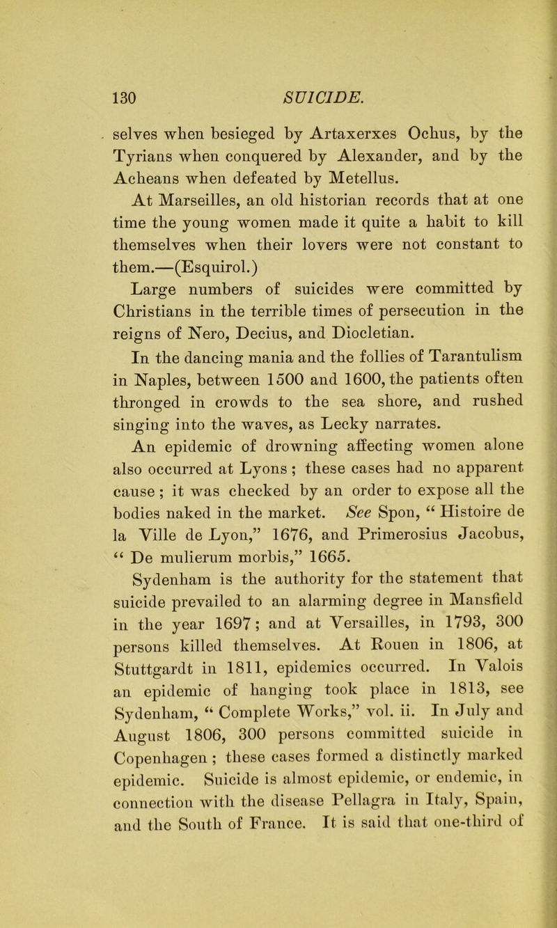 selves when besieged by Artaxerxes Ochus, by the Tyrians when conquered by Alexander, and by the Acheans when defeated by Metellus. At Marseilles, an old historian records that at one time the young women made it quite a habit to kill themselves when their lovers were not constant to them.—(Esquirol.) Large numbers of suicides were committed by Christians in the terrible times of persecution in the reigns of Nero, Deems, and Diocletian. In the dancing mania and the follies of Tarantulism in Naples, between 1500 and 1600, the patients often thronged in crowds to the sea shore, and rushed singing into the waves, as Lecky narrates. An epidemic of drowning affecting women alone also occurred at Lyons; these cases had no apparent cause ; it was checked by an order to expose all the bodies naked in the market. See Spon, “ Histoire de la Ville de Lyon,” 1676, and Primerosius Jacobus, “ De mulierum morbis,” 1665. Sydenham is the authority for the statement that suicide prevailed to an alarming degree in Mansfield in the year 1697; and at Versailles, in 1793, 300 persons killed themselves. At Rouen in 1806, at Stuttgardt in 1811, epidemics occurred. In Valois an epidemic of hanging took place in 1813, see Sydenham, “ Complete Works,” vol. ii. In July and August 1806, 300 persons committed suicide in Copenhagen ; these cases formed a distinctly marked epidemic. Suicide is almost epidemic, or endemic, in connection with the disease Pellagra in Italy, Spain, and the South of France. It is said that one-third of