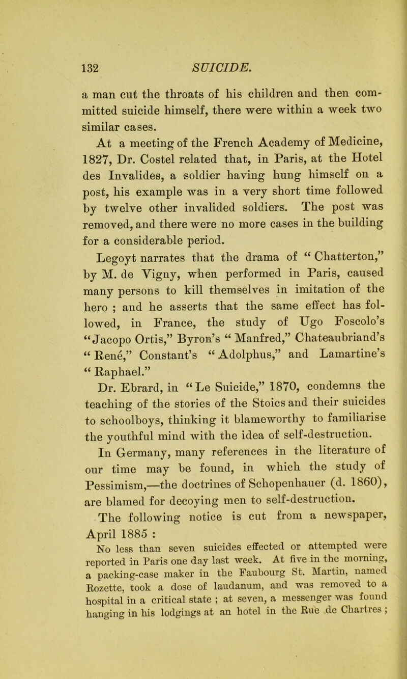 a man cut the throats of his children and then com- mitted suicide himself, there were within a week two similar cases. At a meeting of the French Academy of Medicine, 1827, Dr. Costel related that, in Paris, at the Hotel des Invalides, a soldier having hung himself on a post, his example was in a very short time followed by twelve other invalided soldiers. The post was removed, and there were no more cases in the building for a considerable period. Legoyt narrates that the drama of “ Chatterton,” by M. de Vigny, when performed in Paris, caused many persons to kill themselves in imitation of the hero ; and he asserts that the same effect has fol- lowed, in France, the study of Ugo Foscolo’s ‘‘Jacopo Ortis,” Byron’s “ Manfred,” Chateaubriand’s “ Rene,” Constant’s “ Adolphus,” and Lamartine’s “ Raphael.” Dr. Ebrard, in “Le Suicide,” 1870, condemns the teaching of the stories of the Stoics and their suicides to schoolboys, thinking it blameworthy to familiarise the youthful mind with the idea of self-destruction. In Germany, many references in the literature of our time may be found, in which the study of Pessimism,—the doctrines of Schopenhauer (d. i860), are blamed for decoying men to self-destruction. The following notice is cut from a newspaper, April 1885 : No less than seven suicides effected or attempted were reported in Paris one day last week. At five in the morning, a packing-case maker in the Faubourg St. Martin, named Rozette, took a dose of laudanum, and was removed to a hospital in a critical state ; at seven, a messenger was found hanging in his lodgings at an hotel in the Rue de Chartres ;