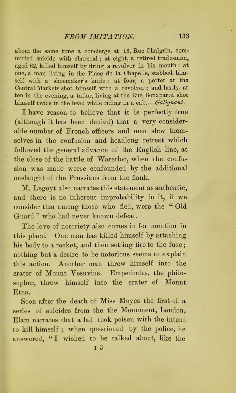 about the same time a concierge at 16, Rue Chalgrin, com- mitted suicide with charcoal ; at eight, a retired tradesman, aged 62, killed himself by firing a revolver in his mouth ; at one, a man living in the Place de la Chapelle, stabbed him- self with a shoemaker’s knife ; at four, a porter at the Central Markets shot himself with a revolver ; and lastly, at ten in the evening, a tailor, living at the Rue Bonaparte, shot himself twice in the head while riding in a cab. — Galignani. I have reason to believe that it is perfectly true (although it has been denied) that a very consider- able number of French officers and men slew them- selves in the confusion and headlong retreat which followed the general advance of the English line, at the close of the battle of Waterloo, when the confu- sion was made worse confounded by the additional onslaught of the Prussians from the flank. M. Legoyt also narrates this statement as authentic, and there is no inherent improbability in it, if we consider that among those who fled, were the “ Old Guard ” who had never known defeat. The love of notoriety also comes in for mention in this place. One man has killed himself by attaching his body to a rocket, and then setting fire to the fuse ; nothing but a desire to be notorious seems to explain this action. Another man threw himself into the crater of Mount Vesuvius. Empedocles, the philo- sopher, threw himself into the crater of Mount Etna. Soon after the death of Miss Moyes the first of a series of suicides from the the Monument, London, Elam narrates that a lad took poison with the intent to kill himself ; when questioned by the police, he answered, “ I wished to be talked about, like the i 3