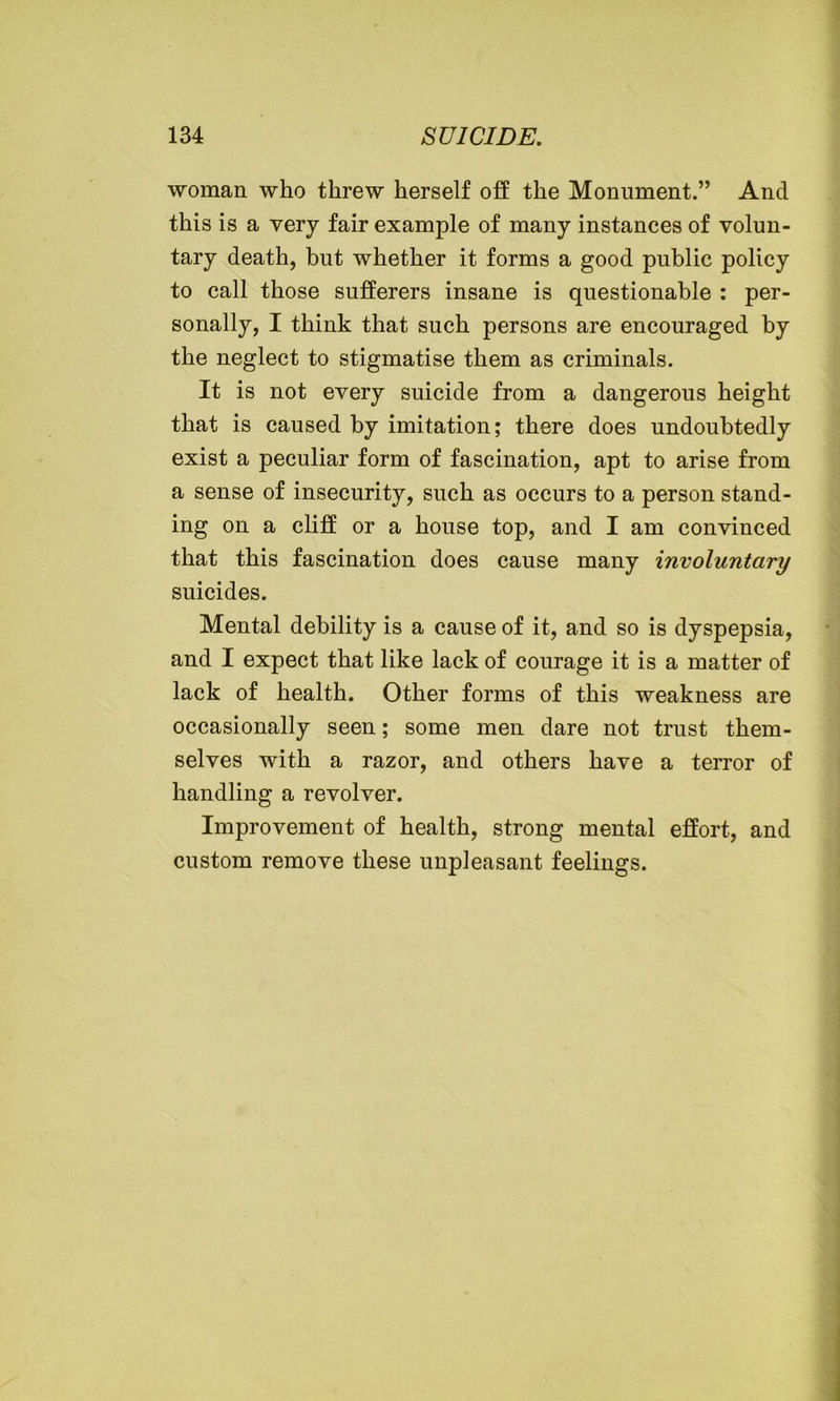 woman who threw herself off the Monument.” And this is a very fair example of many instances of volun- tary death, but whether it forms a good public policy to call those sufferers insane is questionable : per- sonally, I think that such persons are encouraged by the neglect to stigmatise them as criminals. It is not every suicide from a dangerous height that is caused by imitation; there does undoubtedly exist a peculiar form of fascination, apt to arise from a sense of insecurity, such as occurs to a person stand- ing on a cliff or a house top, and I am convinced that this fascination does cause many involuntary suicides. Mental debility is a cause of it, and so is dyspepsia, and I expect that like lack of courage it is a matter of lack of health. Other forms of this weakness are occasionally seen; some men dare not trust them- selves with a razor, and others have a terror of handling a revolver. Improvement of health, strong mental effort, and custom remove these unpleasant feelings.