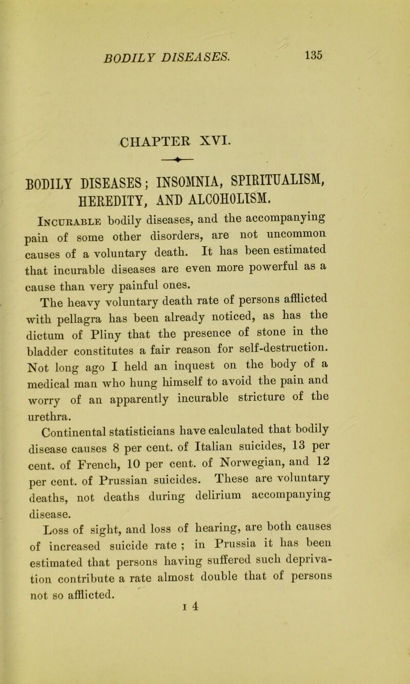 BODILY DISEASES. CHAPTER XVI. BODILY DISEASES; INSOMNIA, SPIRITUALISM, HEREDITY, AND ALCOHOLISM. Incurable bodily diseases, and the accompanying pain of some other disorders, are not uncommon causes of a voluntary death. It has been estimated that incurable diseases are even more powerful as a cause than very painful ones. The heavy voluntary death rate of persons afflicted with pellagra has been already noticed, as has the dictum of Pliny that the presence of stone in the bladder constitutes a fair reason for self-destruction. Not long ago I held an inquest on the body of a medical man who hung himself to avoid the pain and worry of an apparently incurable stricture of the urethra. Continental statisticians have calculated that bodily disease causes 8 per cent, of Italian suicides, 13 per cent, of French, 10 per cent, of Norwegian, and 12 per cent, of Prussian suicides. These are voluntary deaths, not deaths during delirium accompanying disease. Loss of sight, and loss of hearing, are both causes of increased suicide rate ; in Prussia it has been estimated that persons having suffered such depriva- tion contribute a rate almost double that of persons not so afflicted.