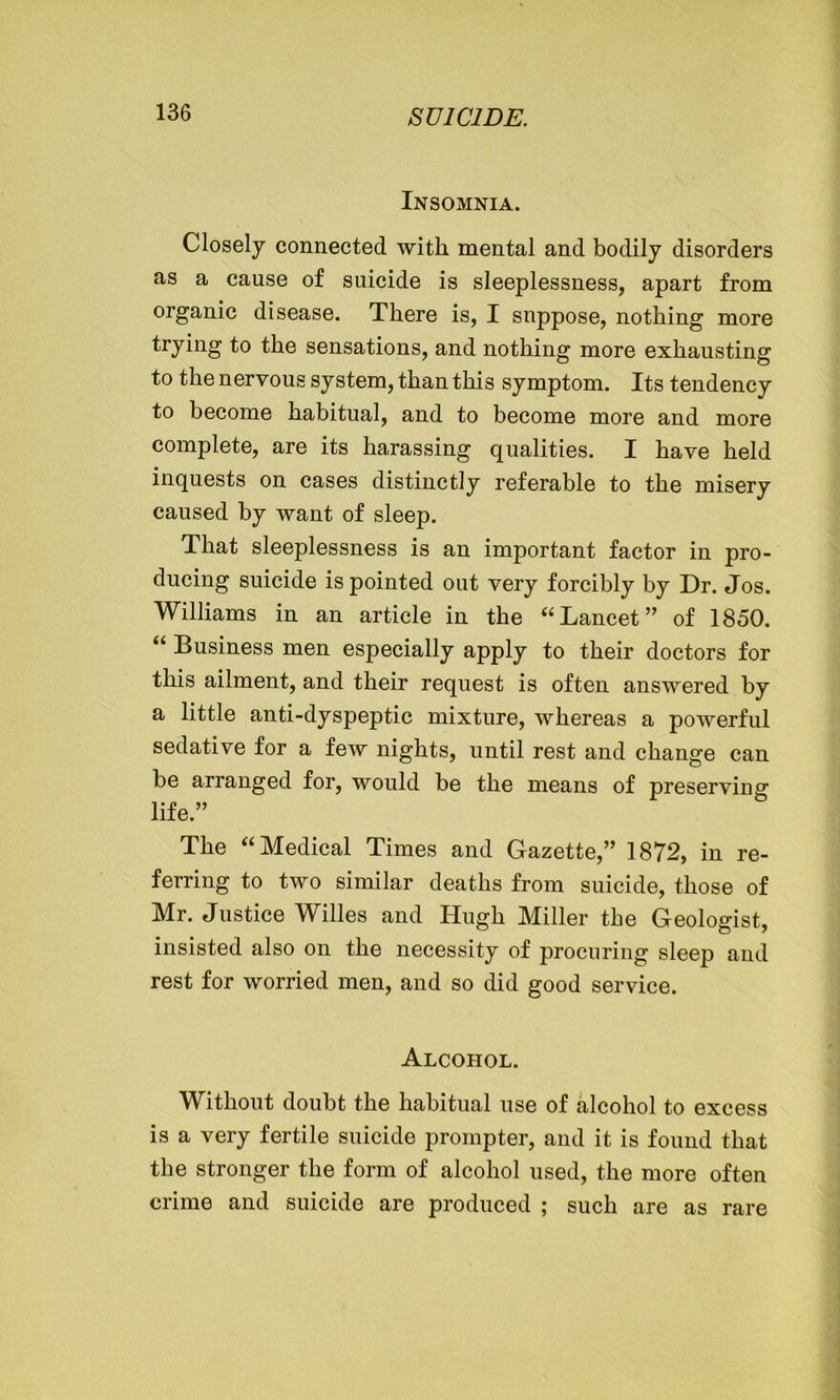 Insomnia. Closely connected with mental and bodily disorders as a cause of suicide is sleeplessness, apart from organic disease. There is, I suppose, nothing more trying to the sensations, and nothing more exhausting to the nervous system, than this symptom. Its tendency to become habitual, and to become more and more complete, are its harassing qualities. I have held inquests on cases distinctly referable to the misery caused by want of sleep. That sleeplessness is an important factor in pro- ducing suicide is pointed out very forcibly by Dr. Jos. Williams in an article in the “Lancet” of 1850. “ Business men especially apply to their doctors for this ailment, and their request is often answered by a little anti-dyspeptic mixture, whereas a powerful sedative for a few nights, until rest and change can be arranged for, would be the means of preserving life.” The “Medical Times and Gazette,” 1872, in re- ferring to two similar deaths from suicide, those of Mr. Justice Willes and Hugh Miller the Geologist, insisted also on the necessity of procuring sleep and rest for worried men, and so did good service. Alcohol. Without doubt the habitual use of alcohol to excess is a very fertile suicide prompter, and it is found that the stronger the form of alcohol used, the more often crime and suicide are produced ; such are as rare
