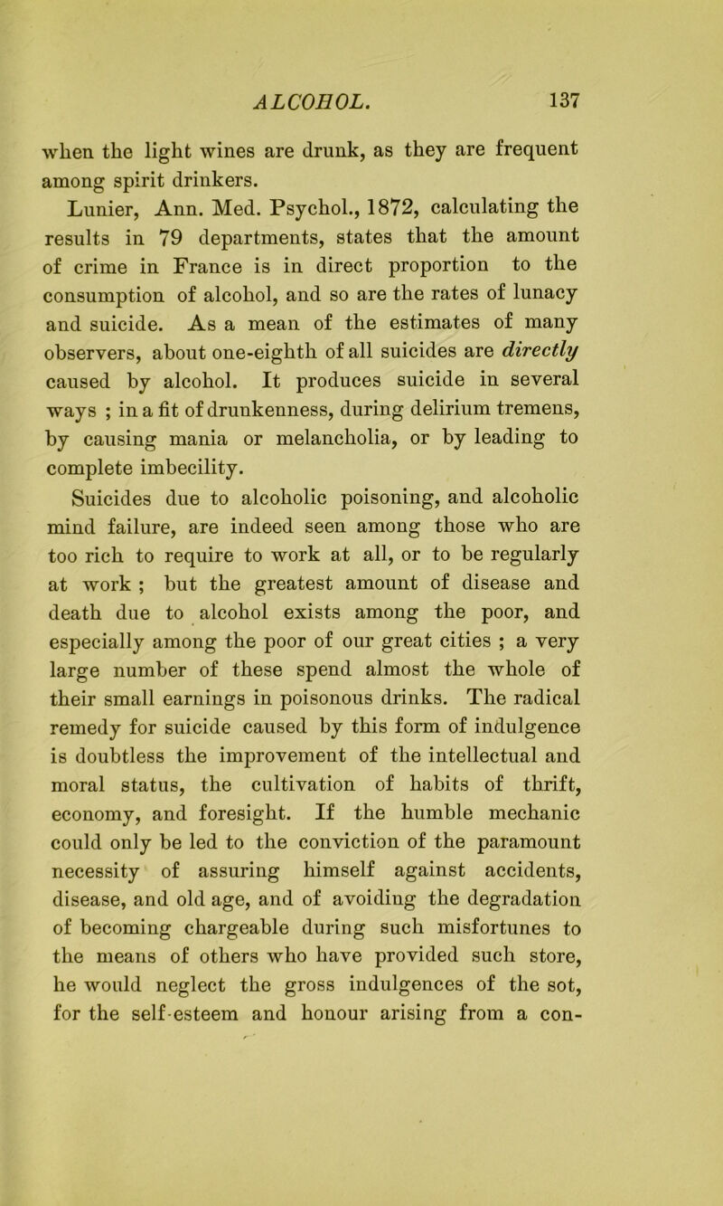 when the light wines are drunk, as they are frequent among spirit drinkers. Lunier, Ann. Med. Psychol., 1872, calculating the results in 79 departments, states that the amount of crime in France is in direct proportion to the consumption of alcohol, and so are the rates of lunacy and suicide. As a mean of the estimates of many observers, about one-eighth of all suicides are directly caused by alcohol. It produces suicide in several ways ; in a fit of drunkenness, during delirium tremens, by causing mania or melancholia, or by leading to complete imbecility. Suicides due to alcoholic poisoning, and alcoholic mind failure, are indeed seen among those who are too rich to require to work at all, or to be regularly at work ; but the greatest amount of disease and death due to alcohol exists among the poor, and especially among the poor of our great cities ; a very large number of these spend almost the whole of their small earnings in poisonous drinks. The radical remedy for suicide caused by this form of indulgence is doubtless the improvement of the intellectual and moral status, the cultivation of habits of thrift, economy, and foresight. If the humble mechanic could only be led to the conviction of the paramount necessity of assuring himself against accidents, disease, and old age, and of avoiding the degradation of becoming chargeable during such misfortunes to the means of others who have provided such store, he would neglect the gross indulgences of the sot, for the self-esteem and honour arising from a con-