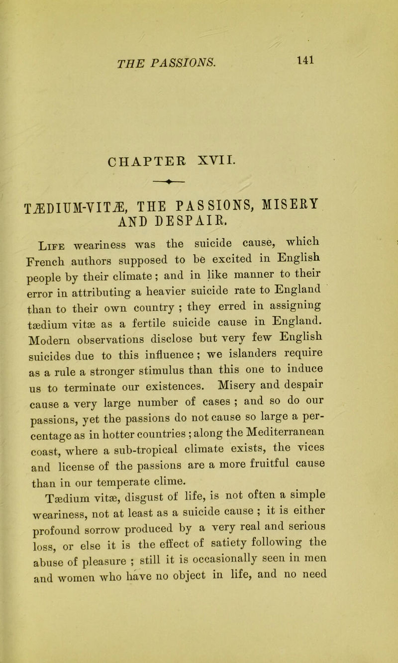 CHAPTER XVII. tedium-vita:, the passions, misery AND DESPAIR. Life weariness was the suicide cause, which French authors supposed to he excited in English people by their climate; and in like manner to their error in attributing a heavier suicide rate to England than to their own country ; they erred in assigning tsedium vitae as a fertile suicide cause in England. Modern observations disclose but very few English suicides due to this influence ; we islanders require as a rule a stronger stimulus than this one to induce us to terminate our existences. Misery and despair cause a very large number of cases ; and so do our passions, yet the passions do not cause so large a per- centage as in hotter countries ; along the Mediterranean coast, where a sub-tropical climate exists, the vices and license of the passions are a more fruitful cause than in our temperate clime. Tsedium vitae, disgust of life, is not often a simple weariness, not at least as a suicide cause ; it is either profound sorrow produced by a very real and serious loss, or else it is the effect of satiety following the abuse of pleasure ; still it is occasionally seen in men and women who have no object in life, and no need