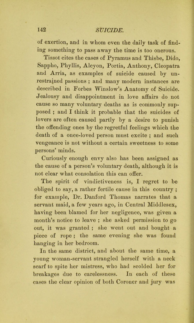 of exertion, and in whom even the daily task of find- ing something to pass away the time is too onerous. Tissot cites the cases of Pyramus and Thisbe, Dido, Sappho, Phyllis, Alcyon, Portia, Anthony, Cleopatra and Arria, as examples of suicide caused by un- restrained passions ; and many modern instances are described in Forbes Winslow’s Anatomy of Suicide. Jealousy and disappointment in love affairs do not cause so many voluntary deaths as is commonly sup- posed ; and I think it probable that the suicides of lovers are often caused partly by a desire to punish the offending ones by the regretful feelings which the death of a once-loved person must excite ; and such vengeance is not without a certain sweetness to some persons’ minds. Curiously enough envy also has been assigned as the cause of a person’s voluntary death, although it is not clear what consolation this can offer. The spirit of vindictiveness is, I regret to be obliged to say, a rather fertile cause in this country ; for example, Dr. Danford Thomas narrates that a servant maid, a few years ago, in Central Middlesex, having been blamed for her negligence, was given a month’s notice to leave ; she asked permission to go out, it was granted ; she went out and bought a piece of rope; the same evening she was found hanging in her bedroom. In the same district, and about the same time, a young woman-servant strangled herself with a neck scarf to spite her mistress, who had scolded her for breakages due to carelessness. In each of these cases the clear opinion of both Coroner and jury was