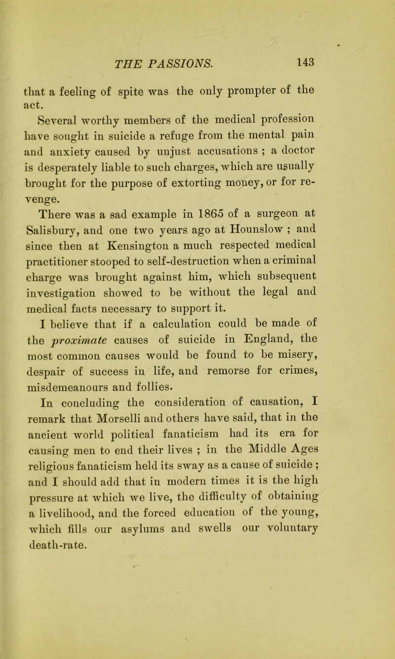 that a feeling of spite was the only prompter of the act. Several worthy members of the medical profession have sought in suicide a refuge from the mental pain and anxiety caused by unjust accusations ; a doctor is desperately liable to such charges, which are usually brought for the purpose of extorting money, or for re- venge. There was a sad example in 1865 of a surgeon at Salisbury, and one two years ago at Hounslow ; and since then at Kensington a much respected medical practitioner stooped to self-destruction when a criminal charge was brought against him, which subsequent investigation showed to be without the legal and medical facts necessary to support it. I believe that if a calculation could be made of the proximate causes of suicide in England, the most common causes would be found to be misery, despair of success in life, and remorse for crimes, misdemeanours and follies. In concluding the consideration of causation, I remark that Morselli and others have said, that in the ancient world political fanaticism had its era for causing men to end their lives ; in the Middle Ages religious fanaticism held its sway as a cause of suicide ; and I should add that in modern times it is the high pressure at which we live, the difficulty of obtaining a livelihood, and the forced education of the young, which fills our asylums and swells our voluntary death-rate.