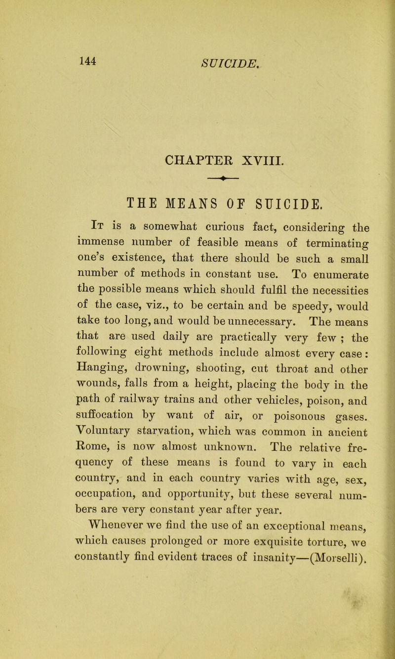 CHAPTER XVIII. —♦— THE MEANS OE SUICIDE. It is a somewhat curious fact, considering the immense number of feasible means of terminating one’s existence, that there should be such a small number of methods in constant use. To enumerate the possible means which should fulfil the necessities of the case, viz., to be certain and be speedy, would take too long, and would be unnecessary. The means that are used daily are practically very few ; the following eight methods include almost every case: Hanging, drowning, shooting, cut throat and other wounds, falls from a height, placing the body in the path of railway trains and other vehicles, poison, and suffocation by want of air, or poisonous gases. Voluntary starvation, which was common in ancient Rome, is now almost unknown. The relative fre- quency of these means is found to vary in each country, and in each country varies with age, sex, occupation, and opportunity, but these several num- bers are very constant year after year. Whenever we find the use of an exceptional means, which causes prolonged or more exquisite torture, we constantly find evident traces of insanity—(Morselli),