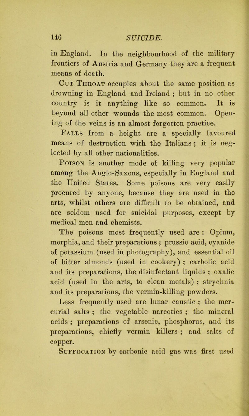 in England. In the neighbourhood of the military frontiers of Austria and Germany they are a frequent means of death. Cut Throat occupies about the same position as drowning in England and Ireland ; but in no other country is it anything like so common. It is beyond all other wounds the most common. Open- ing of the veins is an almost forgotten practice. Falls from a height are a specially favoured means of destruction with the Italians ; it is neg- lected by all other nationalities. Poison is another mode of killing very popular among the Anglo-Saxons, especially in England and the United States. Some poisons are very easily procured by anyone, because they are used in the arts, whilst others are difficult to be obtained, and are seldom used for suicidal purposes, except by medical men and chemists. The poisons most frequently used are : Opium, morphia, and their preparations ; prussic acid, cyanide of potassium (used in photography), and essential oil of bitter almonds (used in cookery) ; carbolic acid and its preparations, the disinfectant liquids ; oxalic acid (used in the arts, to clean metals) ; strychnia and its preparations, the vermin-killing powders. Less frequently used are lunar caustic ; the mer- curial salts ; the vegetable narcotics ; the mineral acids ; preparations of arsenic, phosphorus, and its preparations, chiefly vermin killers ; and salts of copper. Suffocation by carbonic acid gas was first used