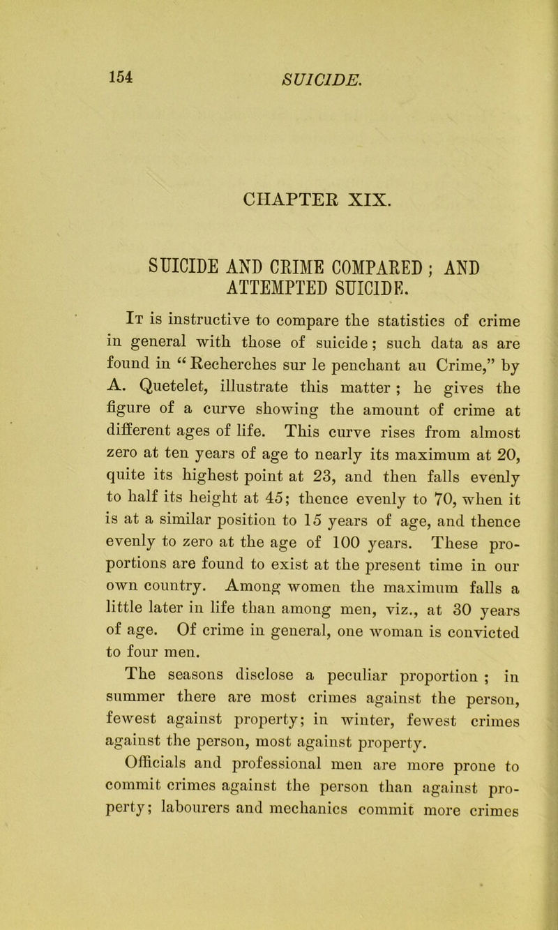 CHAPTER XIX. SUICIDE AND CRIME COMPARED ; AND ATTEMPTED SUICIDE. It is instructive to compare the statistics of crime in general with those of suicide; such data as are found in “ Recherches sur le penchant au Crime,” by A. Quetelet, illustrate this matter; he gives the figure of a curve showing the amount of crime at different ages of life. This curve rises from almost zero at ten years of age to nearly its maximum at 20, quite its highest point at 23, and then falls evenly to half its height at 45; thence evenly to 70, when it is at a similar position to 15 years of age, and thence evenly to zero at the age of 100 years. These pro- portions are found to exist at the present time in our own country. Among women the maximum falls a little later in life than among men, viz., at 30 years of age. Of crime in general, one woman is convicted to four men. The seasons disclose a peculiar proportion ; in summer there are most crimes against the person, fewest against property; in winter, fewest crimes against the person, most against property. Officials and professional men are more prone to commit crimes against the person than against pro- perty; labourers and mechanics commit more crimes