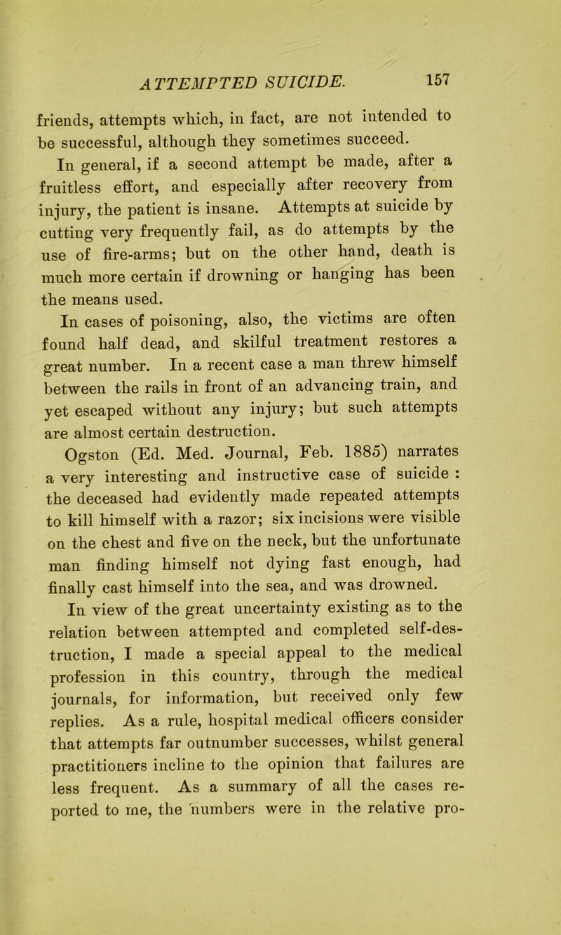 friends, attempts which, in fact, are not intended to be successful, although they sometimes succeed. In general, if a second attempt be made, after a fruitless effort, and especially after recovery from injury, the patient is insane. Attempts at suicide by cutting very frequently fail, as do attempts by the use of fire-arms; but on the other hand, death is much more certain if drowning or hanging has been the means used. In cases of poisoning, also, the victims are often found half dead, and skilful treatment restores a great number. In a recent case a man threw himself between the rails in front of an advancing train, and yet escaped without any injury; but such attempts are almost certain destruction. Ogston (Ed. Med. Journal, Feb. 1885) narrates a very interesting and instructive case of suicide : the deceased had evidently made repeated attempts to kill himself with a razor; six incisions were visible on the chest and five on the neck, but the unfortunate man finding himself not dying fast enough, had finally cast himself into the sea, and was drowned. In view of the great uncertainty existing as to the relation between attempted and completed self-des- truction, I made a special appeal to the medical profession in this country, through the medical journals, for information, but received only few replies. As a rule, hospital medical officers consider that attempts far outnumber successes, whilst general practitioners incline to the opinion that failures are less frequent. As a summary of all the cases re- ported to me, the numbers were in the relative pro-