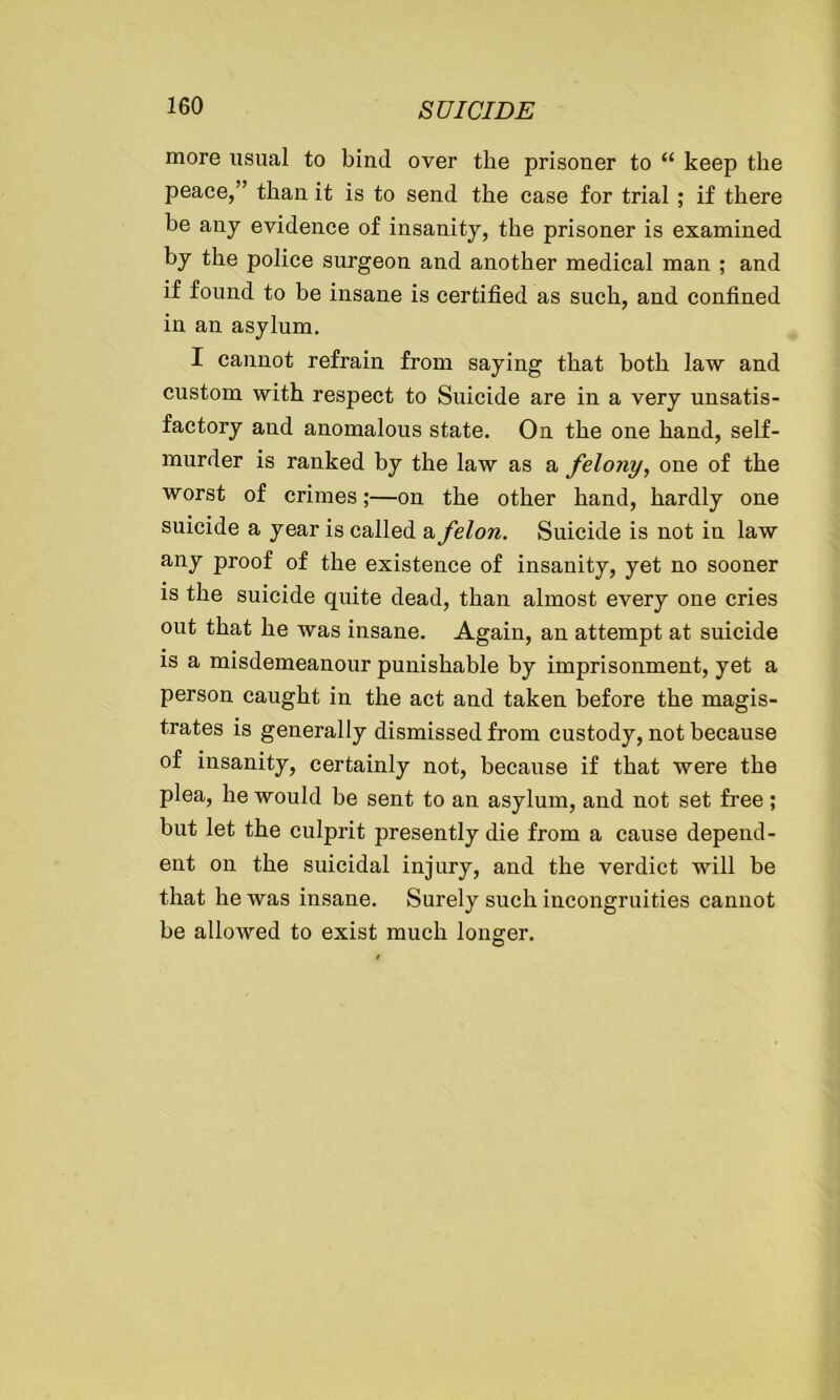 more usual to bind over the prisoner to “ keep the peace,” tliau it is to send the case for trial ; if there be any evidence of insanity, the prisoner is examined by the police surgeon and another medical man ; and if found to be insane is certified as such, and confined in an asylum. I cannot refrain from saying that both law and custom with respect to Suicide are in a very unsatis- factory and anomalous state. On the one hand, self- murder is ranked by the law as a felony, one of the worst of crimes;—on the other hand, hardly one suicide a year is called a felon. Suicide is not in law any proof of the existence of insanity, yet no sooner is the suicide quite dead, than almost every one cries out that he was insane. Again, an attempt at suicide is a misdemeanour punishable by imprisonment, yet a person caught in the act and taken before the magis- trates is generally dismissed from custody, not because of insanity, certainly not, because if that were the plea, he would be sent to an asylum, and not set free ; but let the culprit presently die from a cause depend- ent on the suicidal injury, and the verdict will be that he was insane. Surely such incongruities cannot be allowed to exist much longer.